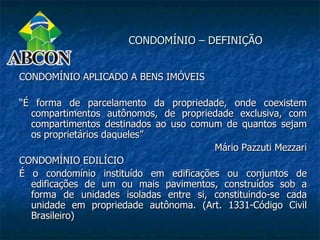 CONDOMÍNIO – DEFINIÇÃO


CONDOMÍNIO APLICADO A BENS IMÓVEIS

“É forma de parcelamento da propriedade, onde coexistem
  compartimentos autônomos, de propriedade exclusiva, com
  compartimentos destinados ao uso comum de quantos sejam
  os proprietários daqueles”
                                       Mário Pazzuti Mezzari
CONDOMÍNIO EDILÍCIO
É o condomínio instituído em edificações ou conjuntos de
  edificações de um ou mais pavimentos, construídos sob a
  forma de unidades isoladas entre si, constituindo-se cada
  unidade em propriedade autônoma. (Art. 1331-Código Civil
  Brasileiro)
 