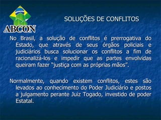 SOLUÇÕES DE CONFLITOS


No Brasil, a solução de conflitos é prerrogativa do
  Estado, que através de seus órgãos policiais e
  judiciários busca solucionar os conflitos a fim de
  racionalizá-los e impedir que as partes envolvidas
  queiram fazer “justiça com as próprias mãos”.

Normalmente, quando existem conflitos, estes são
  levados ao conhecimento do Poder Judiciário e postos
  a julgamento perante Juiz Togado, investido de poder
  Estatal.
 