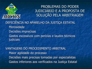 PROBLEMAS DO PODER
                      JUDICIÁRIO E A PROPOSTA DE
                       SOLUÇÃO PELA ARBITRAGEM

DEFICIÊNCIA NO APARELHO DA JUSTIÇA ESTATAL
- Morosidade

- Decisões imprecisas

- Gastos excessivos com perícias e laudos técnicos

  judiciais

VANTAGENS DO PROCEDIMENTO ARBITRAL
- Maior agilidade do processo

- Decisões mais precisas tomadas por especialistas

- Gastos inferiores aos verificados na Justiça Estatal
 