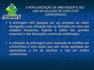 A POPULARIZAÇÃO DA ARBITRAGEM E SEU
                   USO NA SOLUÇÃO DE CONFLITOS
                          CONDOMINIAIS

   A arbitragem tem passado por um processo de maior
    divulgação e sua utilização tem se difundido em meio aos
    cidadãos brasileiros, fugindo à esfera das grandes
    empresas e das discussões comerciais sofisticadas.

   A utilização da arbitragem para resolução de conflitos em
    condomínios é uma opção que vem sendo apontada por
    especialistas a fim de pacificar a vida em muitos
    condomínios.
 