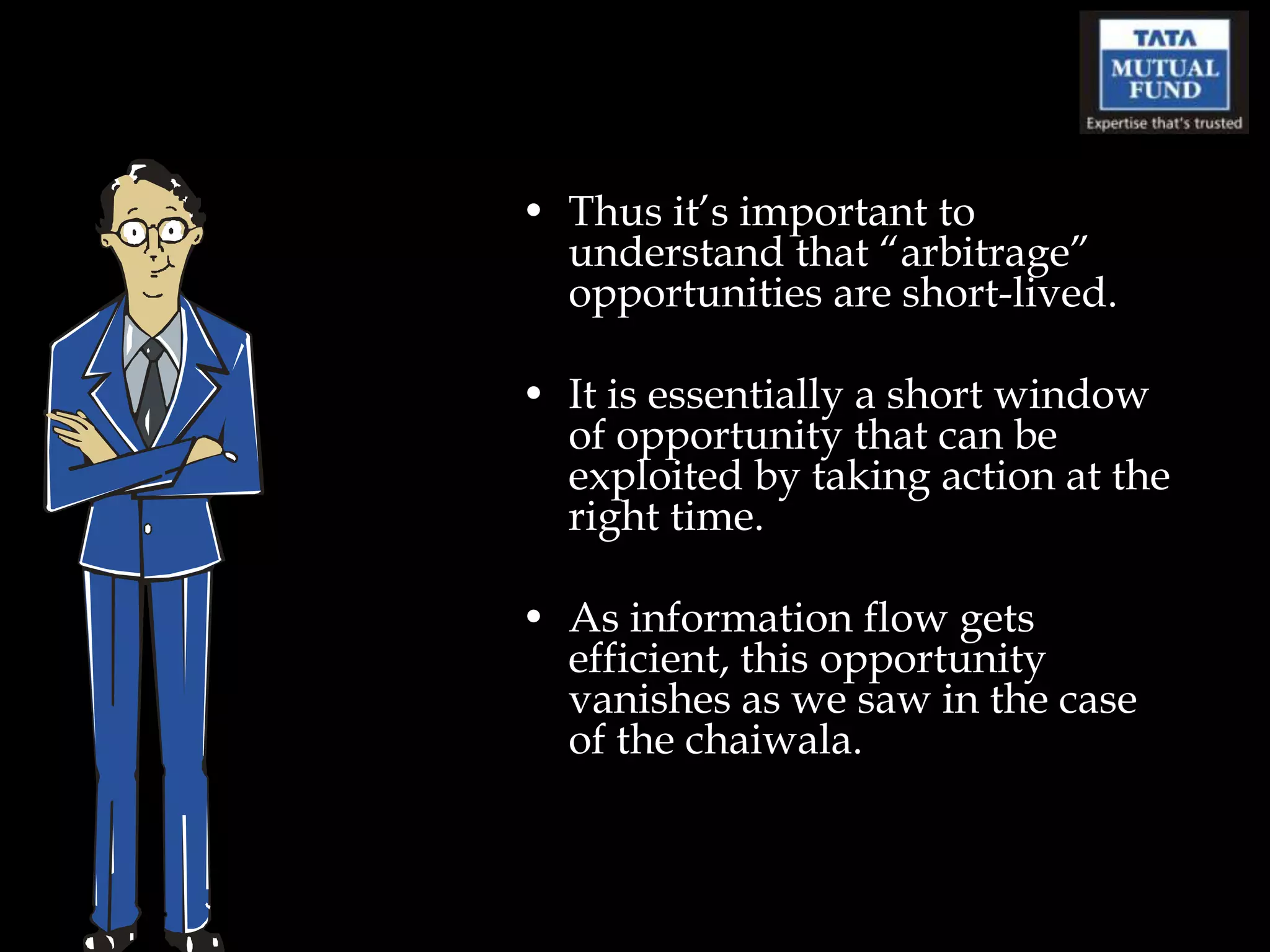 • Thus it‟s important to
  understand that “arbitrage”
  opportunities are short-lived.

• It is essentially a short window
  of opportunity that can be
  exploited by taking action at the
  right time.

• As information flow gets
  efficient, this opportunity
  vanishes as we saw in the case
  of the chaiwala.
 