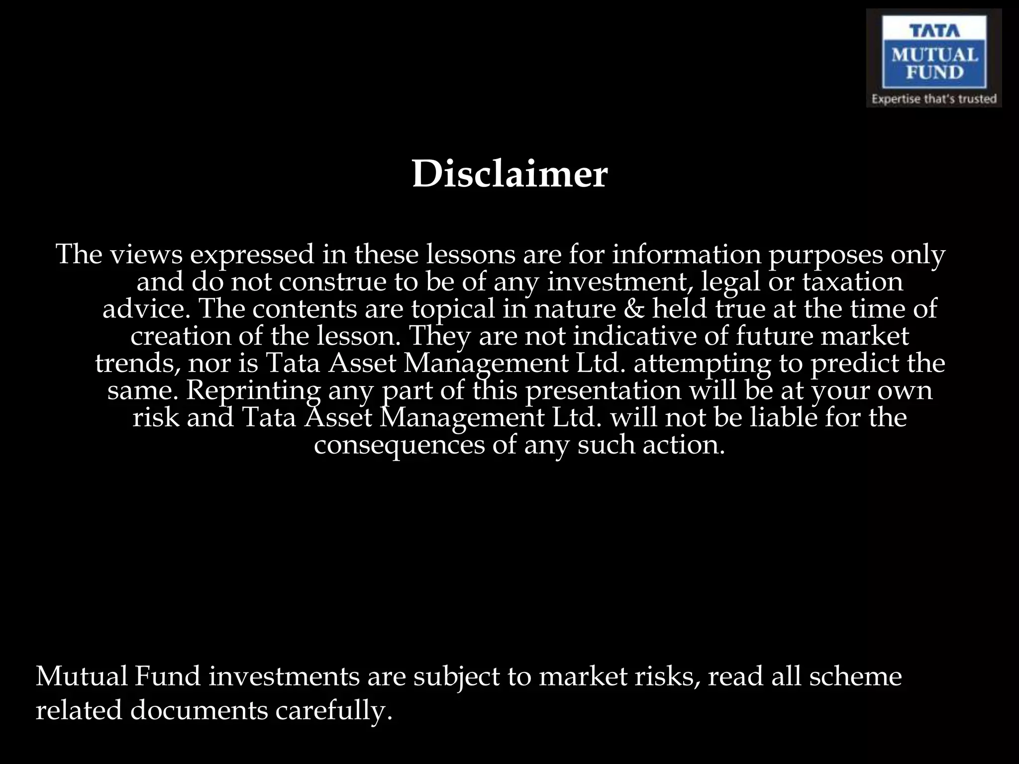 Disclaimer
 The views expressed in these lessons are for information purposes only
       and do not construe to be of any investment, legal or taxation
    advice. The contents are topical in nature & held true at the time of
       creation of the lesson. They are not indicative of future market
   trends, nor is Tata Asset Management Ltd. attempting to predict the
     same. Reprinting any part of this presentation will be at your own
       risk and Tata Asset Management Ltd. will not be liable for the
                       consequences of any such action.




Mutual Fund investments are subject to market risks, read all scheme
related documents carefully.
 