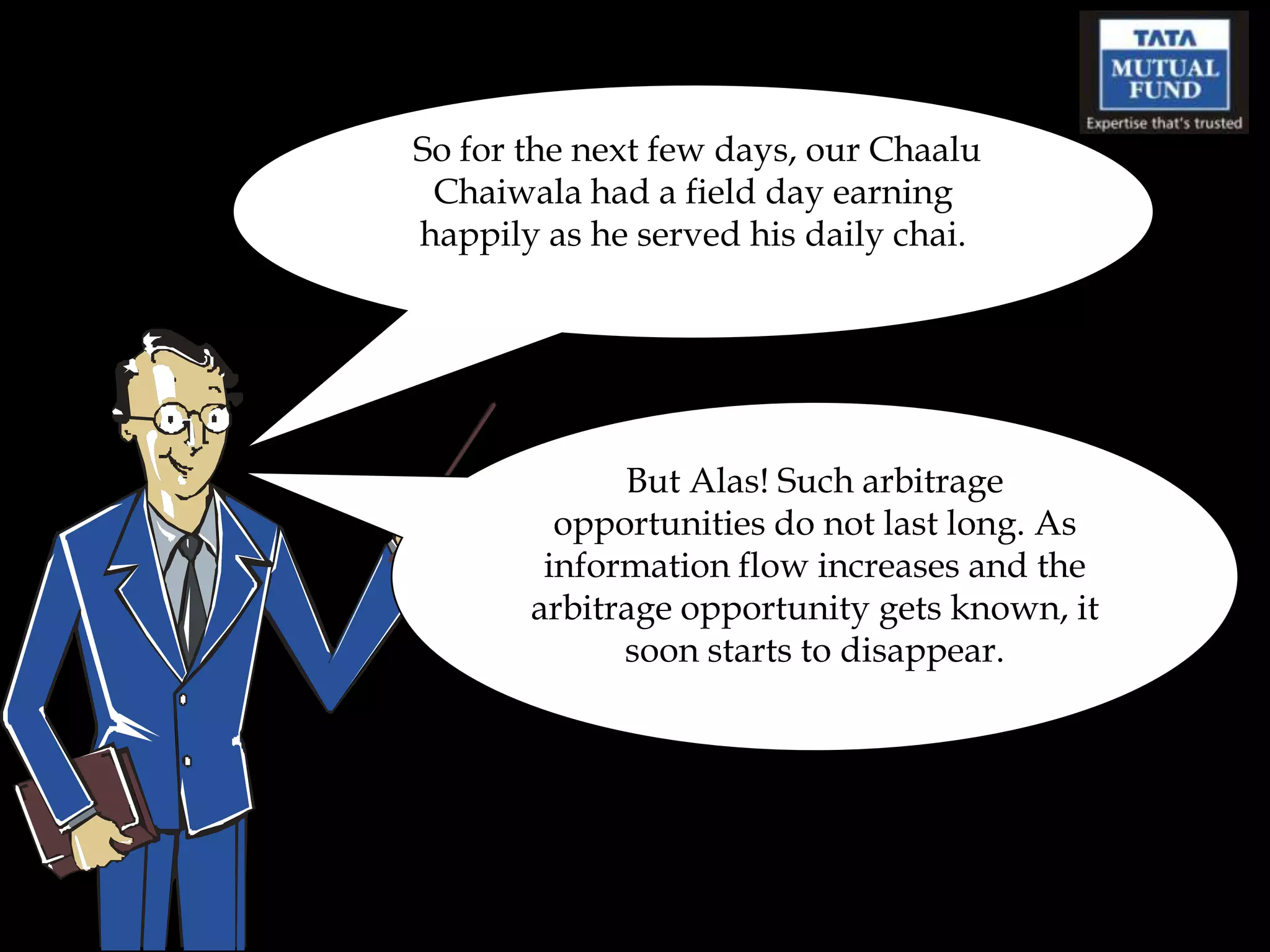 So for the next few days, our Chaalu
 Chaiwala had a field day earning
happily as he served his daily chai.




             But Alas! Such arbitrage
         opportunities do not last long. As
        information flow increases and the
       arbitrage opportunity gets known, it
             soon starts to disappear.
 