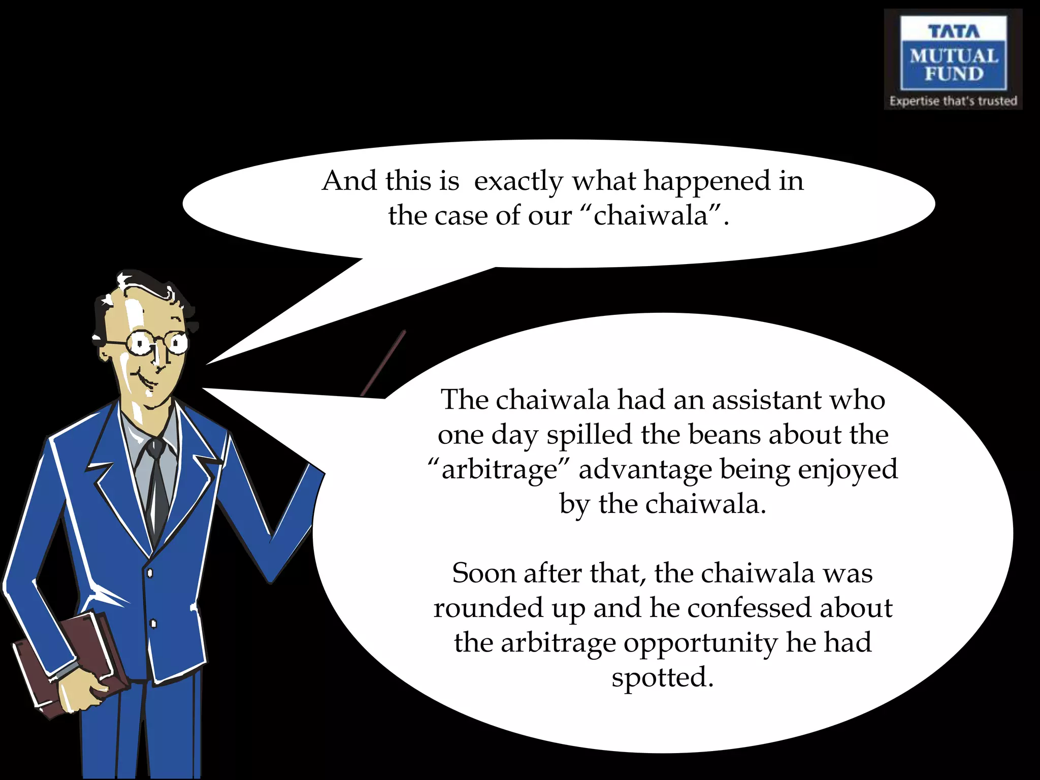 And this is exactly what happened in
    the case of our “chaiwala”.




        The chaiwala had an assistant who
        one day spilled the beans about the
       “arbitrage” advantage being enjoyed
                 by the chaiwala.

          Soon after that, the chaiwala was
        rounded up and he confessed about
          the arbitrage opportunity he had
                       spotted.
 