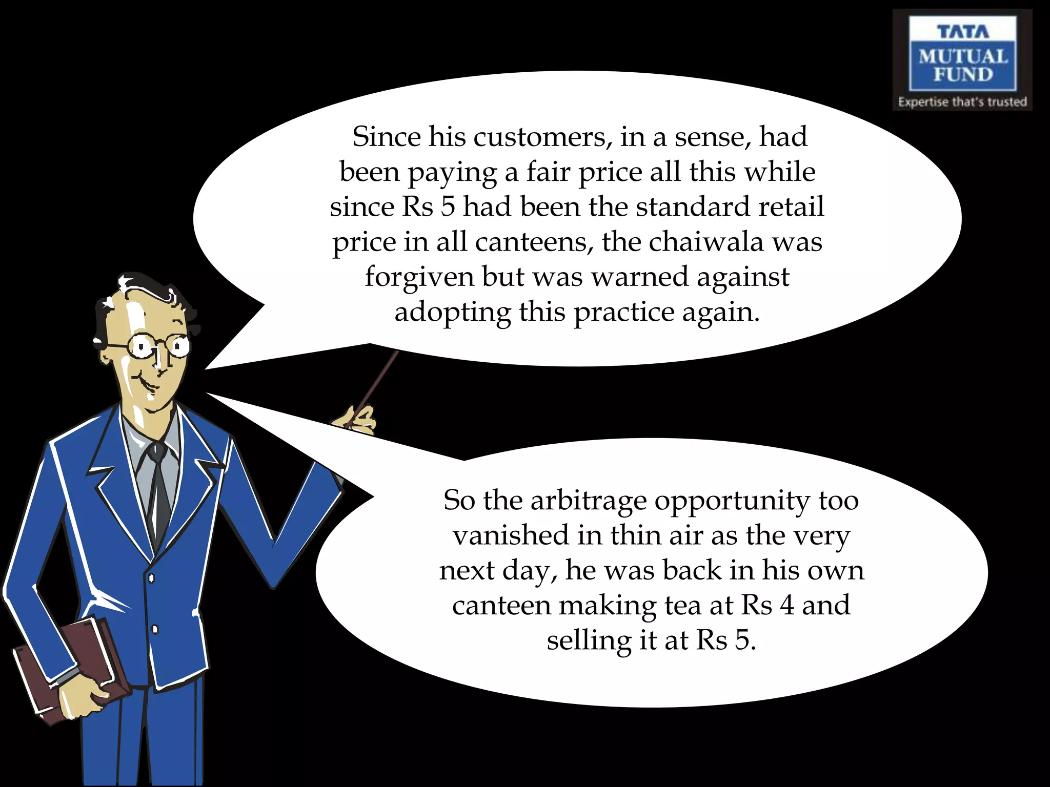 Since his customers, in a sense, had
 been paying a fair price all this while
since Rs 5 had been the standard retail
price in all canteens, the chaiwala was
   forgiven but was warned against
     adopting this practice again.




        So the arbitrage opportunity too
         vanished in thin air as the very
        next day, he was back in his own
         canteen making tea at Rs 4 and
                selling it at Rs 5.
 