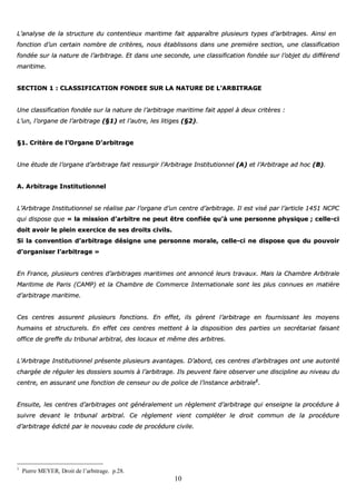 10
LL’’aannaallyyssee ddee llaa ssttrruuccttuurree dduu ccoonntteennttiieeuuxx mmaarriittiimmee ffaaiitt aappppaarraaîîttrree pplluussiieeuurrss ttyyppeess dd’’aarrbbiittrraaggeess.. AAiinnssii eenn
ffoonnccttiioonn dd’’uunn cceerrttaaiinn nnoommbbrree ddee ccrriittèèrreess,, nnoouuss ééttaabblliissssoonnss ddaannss uunnee pprreemmiièèrree sseeccttiioonn,, uunnee ccllaassssiiffiiccaattiioonn
ffoonnddééee ssuurr llaa nnaattuurree ddee ll’’aarrbbiittrraaggee.. EEtt ddaannss uunnee sseeccoonnddee,, uunnee ccllaassssiiffiiccaattiioonn ffoonnddééee ssuurr ll’’oobbjjeett dduu ddiifffféérreenndd
mmaarriittiimmee..
SSEECCTTIIOONN 11 :: CCLLAASSSSIIFFIICCAATTIIOONN FFOONNDDEEEE SSUURR LLAA NNAATTUURREE DDEE LL’’AARRBBIITTRRAAGGEE
UUnnee ccllaassssiiffiiccaattiioonn ffoonnddééee ssuurr llaa nnaattuurree ddee ll’’aarrbbiittrraaggee mmaarriittiimmee ffaaiitt aappppeell àà ddeeuuxx ccrriittèèrreess ::
LL’’uunn,, ll’’oorrggaannee ddee ll’’aarrbbiittrraaggee ((§§11)) eett ll’’aauuttrree,, lleess lliittiiggeess ((§§22))..
§§11.. CCrriittèèrree ddee ll’’OOrrggaannee DD’’aarrbbiittrraaggee
UUnnee ééttuuddee ddee ll’’oorrggaannee dd’’aarrbbiittrraaggee ffaaiitt rreessssuurrggiirr ll’’AArrbbiittrraaggee IInnssttiittuuttiioonnnneell ((AA)) eett ll’’AArrbbiittrraaggee aadd hhoocc ((BB))..
AA.. AArrbbiittrraaggee IInnssttiittuuttiioonnnneell
LL’’AArrbbiittrraaggee IInnssttiittuuttiioonnnneell ssee rrééaalliissee ppaarr ll’’oorrggaannee dd’’uunn cceennttrree dd’’aarrbbiittrraaggee.. IIll eesstt vviisséé ppaarr ll’’aarrttiiccllee 11445511 NNCCPPCC
qquuii ddiissppoossee qquuee «« llaa mmiissssiioonn dd’’aarrbbiittrree nnee ppeeuutt êêttrree ccoonnffiiééee qquu’’àà uunnee ppeerrssoonnnnee pphhyyssiiqquuee ;; cceellllee--ccii
ddooiitt aavvooiirr llee pplleeiinn eexxeerrcciiccee ddee sseess ddrrooiittss cciivviillss..
SSii llaa ccoonnvveennttiioonn dd’’aarrbbiittrraaggee ddééssiiggnnee uunnee ppeerrssoonnnnee mmoorraallee,, cceellllee--ccii nnee ddiissppoossee qquuee dduu ppoouuvvooiirr
dd’’oorrggaanniisseerr ll’’aarrbbiittrraaggee »»
EEnn FFrraannccee,, pplluussiieeuurrss cceennttrreess dd’’aarrbbiittrraaggeess mmaarriittiimmeess oonntt aannnnoonnccéé lleeuurrss ttrraavvaauuxx.. MMaaiiss llaa CChhaammbbrree AArrbbiittrraallee
MMaarriittiimmee ddee PPaarriiss ((CCAAMMPP)) eett llaa CChhaammbbrree ddee CCoommmmeerrccee IInntteerrnnaattiioonnaallee ssoonntt lleess pplluuss ccoonnnnuueess eenn mmaattiièèrree
dd’’aarrbbiittrraaggee mmaarriittiimmee..
CCeess cceennttrreess aassssuurreenntt pplluussiieeuurrss ffoonnccttiioonnss.. EEnn eeffffeett,, iillss ggèèrreenntt ll’’aarrbbiittrraaggee eenn ffoouurrnniissssaanntt lleess mmooyyeennss
hhuummaaiinnss eett ssttrruuccttuurreellss.. EEnn eeffffeett cceess cceennttrreess mmeetttteenntt àà llaa ddiissppoossiittiioonn ddeess ppaarrttiieess uunn sseeccrrééttaarriiaatt ffaaiissaanntt
ooffffiiccee ddee ggrreeffffee dduu ttrriibbuunnaall aarrbbiittrraall,, ddeess llooccaauuxx eett mmêêmmee ddeess aarrbbiittrreess..
LL’’AArrbbiittrraaggee IInnssttiittuuttiioonnnneell pprréésseennttee pplluussiieeuurrss aavvaannttaaggeess.. DD’’aabboorrdd,, cceess cceennttrreess dd’’aarrbbiittrraaggeess oonntt uunnee aauuttoorriittéé
cchhaarrggééee ddee rréégguulleerr lleess ddoossssiieerrss ssoouummiiss àà ll’’aarrbbiittrraaggee.. IIllss ppeeuuvveenntt ffaaiirree oobbsseerrvveerr uunnee ddiisscciipplliinnee aauu nniivveeaauu dduu
cceennttrree,, eenn aassssuurraanntt uunnee ffoonnccttiioonn ddee cceennsseeuurr oouu ddee ppoolliiccee ddee ll’’iinnssttaannccee aarrbbiittrraallee11
..
EEnnssuuiittee,, lleess cceennttrreess dd’’aarrbbiittrraaggeess oonntt ggéénnéérraalleemmeenntt uunn rrèègglleemmeenntt dd’’aarrbbiittrraaggee qquuii eennsseeiiggnnee llaa pprrooccéédduurree àà
ssuuiivvrree ddeevvaanntt llee ttrriibbuunnaall aarrbbiittrraall.. CCee rrèègglleemmeenntt vviieenntt ccoommpplléétteerr llee ddrrooiitt ccoommmmuunn ddee llaa pprrooccéédduurree
dd’’aarrbbiittrraaggee ééddiiccttéé ppaarr llee nnoouuvveeaauu ccooddee ddee pprrooccéédduurree cciivviillee..
1
Pierre MEYER, Droit de l’arbitrage. p.28.
 