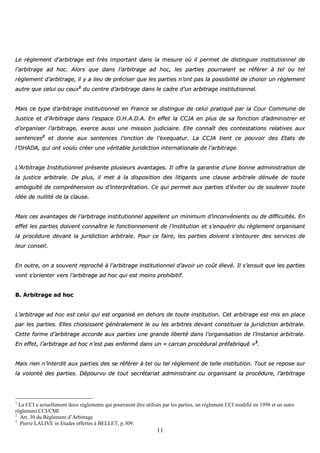 11
LLee rrèègglleemmeenntt dd’’aarrbbiittrraaggee eesstt ttrrèèss iimmppoorrttaanntt ddaannss llaa mmeessuurree ooùù iill ppeerrmmeett ddee ddiissttiinngguueerr iinnssttiittuuttiioonnnneell ddee
ll’’aarrbbiittrraaggee aadd hhoocc.. AAlloorrss qquuee ddaannss ll’’aarrbbiittrraaggee aadd hhoocc,, lleess ppaarrttiieess ppoouurrrraaiieenntt ssee rrééfféérreerr àà tteell oouu tteell
rrèègglleemmeenntt dd’’aarrbbiittrraaggee,, iill yy aa lliieeuu ddee pprréécciisseerr qquuee lleess ppaarrttiieess nn’’oonntt ppaass llaa ppoossssiibbiilliittéé ddee cchhooiissiirr uunn rrèègglleemmeenntt
aauuttrree qquuee cceelluuii oouu cceeuuxx11
dduu cceennttrree dd’’aarrbbiittrraaggee ddaannss llee ccaaddrree dd’’uunn aarrbbiittrraaggee iinnssttiittuuttiioonnnneell..
MMaaiiss ccee ttyyppee dd’’aarrbbiittrraaggee iinnssttiittuuttiioonnnneell eenn FFrraannccee ssee ddiissttiinngguuee ddee cceelluuii pprraattiiqquuéé ppaarr llaa CCoouurr CCoommmmuunnee ddee
JJuussttiiccee eett dd’’AArrbbiittrraaggee ddaannss ll’’eessppaaccee OO..HH..AA..DD..AA.. EEnn eeffffeett llaa CCCCJJAA eenn pplluuss ddee ssaa ffoonnccttiioonn dd’’aaddmmiinniissttrreerr eett
dd’’oorrggaanniisseerr ll’’aarrbbiittrraaggee,, eexxeerrccee aauussssii uunnee mmiissssiioonn jjuuddiicciiaaiirree.. EEllllee ccoonnnnaaîîtt ddeess ccoonntteessttaattiioonnss rreellaattiivveess aauuxx
sseenntteenncceess22
eett ddoonnnnee aauuxx sseenntteenncceess ll’’oonnccttiioonn ddee ll’’eexxeeqquuaattuurr.. LLaa CCCCJJAA ttiieenntt ccee ppoouuvvooiirr ddeess EEttaattss ddee
ll’’OOHHAADDAA,, qquuii oonntt vvoouulluu ccrrééeerr uunnee vvéérriittaabbllee jjuurriiddiiccttiioonn iinntteerrnnaattiioonnaallee ddee ll’’aarrbbiittrraaggee..
LL’’AArrbbiittrraaggee IInnssttiittuuttiioonnnneell pprréésseennttee pplluussiieeuurrss aavvaannttaaggeess.. IIll ooffffrree llaa ggaarraannttiiee dd’’uunnee bboonnnnee aaddmmiinniissttrraattiioonn ddee
llaa jjuussttiiccee aarrbbiittrraallee.. DDee pplluuss,, iill mmeett àà llaa ddiissppoossiittiioonn ddeess lliittiiggaannttss uunnee ccllaauussee aarrbbiittrraallee ddéénnuuééee ddee ttoouuttee
aammbbiigguuïïttéé ddee ccoommpprrééhheennssiioonn oouu dd’’iinntteerrpprrééttaattiioonn.. CCee qquuii ppeerrmmeett aauuxx ppaarrttiieess dd’’éévviitteerr oouu ddee ssoouulleevveerr ttoouuttee
iiddééee ddee nnuulllliittéé ddee llaa ccllaauussee..
MMaaiiss cceess aavvaannttaaggeess ddee ll’’aarrbbiittrraaggee iinnssttiittuuttiioonnnneell aappppeelllleenntt uunn mmiinniimmuumm dd’’iinnccoonnvvéénniieennttss oouu ddee ddiiffffiiccuullttééss.. EEnn
eeffffeett lleess ppaarrttiieess ddooiivveenntt ccoonnnnaaîîttrree llee ffoonnccttiioonnnneemmeenntt ddee ll’’iinnssttiittuuttiioonn eett ss’’eennqquuéérriirr dduu rrèègglleemmeenntt oorrggaanniissaanntt
llaa pprrooccéédduurree ddeevvaanntt llaa jjuurriiddiiccttiioonn aarrbbiittrraallee.. PPoouurr ccee ffaaiirree,, lleess ppaarrttiieess ddooiivveenntt ss’’eennttoouurreerr ddeess sseerrvviicceess ddee
lleeuurr ccoonnsseeiill..
EEnn oouuttrree,, oonn aa ssoouuvveenntt rreepprroocchhéé àà ll’’aarrbbiittrraaggee iinnssttiittuuttiioonnnneell dd’’aavvooiirr uunn ccooûûtt éélleevvéé.. IIll ss’’eennssuuiitt qquuee lleess ppaarrttiieess
vvoonntt ss’’oorriieenntteerr vveerrss ll’’aarrbbiittrraaggee aadd hhoocc qquuii eesstt mmooiinnss pprroohhiibbiittiiff..
BB.. AArrbbiittrraaggee aadd hhoocc
LL’’aarrbbiittrraaggee aadd hhoocc eesstt cceelluuii qquuii eesstt oorrggaanniisséé eenn ddeehhoorrss ddee ttoouuttee iinnssttiittuuttiioonn.. CCeett aarrbbiittrraaggee eesstt mmiiss eenn ppllaaccee
ppaarr lleess ppaarrttiieess.. EElllleess cchhooiissiisssseenntt ggéénnéérraalleemmeenntt llee oouu lleess aarrbbiittrreess ddeevvaanntt ccoonnssttiittuueerr llaa jjuurriiddiiccttiioonn aarrbbiittrraallee..
CCeettttee ffoorrmmee dd’’aarrbbiittrraaggee aaccccoorrddee aauuxx ppaarrttiieess uunnee ggrraannddee lliibbeerrttéé ddaannss ll’’oorrggaanniissaattiioonn ddee ll’’iinnssttaannccee aarrbbiittrraallee..
EEnn eeffffeett,, ll’’aarrbbiittrraaggee aadd hhoocc nn’’eesstt ppaass eennffeerrmméé ddaannss uunn «« ccaarrccaann pprrooccéédduurraall pprrééffaabbrriiqquuéé »»33
..
MMaaiiss rriieenn nn’’iinntteerrddiitt aauuxx ppaarrttiieess ddeess ssee rrééfféérreerr àà tteell oouu tteell rrèègglleemmeenntt ddee tteellllee iinnssttiittuuttiioonn.. TToouutt ssee rreeppoossee ssuurr
llaa vvoolloonnttéé ddeess ppaarrttiieess.. DDééppoouurrvvuu ddee ttoouutt sseeccrrééttaarriiaatt aaddmmiinniissttrraanntt oouu oorrggaanniissaanntt llaa pprrooccéédduurree,, ll’’aarrbbiittrraaggee
1
La CCI a actuellement deux règlements qui pourraient être utilisés par les parties, un règlement CCI modifié en 1998 et un autre
règlement CCI/CMI
2
Art. 30 du Règlement d’Arbitrage
3
Pierre LALIVE in Etudes offertes à BELLET, p.309.
 