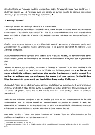 13
UUnnee ccllaassssiiffiiccaattiioonn ddee ll’’aarrbbiittrraaggee mmaarriittiimmee eenn rreeggaarrdd ddeess ppaarrttiieess ffaaiitt aappppaarraaîîttrree ddeeuuxx ttyyppeess dd’’aarrbbiittrraaggeess ::
ll’’aarrbbiittrraaggee bbiippaarrttiittee ((AA)) eett ll’’aarrbbiittrraaggee aavveecc uunnee pplluurraalliittéé ddee ppaarrttiieess ccoouuppllééee ddee pplluussiieeuurrss ccoonnvveennttiioonnss
dd’’aarrbbiittrraaggee qquuii ss’’iinntteerrffèèrreenntt,, cc’’eesstt ll’’aarrbbiittrraaggee mmuullttiippaarrttiittee ((BB))..
AA.. AArrbbiittrraaggee bbiippaarrttiittee
LL’’aarrbbiittrraaggee bbiippaarrttiittee eesstt ll’’aarrbbiittrraaggee ccllaassssiiqquuee eett llee pplluuss rrééccuurrrreenntt..
TToouutt ccoommmmee ll’’aarrbbiittrraaggee mmuullttiippaarrttiittee,, ll’’aarrbbiittrraaggee àà ddeeuuxx ppaarrttiieess rreeqquuiieerrtt llaa ccaappaacciittéé dd’’eesstteerr eenn jjuussttiiccee eett uunn
iinnttéérrêêtt àà aaggiirr.. LLee ccoonntteennttiieeuuxx mmaarriittiimmee mmeett eenn ccaauussee lleess aacctteeuurrss dduu ccoommmmeerrccee mmaarriittiimmee.. LLeess ppaarrttiieess eenn
ccoonnfflliitt ssoonntt ppoouurr llaa pplluuppaarrtt ddeess aarrmmaatteeuurrss,, ddeess ttrraannssppoorrtteeuurrss,, ddeess cchhaarrggeeuurrss,, ddeess ffrréétteeuurrss,, aaffffrréétteeuurrss eett
aassssuurreeuurrss..
EEnn ccllaaiirr,, ttoouuttee ppeerrssoonnnnee ccaappaabbllee aayyaanntt uunn iinnttéérrêêtt àà aaggiirr ppeeuutt êêttrree ppaarrttiiee àà uunn aarrbbiittrraaggee.. LLeess ppaarrttiieess ssoonntt
pprriinncciippaalleemmeenntt ddeess ppeerrssoonnnneess mmoorraalleess ccoommmmeerrççaanntteess.. EEtt llaa qquueessttiioonn ppoouurr ll’’EEttaatt ddee ppaarrttiicciippeerr àà uunn
aarrbbiittrraaggee,, ss’’eesstt ppoossééee..
PPlluussiieeuurrss rrééppoonnsseess oonntt ééttéé eexxppoossééeess.. DDaannss cceerrttaaiinnss EEttaattss,, llee ppoouuvvooiirr ddee ll’’EEttaatt,, sseess ddéémmeemmbbrreemmeennttss eett lleess
ééttaabblliisssseemmeennttss ppuubblliiccss ddee ccoommpprroommeettttrree nnee ssoouuffffrreenntt aauuccuunnee lliimmiittaattiioonn.. CCeellaa ppaarraaîîtt êêttrree llaa ppoossiittiioonn dduu
ddrrooiitt
EEnn
vviigguueeuurr ddee cceerrttaaiinnss ppaayyss eeuurrooppééeennss,, nnoottaammmmeenntt llaa FFiinnllaannddee,, llee DDaanneemmaarrkk11
eett lleess EEttaattss ddee ll’’OOHHAADDAA.. EEnn
eeffffeett,, ll’’aarrttiiccllee 22,, aalliinnééaa 22 ddee ll’’aaccttee uunniiffoorrmmee ddee ll’’OOHHAADDAA ssuurr ll’’aarrbbiittrraaggee pprréévvooiitt qquuee «« lleess ééttaattss eett lleess
aauuttrreess ccoolllleeccttiivviittééss ppuubblliiqquueess tteerrrriittoorriiaalleess aaiinnssii qquuee lleess ééttaabblliisssseemmeennttss ppuubblliiccss ppeeuuvveenntt êêttrree
ppaarrttiieess àà uunn aarrbbiittrraaggee ssaannss ppoouuvvooiirr iinnvvooqquueerr lleeuurr pprroopprree ddrrooiitt ppoouurr ccoonntteesstteerr ll’’aarrbbiittrraalliittéé dd’’uunn
lliittiiggee,, lleeuurr ccaappaacciittéé àà ccoommpprroommeettttrree oouu llaa vvaalliiddiittéé ddee llaa ccoonnvveennttiioonn dd’’aarrbbiittrraaggee.. »»
IIll rreessssoorrtt ddee ll’’eesspprriitt ddee cceett aarrttiiccllee qquu’’aauuccuunnee ppaarrttiiee nnee ppeeuutt aalllléégguueerr ddee ssoonn iinnccaappaacciittéé àà ccoommpprroommeettttrree oouu
ddee llaa nnoonn--aarrbbiittrraalliittéé dduu lliittiiggee ddèèss lloorrss qquu’’eellllee aa aacccceeppttéé llaa ccoonnvveennttiioonn dd’’aarrbbiittrraaggee.. EEtt llee pprriinncciippee ppoosséé ppaarr
cceett aarrttiiccllee eesstt ggéénnéérraall,, cc’’eesstt--àà--ddiirree nnee ffaaiitt aauuccuunnee ddiissttiinnccttiioonn eennttrree aarrbbiittrraaggee iinntteerrnnee eett aarrbbiittrraaggee
iinntteerrnnaattiioonnaall..
DDaannss dd’’aauuttrreess ssyyssttèèmmeess jjuurriiddiiqquueess,, iill eesstt ddee pprriinncciippee qquuee ll’’EEttaatt eett sseess ddéémmeemmbbrreemmeennttss nnee ppeeuuvveenntt
ccoommpprroommeettttrree.. MMaaiiss ccee pprriinncciippee ccoonnnnaaîîtt uunn aassssoouupplliisssseemmeenntt.. LLee ppoouuvvooiirr eesstt rreeccoonnnnuu àà ll’’EEttaatt,, lleess
ccoolllleeccttiivviittééss tteerrrriittoorriiaalleess oouu lleess eennttrreepprriisseess ddee ll’’EEttaatt ddee ccoommpprroommeettttrree eenn mmaattiièèrree dd’’aarrbbiittrraaggee iinntteerrnnaattiioonnaall
àà ll’’eexxcclluussiioonn ddee ll’’aarrbbiittrraaggee iinntteerrnnee.. TTeellllee eesstt llaa ssoolluuttiioonn aaccttuueellllee dduu ddrrooiitt ffrraannççaaiiss..
MMaaiiss cceettttee qquueessttiioonn aa ccoonnnnuu uunnee lloonngguuee éévvoolluuttiioonn.. AA ll’’oorriiggiinnee,, ll’’EEttaatt,, sseess ddéémmeemmbbrreemmeennttss eett lleess
ééttaabblliisssseemmeennttss ppuubblliiccss nnee ppoouuvvaaiieenntt ccoommpprroommeettttrree22
..
1
Note M.Ch : CARABIBER in Rev. arb. 93
2
Interprétation faite dans l’article 83 et 1004 de l’ancien code de la procédure civil, cités par CARABIBER Ch . in Rev. Arb. 1966,
p.93.
 