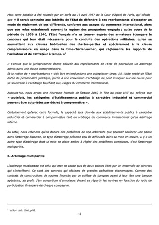 14
MMaaiiss cceettttee ppoossiittiioonn aa ééttéé ttoouurrnnééee ppaarr uunn aarrrrêêtt dduu 1100 aavvrriill 11995577 ddee llaa CCoouurr dd’’AAppppeell ddee PPaarriiss,, qquuii ddéécciiddee
qquuee «« iill sseerraaiitt ccoonnttrraaiirree aauuxx iinnttéérrêêttss ddee ll’’EEttaatt ddee ddééffeennddrree àà sseess rreepprréésseennttaannttss dd’’aacccceepptteerr uunn
mmooddee ddee rrèègglleemmeenntt ddee sseess ddiifffféérreennddss,, ccoonnffoorrmmee aauuxx uussaaggeess dduu ccoommmmeerrccee iinntteerrnnaattiioonnaall,, aalloorrss
qquuee ssoonn rreeffuuss eennttrraaîînneerraaiitt ssoouuvveenntt llaa rruuppttuurree ddeess ppoouurrppaarrlleerrss eennggaaggééss ;; qquu’’aauu ccoouurrss ddee llaa
ppéérriiooddee ddee 11993399 àà 11994400,, ll’’EEttaatt ffrraannççaaiiss nn’’aa ppuu ttrroouuvveerr aauupprrèèss ddeess aarrmmaatteeuurrss ééttrraannggeerrss llee
ccoonnccoouurrss qquuii lleeuurr ééttaaiitt nnéécceessssaaiirree ppoouurr llaa ccoonndduuiittee ddeess ooppéérraattiioonnss mmiilliittaaiirreess,, qquu’’eenn ssee
ssoouummeettttaanntt aauuxx ccllaauusseess hhaabbiittuueelllleess ddeess cchhaarrtteess--ppaarrttiieess eett ssppéécciiaalleemmeenntt àà llaa ccllaauussee
ccoommpprroommiissssooiirree eenn uussaaggee ddaannss llaa ttiimmee--cchhaarrtteerr--oowwnneerr,, qquuii rréégglleemmeennttee lleess rraappppoorrttss ddee
ll’’aarrmmaatteeuurr eett ddee ll’’aaffffrréétteeuurr àà tteemmppss.. »»11
IIll ss’’eennssuuiitt qquuee llaa jjuurriisspprruuddeennccee ddoonnnnee ppoouuvvooiirr aauuxx rreepprréésseennttaannttss ddee ll’’EEttaatt ddee ppoouurrssuuiivvrree uunn aarrbbiittrraaggee
aaddmmiiss ddaannss uunnee ccllaauussee ccoommpprroommiissssooiirree..
EEtt llaa nnoottiioonn ddee «« rreepprréésseennttaannttss »» ddooiitt êêttrree eenntteenndduuee ddaannss uunnee aacccceeppttaattiioonn llaarrggee.. IIccii,, ttoouuttee eennttiittéé ddee ll’’EEttaatt
ddoottééee ddee ppeerrssoonnnnaalliittéé jjuurriiddiiqquuee,, ppaarrttiiee àà uunnee ccoonnvveennttiioonn dd’’aarrbbiittrraaggee nnee ppeeuutt iinnvvooqquueerr aauuccuunnee ccaauussee ppoouurr
ssee ssoouussttrraaiirree àà ll’’aarrbbiittrraaggee ttoouucchhaanntt aauuxx uussaaggeess dduu ccoommmmeerrccee iinntteerrnnaattiioonnaall..
AAuujjoouurrdd’’hhuuii,, nnoouuss aavvoonnss uunnee hheeuurreeuussee ffoorrmmuullee ddee ll’’aarrttiiccllee 22006600 iinn ffiinnee dduu ccooddee cciivviill qquuii pprréévvooiitt qquuee
«« ttoouutteeffooiiss,, lleess ccaattééggoorriieess dd’’ééttaabblliisssseemmeennttss ppuubblliiccss àà ccaarraaccttèèrree iinndduussttrriieell eett ccoommmmeerrcciiaall
ppeeuuvveenntt êêttrree aauuttoorriissééeess ppaarr ddééccrreett àà ccoommpprroommeettttrree »»..
CCeerrttaaiinneemmeenntt qquu’’aavveecc cceettttee ffoorrmmuullee,, llaa ccaappaacciittéé sseerraa ddoonnnnééee aauuxx ééttaabblliisssseemmeennttss ppuubblliiccss àà ccaarraaccttèèrree
iinndduussttrriieell eett ccoommmmeerrcciiaall àà ccoommpprroommeettttrree ttaanntt eenn aarrbbiittrraaggee dduu ccoommmmeerrccee iinntteerrnnaattiioonnaall qquu’’eenn aarrbbiittrraaggee
iinntteerrnnee..
AAuu ttoottaall,, nnoouuss rreetteennoonnss qquu’’eenn ddeehhoorrss ddeess pprroobbllèèmmeess ddee nnoonn--aarrbbiittrraalliittéé qquuee ppoouurrrraaiitt ssoouulleevveerr uunnee ppaarrttiiee
ddaannss ll’’aarrbbiittrraaggee bbiippaarrttiittee,, ccee ttyyppee dd’’aarrbbiittrraaggee pprréésseennttee ppeeuu ddee ddiiffffiiccuullttééss ddaannss ssaa mmiissee eenn œœuuvvrree.. IIll yy aa uunn
aauuttrree ttyyppee dd’’aarrbbiittrraaggee ddoonntt llaa mmiissee eenn ppllaaccee aammèènnee àà rréégglleerr ddeess pprroobbllèèmmeess ccoommpplleexxeess,, cc’’eesstt ll’’aarrbbiittrraaggee
mmuullttiippaarrttiittee..
BB.. AArrbbiittrraaggee mmuullttiippaarrttiittee
LL’’aarrbbiittrraaggee mmuullttiippaarrttiittee eesstt cceelluuii qquuii mmeett eenn ccaauussee pplluuss ddee ddeeuuxx ppaarrttiieess lliiééeess ppaarr uunn eennsseemmbbllee ddee ccoonnttrraattss
qquuii ss’’iinntteerrffèèrreenntt.. CCee ssoonntt ddeess ccoonnttrraattss qquuii rrééaalliisseenntt ddee ggrraannddeess ooppéérraattiioonnss ééccoonnoommiiqquueess.. CCoommmmee ddeess
ccoonnttrraattss ddee ccoonnssttrruuccttiioonnss ddee nnaavviirreess ffiinnaannccééss ppaarr uunn ccoollllèèggee ddee bbaannqquueess aayyaanntt àà lleeuurr ttêêttee uunnee bbaannqquuee
aappéérriittrriiccee,, aauu pprrooffiitt dd’’uunn ccoonnssoorrttiiuumm dd’’aarrmmaatteeuurrss ddeevvaanntt ssee rrééppaarrttiirr lleess nnaavviirreess eenn ffoonnccttiioonn dduu rraattiioo ddee
ppaarrttiicciippaattiioonn ffiinnaanncciièèrree ddee cchhaaqquuee ccoommppaaggnniiee..
1
in Rev. Arb. 1966, p.95.
 