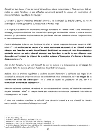 15
CCoonnssiiddéérraanntt qquuee cchhaaqquuee nniivveeaauu ddee ccoonnttrraatt ccoommppoorrttee uunnee ccllaauussee ccoommpprroommiissssooiirree.. AAlloorrss ccoommmmeenntt ddooiitt--oonn
mmeettttrree eenn ppllaaccee ll’’aarrbbiittrraaggee ssii ddeess ddiiffffiiccuullttééss ssuurrvviieennnneenntt ppeennddaanntt lleess pphhaasseess ddee ccoonnssttrruuccttiioonn,, ddee
ffiinnaanncceemmeenntt eett ddeess rrééppaarrttiittiioonnss ddeess nnaavviirreess ??
LLaa qquueessttiioonn aa ssoouulleevvéé dd’’éénnoorrmmeess ddiiffffiiccuullttééss rreellaattiivveess àà llaa ccoonnssttiittuuttiioonn dduu ttrriibbuunnaall aarrbbiittrraall,, aauu lliieeuu ddee
ll’’aarrbbiittrraaggee eett aauu ddrrooiitt aapppplliiccaabbllee àà llaa pprrooccéédduurree eett aauu ffoonndd dduu lliittiiggee..
EEtt llee lliittiiggee llee pplluuss rreetteennttiissssaanntt eenn mmaattiièèrree dd’’aarrbbiittrraaggee mmuullttiippaarrttiittee eesstt ll’’aaffffaaiirree SSooffiiddiiff11
.. CCeettttee aaffffaaiirree eesstt uunn
mmoonnttaaggee jjuurriiddiiqquuee qquuii ccoommppoorrttee ttrrooiiss ccoonnvveennttiioonnss dd’’aarrbbiittrraaggeess ddee ddiifffféérreenntteess tteenneeuurrss.. IIll ppoossee llaa ddiiffffiiccuullttéé
ddee ssaavvooiirr qquuii ppeeuutt rrééaalliisseerr llaa ccoonnssoolliiddaattiioonn ddeess pprrooccéédduurreess nnééeess ddeess ddiifffféérreenntteess ccllaauusseess ccoommpprroommiissssooiirreess
eett ddaannss qquueelllleess ccoonnddiittiioonnss..
EEnn ddrrooiitt nnééeerrllaannddaaiiss,, llaa llooii eesstt ssaannss ééqquuiivvooqquuee.. EEnn eeffffeett,, llee ccooddee ddee pprrooccéédduurree ddiissppoossee eenn ssoonn aarrttiiccllee 11004466,,
aalliinnééaa 11eerr
:: «« àà mmooiinnss qquuee lleess ppaarrttiieess nn’’eenn ssooiieenntt ccoonnvveennuueess aauuttrreemmeenntt,, ssii uunn ttrriibbuunnaall aarrbbiittrraall
ssiiééggeeaanntt aauuxx PPaayyss--BBaass eesstt ssaaiissii dd’’uunn ddiifffféérreenndd,, ddoonntt ll’’oobbjjeett eesstt ccoonnnneexxee àà cceelluuii dd’’uunnee pprrooccéédduurree
ppeennddaannttee ddeevvaanntt uunn aauuttrree ttrriibbuunnaall ssiiééggeeaanntt aauuxx PPaayyss--BBaass,, llaa ppaarrttiiee llaa pplluuss ddiilliiggeennttee ppeeuutt
ddeemmaannddeerr aauu PPrrééssiiddeenntt dduu ttrriibbuunnaall ddee pprreemmiièèrree iinnssttaannccee dd’’AAmmsstteerrddaamm dd’’oorrddoonnnneerr llaa jjoonnccttiioonn
ddeess pprrooccéédduurreess »»22
..
MMaaiiss eenn ddrrooiitt ffrraannççaaiiss,, iill yy aa uunn vviiddee llééggiissllaattiiff.. CCee ssoonntt lleess aauutteeuurrss eett llaa jjuurriisspprruuddeennccee qquuii oonntt ddééggaaggéé ddeess
ssoolluuttiioonnss.. SSeelloonn lleess aauutteeuurrss,, pplluussiieeuurrss hhyyppootthhèèsseess ddooiivveenntt êêttrree eennvviissaaggééeess..
DD’’aabboorrdd,, ddaannss llaa pprreemmiièèrree hhyyppootthhèèssee llaa ddooccttrriinnee ssoouuttiieenntt dd’’eennjjooiinnddrree llaa ccoonnnneexxiittéé ddeess lliittiiggeess eett ddee
ccoonnssoolliiddeerr llaa pprrooccéédduurree lloorrssqquuee lleess ccllaauusseess ssee ccoommppllèètteenntt eett nnee ssee ccoonnttrreeddiisseenntt ppaass «« aauu mmooyyeenn ddee llaa
ccoooorrddiinnaattiioonn eennttrree lleess aarrbbiittrraaggeess »»33
oouu llaa ffoonnttee ddee ttoouutteess lleess pprrooccéédduurreess eenn uunnee,, ppaarr «« llaa
ffoorrmmuullaattiioonn dd’’uunnee ccllaauussee aapppprroopprriiééee »»44
..
DDaannss uunnee ddeeuuxxiièèmmee hhyyppootthhèèssee,, llaa ddooccttrriinnee eesstt ppoouurr ll’’aauuttoonnoommiiee ddeess ccoonnttrraattss,, ddee ssoorrttee qquu’’aauuccuunnee ccllaauussee
nnee ppeeuutt iinnfflluueenncceerr ll’’aauuttrree55
.. IIccii cchhaaqquuee ccoonnttrraatt eesstt iinnddééppeennddaanntt ddee ll’’aauuttrree eett ccoommmmaannddee ll’’iinnssttiittuuttiioonn ddee
ll’’aarrbbiittrraaggee qquuii lluuii eesstt pprroopprree..
EEtt ddaannss uunnee ttrrooiissiièèmmee hhyyppootthhèèssee,, llaa ddiiffffiiccuullttéé rreessttee ppeennddaannttee lloorrssqquu’’iill yy aa uunnee ddiivveerrssiittéé ddee ccoonnttrraattss
ccoommppoorrttaanntt ddeess ccoonnvveennttiioonnss dd’’aarrbbiittrraaggee iiddeennttiiqquueess66
..
1
In Rev. Arb. 1987, p.275.
2
in OHADA, Droit de l’Arbitrage, Pierre MEYER, p.22.
3
position de J.L. DELVOLVE, cité in OHADA, Droit de l’Arbitrage, p.121.
4
position de J.L. DELVOLVE, cité in OHADA, Droit de l’Arbitrage, p.121.
5
in OHADA, Droit de l’arbitrage, Pierre MEYER, p.121, « autonomie de chacun des contrats ou liaisons avec les autres contrats »
6
Analyse de D. COHEN, in Rev. Arb., 1997, p.475.
 