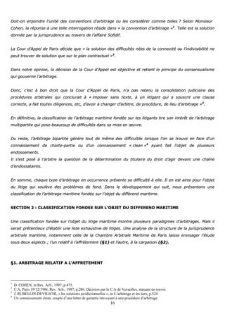 16
DDooiitt--oonn eennjjooiinnddrree ll’’uunniittéé ddeess ccoonnvveennttiioonnss dd’’aarrbbiittrraaggee oouu lleess ccoonnssiiddéérreerr ccoommmmee tteelllleess ?? SSeelloonn MMoonnssiieeuurr
CCoohheenn,, llaa rrééppoonnssee àà uunnee tteellllee iinntteerrrrooggaattiioonn rrééssiiddee ddaannss «« llaa ccoonnvveennttiioonn dd’’aarrbbiittrraaggee »»11
.. TTeellllee eesstt llaa ssoolluuttiioonn
ddoonnnnééee ppaarr llaa jjuurriisspprruuddeennccee aauu ttrraavveerrss ddee ll’’aaffffaaiirree SSooffiiddiiff..
LLaa CCoouurr dd’’AAppppeell ddee PPaarriiss ddéécciiddee qquuee «« llaa ssoolluuttiioonn ddeess ddiiffffiiccuullttééss nnééeess ddee llaa ccoonnnneexxiittéé oouu ll’’iinnddiivviissiibbiilliittéé nnee
ppeeuutt ttrroouuvveerr ddee ssoolluuttiioonn qquuee ssuurr llee ppllaann ccoonnttrraaccttuueell »»22
..
DDaannss nnoottrree ooppiinniioonn,, llaa ddéécciissiioonn ddee llaa CCoouurr dd’’AAppppeell eesstt oobbjjeeccttiivvee eett rreettiieenntt llee pprriinncciippee dduu ccoonnsseennssuuaalliissmmee
qquuii ggoouuvveerrnnee ll’’aarrbbiittrraaggee..
DDoonncc,, cc’’eesstt àà bboonn ddrrooiitt qquuee llaa CCoouurr dd’’AAppppeell ddee PPaarriiss,, nn’’aa ppaass rreetteennuu llaa ccoonnssoolliiddaattiioonn jjuuddiicciiaaiirree ddeess
pprrooccéédduurreess aarrbbiittrraalleess qquuii ccoonncclluurraaiitt àà «« iimmppoosseerr ssaannss tteexxttee,, àà uunn lliittiiggaanntt qquuii aa ssoouussccrriitt uunnee ccllaauussee
ccoorrrreeccttee,, aa ffaaiitt ttoouutteess ddiilliiggeenncceess,, eettcc,, dd’’aavvooiirr àà cchhaannggeerr dd’’aarrbbiittrree,, ddee pprrooccéédduurree,, ddee lliieeuu dd’’aarrbbiittrraaggee »»33
..
EEnn ddééffiinniittiivvee,, llaa ccllaassssiiffiiccaattiioonn ddee ll’’aarrbbiittrraaggee mmaarriittiimmee ffoonnddééee ssuurr lleess lliittiiggaannttss ttiirree ssoonn iinnttéérrêêtt ddee ll’’aarrbbiittrraaggee
mmuullttiippaarrttiittee qquuii ppoossee bbeeaauuccoouupp ddee ddiiffffiiccuullttééss ddaannss ssaa mmiissee eenn œœuuvvrree..
DDuu rreessttee,, ll’’aarrbbiittrraaggee bbiippaarrttiittee ggéénnèèrree ttoouutt ddee mmêêmmee ddeess ddiiffffiiccuullttééss lloorrssqquuee ll’’oonn ssee ttrroouuvvee eenn ffaaccee dd’’uunn
ccoonnnnaaiisssseemmeenntt ddee cchhaarrttee--ppaarrttiiee oouu dd’’uunn ccoonnnnaaiisssseemmeenntt «« cclleeaann »»44
aayyaanntt ffaaiitt ll’’oobbjjeett ddee pplluussiieeuurrss
eennddoosssseemmeennttss..
IIll ss’’eesstt ppoosséé àà ll’’aarrbbiittrree llaa qquueessttiioonn ddee llaa ddéétteerrmmiinnaattiioonn dduu ttiittuullaaiirree dduu ddrrooiitt dd’’aaggiirr ddeevvaanntt uunnee cchhaaîînnee
dd’’eennddoossssaattaaiirreess..
EEnn ssoommmmee,, cchhaaqquuee ttyyppee dd’’aarrbbiittrraaggee eenn ooccccuurrrreennccee pprréésseennttee ssaa ddiiffffiiccuullttéé àà eellllee.. IIll eenn eesstt aaiinnssii ppoouurr ll’’oobbjjeett
dduu lliittiiggee qquuii ssoouullèèvvee ddeess pprroobbllèèmmeess ddee ffoonndd.. DDaannss llee ddéévveellooppppeemmeenntt qquuii ssuuiitt,, nnoouuss pprréésseennttoonnss uunnee
ccllaassssiiffiiccaattiioonn ddee ll’’aarrbbiittrraaggee mmaarriittiimmee ffoonnddééee ssuurr ll’’oobbjjeett dduu ddiifffféérreenndd mmaarriittiimmee..
SSEECCTTIIOONN 22 :: CCLLAASSSSIIFFIICCAATTIIOONN FFOONNDDEEEE SSUURR LL’’OOBBJJEETT DDUU DDIIFFFFEERREENNDD MMAARRIITTIIMMEE
UUnnee ccllaassssiiffiiccaattiioonn ffoonnddééee ssuurr ll’’oobbjjeett dduu lliittiiggee mmaarriittiimmee mmoonnttrree pplluussiieeuurrss ppaarraaddiiggmmeess dd’’aarrbbiittrraaggeess.. MMaaiiss iill
sseerraaiitt pprréétteennttiieeuuxx dd’’ééttaabblliirr uunnee lliissttee eexxhhaauussttiivvee ddee lliittiiggeess.. UUnnee aannaallyyssee ddee llaa ssttrruuccttuurree ddee llaa jjuurriisspprruuddeennccee
aarrbbiittrraallee mmaarriittiimmee,, nnoottaammmmeenntt cceellllee ddee llaa CChhaammbbrree AArrbbiittrraallee MMaarriittiimmee ddee PPaarriiss llaaiissssee eennvviissaaggeerr ll’’ééttuuddee
ssoouuss ddeeuuxx aassppeeccttss ;; ll’’uunn rreellaattiiff àà ll’’aaffffrrèètteemmeenntt ((§§11)) eett ll’’aauuttrree,, àà llaa ccaarrggaaiissoonn ((§§22))..
§§11.. AARRBBIITTRRAAGGEE RREELLAATTIIFF AA LL‘‘AAFFFFRREETTEEMMEENNTT
1
D. COHEN, in Rev. Arb., 1997, p.475.
2
C.A. Paris 19/12/1986, Rev. Arb., 1987, p.286. Décision par le C.A de Versailles, statuant en renvoi.
3
J. RUBELLIN-DEVILICHI, « les solutions juridictionnelles », in L’arbitrage et les tiers, p.524.
4
Un connaissement clean, couplé d’une lettre de garantie renvoyant à une procédure d’arbitrage.
 