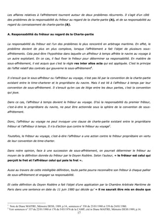 17
LLeess aaffffaaiirreess rreellaattiivveess àà ll’’aaffffrrèètteemmeenntt ttoouurrnneenntt aauuttoouurr ddee ddeeuuxx pprroobbllèèmmeess rrééccuurrrreennttss.. IIll ss’’aaggiitt dd’’uunn ccôôttéé
ddeess pprroobbllèèmmeess ddee llaa rreessppoonnssaabbiilliittéé dduu ffrréétteeuurr aauu rreeggaarrdd ddee llaa cchhaarrttee--ppaarrttiiee ((AA)),, eett ddee ssaa rreessppoonnssaabbiilliittéé aauu
rreeggaarrdd dduu ccoonnnnaaiisssseemmeenntt ddee cchhaarrttee--ppaarrttiiee ((BB))..
AA.. RReessppoonnssaabbiilliittéé dduu ffrréétteeuurr aauu rreeggaarrdd ddee llaa CChhaarrttee--ppaarrttiiee
LLaa rreessppoonnssaabbiilliittéé dduu ffrréétteeuurr eesstt ll’’uunn ddeess pprroobbllèèmmeess llee pplluuss rreennccoonnttrréé eenn aarrbbiittrraaggee mmaarriittiimmee.. EEnn eeffffeett,, llee
pprroobbllèèmmee ddeevviieenntt ddee pplluuss eenn pplluuss ccoommpplleexxee,, lloorrssqquuee ll’’aaffffrrèètteemmeenntt aa ffaaiitt ll’’oobbjjeett ddee pplluussiieeuurrss ssoouuss--
aaffffrrèètteemmeennttss.. CCeellaa ppeeuutt--êêttrree ll’’hhyyppootthhèèssee ddaannss llaaqquueellllee uunn aaffffrréétteeuurr àà tteemmppss aaffffrrèèttee llee nnaavviirree aauu vvooyyaaggee àà
uunn aauuttrree eexxppllooiittaanntt.. EEnn ccee ccaass,, iill ffaauutt ffiixxeerr llee ffrréétteeuurr ppoouurr ddéétteerrmmiinneerr ssaa rreessppoonnssaabbiilliittéé.. EEnn mmaattiièèrree ddee
ssoouuss--aaffffrrèètteemmeenntt,, iill eesstt aaccqquuiiss qquuee cc’’eesstt llaa rrèèggllee rreess iinntteerr aalliiooss aaccttaa qquuii eesstt aapppplliiqquuééee.. CC’’eesstt llee pprriinncciippee
ddee ll’’eeffffeett rreellaattiiff ddeess ccoonnttrraattss qquuii ggoouuvveerrnnee llee ssoouuss--aaffffrrèètteemmeenntt11
..
IIll ss’’eennssuuiitt qquuee llee ssoouuss--aaffffrréétteeuurr oouu ll’’aaffffrréétteeuurr aauu vvooyyaaggee,, nn’’eesstt ppaass lliiéé ppaarr llaa ccoonnvveennttiioonn ddee llaa cchhaarrttee--ppaarrttiiee
eexxiissttaanntt eennttrree llee ttiimmee--cchhaarrtteerreerr eett llee pprroopprriiééttaaiirree dduu nnaavviirree.. MMaaiiss iill eesstt lliiéé àà ll’’aaffffrréétteeuurr àà tteemmppss ppaarr lleeuurr
ccoonnvveennttiioonn ddee ssoouuss--aaffffrrèètteemmeenntt.. IIll ss’’eennssuuiitt qquu’’eenn ccaass ddee lliittiiggee eennttrree lleess ddeeuuxx ppaarrttiieess,, cc’’eesstt llaa ccoonnvveennttiioonn
qquuii jjoouuee..
DDaannss ccee ccaass,, ll’’aaffffrréétteeuurr àà tteemmppss ddeevviieenntt llee ffrréétteeuurr aauu vvooyyaaggee.. DD’’ooùù llaa rreessppoonnssaabbiilliittéé dduu pprreemmiieerr ffrréétteeuurr,,
cc’’eesstt--àà--ddiirree llee pprroopprriiééttaaiirree dduu nnaavviirree,, nnee ppeeuutt êêttrree aaccttiioonnnnééee ssoouuss llaa sspphhèèrree ddee llaa ccoonnvveennttiioonn ddee ssoouuss--
aaffffrrèètteemmeenntt..
DDoonncc,, ll’’aaffffrréétteeuurr aauu vvooyyaaggee nnee ppeeuutt iinnvvooqquueerr uunnee ccllaauussee ddee cchhaarrttee--ppaarrttiiee eexxiissttaanntt eennttrree llee pprroopprriiééttaaiirree
ffrréétteeuurr eett ll’’aaffffrréétteeuurr àà tteemmppss.. IIll nn’’aa dd’’aaccttiioonn qquuee ccoonnttrree llee ffrréétteeuurr aauu vvooyyaaggee22
..
TToouutteeffooiiss,, llee ffrréétteeuurr aauu vvooyyaaggee,, cc’’eesstt--àà--ddiirree ll’’aaffffrréétteeuurr aa uunnee aaccttiioonn ccoonnttrree llee ffrréétteeuurr pprroopprriiééttaaiirree eenn vveerrttuu
ddee lleeuurr ccoonnvveennttiioonn ddee ttiimmee--cchhaarrtteerr..
DDaannss nnoottrree ooppiinniioonn,, ffaaccee àà uunnee ssuucccceessssiioonn ddee ssoouuss--aaffffrrèètteemmeenntt,, oonn ppoouurrrraaiitt ddéétteerrmmiinneerr llee ffrréétteeuurr aauu
mmooyyeenn ddee llaa ddééffiinniittiioonn ddoonnnnééee dduu ffrréétteeuurr ppaarr llee DDooyyeenn RRooddiièèrree.. SSeelloonn ll’’aauutteeuurr,, «« llee ffrréétteeuurr eesstt cceelluuii qquuii
ppeerrççooiitt llee ffrreett eett ll’’aaffffrréétteeuurr cceelluuii qquuii ppaaiiee llee ffrreett »»..
AAuussssii aauu ttrraavveerrss ddee cceettttee iinntteelllliiggiibbllee ddééffiinniittiioonn,, ttoouuttee ppaarrttiiee ppoouurrrraa rreeccoonnnnaaîîttrree ssoonn ffrréétteeuurr àà cchhaaqquuee ppaalllliieerr
ddee ssoouuss--aaffffrrèètteemmeenntt eett eennggaaggeerr ssaa rreessppoonnssaabbiilliittéé..
EEtt cceettttee ddééffiinniittiioonn dduu DDooyyeenn RRooddiièèrree aa ffaaiitt ll’’oobbjjeett dd’’uunnee aapppplliiccaattiioonn ppaarr llaa CChhaammbbrree AArrbbiittrraallee MMaarriittiimmee ddee
PPaarriiss ddaannss uunnee sseenntteennccee eenn ddaattee dduu 1111 jjuuiinn 11998800 qquuii ddéécciiddee qquu’’ «« iill nnee ssaauurraaiitt êêttrree mmiiss eenn ddoouuttee qquuee
1
Note de Diane MAITRE, Mémoire DESS, 1989, p.14., sentences n° 338 du 23/01/1980 et 339 du 24/01/1980.
2
Voir sentences n° 337 du 22/01/1980 et 170 du 5/03/1976 de la CAMP, cité in Diane MAITRE, Mémoire DESS 1989, p.14.
 
