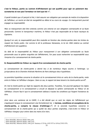 18
cc’’eesstt llee ffrréétteeuurr,, ppaarrttiiee aauu ccoonnttrraatt dd’’aaffffrrèètteemmeenntt qquuii eesstt qquuaalliiffiiéé ppoouurr aaggiirr eenn ppaaiieemmeenntt ddeess
ssuurreessttaarriieess eett nnoonn ppaass ll’’aarrmmaatteeuurr eenn ttaanntt qquuee tteell »»11
..
IIll ppaarraaîîtt éévviiddeenntt qquuee ss’’iill ppeerrççooiitt llee ffrreett,, iill ddooiitt aassssuurreerr ssoonn oobblliiggaattiioonn ppaarr eexxeemmppllee ddee mmeettttrree àà llaa ddiissppoossiittiioonn
ddee ll’’aaffffrréétteeuurr,, uunn nnaavviirree eenn ééttaatt ddee nnaavviiggaabbiilliittéé aauu ddéébbuutt eett aauu ccoouurrss dduu vvooyyaaggee.. CCee mmaannqquueemmeenntt ppoouurrrraaiitt
eennggaaggeerr ssaa rreessppoonnssaabbiilliittéé..
MMaaiiss ccee mmaannqquueemmeenntt ddooiitt êêttrree eenntteenndduu ccoommmmee uunnee eennttoorrssee eenn ssoonn oobblliiggaattiioonn ccoonnttrraaccttuueellllee eett ssaa ffaauuttee
ppeerrssoonnnneellllee.. CCoommmmee llee ttrraannssppoorrtteeuurr mmaarriittiimmee,, llee ffrréétteeuurr nn’’eesstt ppaass rreessppoonnssaabbllee ddee llaa ffaauuttee nnaauuttiiqquuee dduu
CCaappiittaaiinnee..
QQuuooiiqquu’’iill eenn ssooiitt,, llaa rreessppoonnssaabbiilliittéé ppeeuutt êêttrree mmoodduullééee eenn ffoonnccttiioonn ddeess cchhaarrtteess--ppaarrttiieess ddaannss lleess lliimmiitteess dduu
rreessppeecctt ddee ll’’oorrddrree ppuubblliicc.. CCaarr ccoommmmee llee ddiitt llee pprrooffeesssseeuurr BBoonnaassssiieess,, llaa llooii ddee 11996666 rreellaattiivvee aauu ccoonnttrraatt
dd’’aaffffrrèètteemmeenntt eesstt ssuuppppllééttiivvee..
AAuu ddeellàà ddee llaa rreessppoonnssaabbiilliittéé dduu ffrréétteeuurr ppoouurr mmaannqquueemmeenntt àà ssoonn oobblliiggaattiioonn ccoonnttrraaccttuueellllee oouu ffaauuttee
ppeerrssoonnnneellllee ssoouuss llaa sspphhèèrree ssiinngguulliièèrree ddee ll’’aaffffrrèètteemmeenntt,, ll’’oonn ppeeuutt aauussssii rreecchheerrcchheerr ssaa rreessppoonnssaabbiilliittéé ssoouuss
ll’’eemmpprriissee dd’’uunn ccoonnnnaaiisssseemmeenntt ddee cchhaarrttee--ppaarrttiiee..
BB.. RReessppoonnssaabbiilliittéé dduu ffrréétteeuurr aauu rreeggaarrdd dd’’uunn ccoonnnnaaiisssseemmeenntt ddee cchhaarrttee--ppaarrttiiee
LLee ccoonnnnaaiisssseemmeenntt ddee cchhaarrttee--ppaarrttiiee aa ddoonnnnéé lliieeuu àà ddee nnoommbbrreeuuxx lliittiiggeess ssoouummiiss àà ll’’aarrbbiittrraaggee.. LLaa
jjuurriisspprruuddeennccee ddee llaa CChhaammbbrree AArrbbiittrraallee MMaarriittiimmee ddee PPaarriiss ddiissttiinngguuee ddeeuuxx hhyyppootthhèèsseess..
LLaa pprreemmiièèrree hhyyppootthhèèssee ccoonncceerrnnee llaa ssiittuuaattiioonn ooùù llee ccoonnnnaaiisssseemmeenntt éémmiiss eenn vveerrttuu ddee llaa cchhaarrttee--ppaarrttiiee,, rreessttee
eennttrree llee ffrréétteeuurr eett ll’’aaffffrréétteeuurr cchhaarrggeeuurr.. DDaannss ccee ccaass,, llee rraappppoorrtt ddee bbaassee tteennaanntt àà llaa cchhaarrttee--ppaarrttiiee ssuurrvviitt22
..
EEtt cc’’eesstt llaa cchhaarrttee--ppaarrttiiee qquuii rrééggiitt lleess rraappppoorrttss ddeess ddeeuuxx ppaarrttiieess.. TToouutteeffooiiss,, ll’’oonn ppoouurrrraaiitt aapppplliiqquueerr lleess rrèègglleess
dduu ccoonnnnaaiisssseemmeenntt ssii llee ccoonnnnaaiisssseemmeenntt aa cciirrccuulléé eett ddééppaasssséé llaa sspphhèèrree ccoonnttrraaccttuueellllee dduu ffrréétteeuurr eett ddee
ll’’aaffffrréétteeuurr.. EEnnccoorree ffaauutt--iill qquuee llee ccoonnnnaaiisssseemmeenntt oobbééiissssee àà ttoouutteess lleess ccoonnddiittiioonnss qquuii ffoorrggeenntt ll’’eexxiisstteennccee dduu
ttiittrree..
AAiinnssii ddaannss uunnee sseenntteennccee ddee llaa CCAAMMPP,, iill aa ééttéé ddéécciiddéé qquuee ccee ssoonntt lleess rrèègglleess ddee ll’’aaffffrrèètteemmeenntt qquuii
ss’’aapppplliiqquueenntt lloorrssqquuee llee ccoonnnnaaiisssseemmeenntt vviissee ffoorrmmeelllleemmeenntt lleess «« tteerrmmeess,, ccoonnddiittiioonnss eett eexxcceeppttiioonnss ddee llaa
cchhaarrttee--ppaarrttiiee,, yy ccoommpprriiss llaa ccllaauussee dd’’aarrbbiittrraaggee »»33
.. EEtt llaa sseeccoonnddee hhyyppootthhèèssee ccoonncceerrnnee llee
ccoonnnnaaiisssseemmeenntt ddee llaa cchhaarrttee--ppaarrttiiee qquuii aa qquuiittttéé lleess ddeeuuxx ppaarrttiieess oorriiggiinneelllleess,, cc’’eesstt--àà--ddiirree llee ffrréétteeuurr eett
ll’’aaffffrréétteeuurr cchhaarrggeeuurr ppoouurr eennttrreerr ddaannss lleess mmaaiinnss dd’’uunn ttiieerrss..
1
Diane MAITRE, Mémoire DESS 1984, p.66.
2
Diane MAITRE, Mémoire DESS, 1984, p.65.
3
Diane MAITRE, Mémoire DESS, 1984, p.65. Sentence n°139 du 6/05/1975 et 169 du 25/03/1976.
 