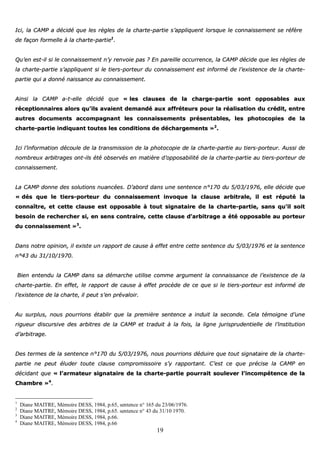 19
IIccii,, llaa CCAAMMPP aa ddéécciiddéé qquuee lleess rrèègglleess ddee llaa cchhaarrttee--ppaarrttiiee ss’’aapppplliiqquueenntt lloorrssqquuee llee ccoonnnnaaiisssseemmeenntt ssee rrééffèèrree
ddee ffaaççoonn ffoorrmmeellllee àà llaa cchhaarrttee--ppaarrttiiee11
..
QQuu’’eenn eesstt--iill ssii llee ccoonnnnaaiisssseemmeenntt nn’’yy rreennvvooiiee ppaass ?? EEnn ppaarreeiillllee ooccccuurrrreennccee,, llaa CCAAMMPP ddéécciiddee qquuee lleess rrèègglleess ddee
llaa cchhaarrttee--ppaarrttiiee ss’’aapppplliiqquueenntt ssii llee ttiieerrss--ppoorrtteeuurr dduu ccoonnnnaaiisssseemmeenntt eesstt iinnffoorrmméé ddee ll’’eexxiisstteennccee ddee llaa cchhaarrttee--
ppaarrttiiee qquuii aa ddoonnnnéé nnaaiissssaannccee aauu ccoonnnnaaiisssseemmeenntt..
AAiinnssii llaa CCAAMMPP aa--tt--eellllee ddéécciiddéé qquuee «« lleess ccllaauusseess ddee llaa cchhaarrggee--ppaarrttiiee ssoonntt ooppppoossaabblleess aauuxx
rréécceeppttiioonnnnaaiirreess aalloorrss qquu’’iillss aavvaaiieenntt ddeemmaannddéé aauuxx aaffffrréétteeuurrss ppoouurr llaa rrééaalliissaattiioonn dduu ccrrééddiitt,, eennttrree
aauuttrreess ddooccuummeennttss aaccccoommppaaggnnaanntt lleess ccoonnnnaaiisssseemmeennttss pprréésseennttaabblleess,, lleess pphhoottooccooppiieess ddee llaa
cchhaarrttee--ppaarrttiiee iinnddiiqquuaanntt ttoouutteess lleess ccoonnddiittiioonnss ddee ddéécchhaarrggeemmeennttss »»22
..
IIccii ll’’iinnffoorrmmaattiioonn ddééccoouullee ddee llaa ttrraannssmmiissssiioonn ddee llaa pphhoottooccooppiiee ddee llaa cchhaarrttee--ppaarrttiiee aauu ttiieerrss--ppoorrtteeuurr.. AAuussssii ddee
nnoommbbrreeuuxx aarrbbiittrraaggeess oonntt--iillss ééttéé oobbsseerrvvééss eenn mmaattiièèrree dd’’ooppppoossaabbiilliittéé ddee llaa cchhaarrttee--ppaarrttiiee aauu ttiieerrss--ppoorrtteeuurr ddee
ccoonnnnaaiisssseemmeenntt..
LLaa CCAAMMPP ddoonnnnee ddeess ssoolluuttiioonnss nnuuaannccééeess.. DD’’aabboorrdd ddaannss uunnee sseenntteennccee nn°°117700 dduu 55//0033//11997766,, eellllee ddéécciiddee qquuee
«« ddééss qquuee llee ttiieerrss--ppoorrtteeuurr dduu ccoonnnnaaiisssseemmeenntt iinnvvooqquuee llaa ccllaauussee aarrbbiittrraallee,, iill eesstt rrééppuuttéé llaa
ccoonnnnaaîîttrree,, eett cceettttee ccllaauussee eesstt ooppppoossaabbllee àà ttoouutt ssiiggnnaattaaiirree ddee llaa cchhaarrttee--ppaarrttiiee,, ssaannss qquu’’iill ssooiitt
bbeessooiinn ddee rreecchheerrcchheerr ssii,, eenn sseennss ccoonnttrraaiirree,, cceettttee ccllaauussee dd’’aarrbbiittrraaggee aa ééttéé ooppppoossaabbllee aauu ppoorrtteeuurr
dduu ccoonnnnaaiisssseemmeenntt »»33
..
DDaannss nnoottrree ooppiinniioonn,, iill eexxiissttee uunn rraappppoorrtt ddee ccaauussee àà eeffffeett eennttrree cceettttee sseenntteennccee dduu 55//0033//11997766 eett llaa sseenntteennccee
nn°°4433 dduu 3311//1100//11997700..
BBiieenn eenntteenndduu llaa CCAAMMPP ddaannss ssaa ddéémmaarrcchhee uuttiilliissee ccoommmmee aarrgguummeenntt llaa ccoonnnnaaiissssaannccee ddee ll’’eexxiisstteennccee ddee llaa
cchhaarrttee--ppaarrttiiee.. EEnn eeffffeett,, llee rraappppoorrtt ddee ccaauussee àà eeffffeett pprrooccèèddee ddee ccee qquuee ssii llee ttiieerrss--ppoorrtteeuurr eesstt iinnffoorrmméé ddee
ll’’eexxiisstteennccee ddee llaa cchhaarrttee,, iill ppeeuutt ss’’eenn pprréévvaallooiirr..
AAuu ssuurrpplluuss,, nnoouuss ppoouurrrriioonnss ééttaabblliirr qquuee llaa pprreemmiièèrree sseenntteennccee aa iinndduuiitt llaa sseeccoonnddee.. CCeellaa ttéémmooiiggnnee dd’’uunnee
rriigguueeuurr ddiissccuurrssiivvee ddeess aarrbbiittrreess ddee llaa CCAAMMPP eett ttrraadduuiitt àà llaa ffooiiss,, llaa lliiggnnee jjuurriisspprruuddeennttiieellllee ddee ll’’iinnssttiittuuttiioonn
dd’’aarrbbiittrraaggee..
DDeess tteerrmmeess ddee llaa sseenntteennccee nn°°117700 dduu 55//0033//11997766,, nnoouuss ppoouurrrriioonnss ddéédduuiirree qquuee ttoouutt ssiiggnnaattaaiirree ddee llaa cchhaarrttee--
ppaarrttiiee nnee ppeeuutt éélluuddeerr ttoouuttee ccllaauussee ccoommpprroommiissssooiirree ss’’yy rraappppoorrttaanntt.. CC’’eesstt ccee qquuee pprréécciissee llaa CCAAMMPP eenn
ddéécciiddaanntt qquuee «« ll’’aarrmmaatteeuurr ssiiggnnaattaaiirree ddee llaa cchhaarrttee--ppaarrttiiee ppoouurrrraaiitt ssoouulleevveerr ll’’iinnccoommppéétteennccee ddee llaa
CChhaammbbrree »»44
..
1
Diane MAITRE, Mémoire DESS, 1984, p.65, sentence n° 165 du 23/06/1976.
2
Diane MAITRE, Mémoire DESS, 1984, p.65. sentence n° 43 du 31/10 1970.
3
Diane MAITRE, Mémoire DESS, 1984, p.66.
4
Diane MAITRE, Mémoire DESS, 1984, p.66
 