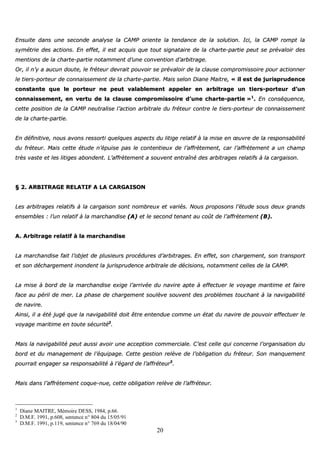 20
EEnnssuuiittee ddaannss uunnee sseeccoonnddee aannaallyyssee llaa CCAAMMPP oorriieennttee llaa tteennddaannccee ddee llaa ssoolluuttiioonn.. IIccii,, llaa CCAAMMPP rroommpptt llaa
ssyymmééttrriiee ddeess aaccttiioonnss.. EEnn eeffffeett,, iill eesstt aaccqquuiiss qquuee ttoouutt ssiiggnnaattaaiirree ddee llaa cchhaarrttee--ppaarrttiiee ppeeuutt ssee pprréévvaallooiirr ddeess
mmeennttiioonnss ddee llaa cchhaarrttee--ppaarrttiiee nnoottaammmmeenntt dd’’uunnee ccoonnvveennttiioonn dd’’aarrbbiittrraaggee..
OOrr,, iill nn’’yy aa aauuccuunn ddoouuttee,, llee ffrréétteeuurr ddeevvrraaiitt ppoouuvvooiirr ssee pprréévvaallooiirr ddee llaa ccllaauussee ccoommpprroommiissssooiirree ppoouurr aaccttiioonnnneerr
llee ttiieerrss--ppoorrtteeuurr ddee ccoonnnnaaiisssseemmeenntt ddee llaa cchhaarrttee--ppaarrttiiee.. MMaaiiss sseelloonn DDiiaannee MMaaiittrree,, «« iill eesstt ddee jjuurriisspprruuddeennccee
ccoonnssttaannttee qquuee llee ppoorrtteeuurr nnee ppeeuutt vvaallaabblleemmeenntt aappppeelleerr eenn aarrbbiittrraaggee uunn ttiieerrss--ppoorrtteeuurr dd’’uunn
ccoonnnnaaiisssseemmeenntt,, eenn vveerrttuu ddee llaa ccllaauussee ccoommpprroommiissssooiirree dd’’uunnee cchhaarrttee--ppaarrttiiee »»11
.. EEnn ccoonnssééqquueennccee,,
cceettttee ppoossiittiioonn ddee llaa CCAAMMPP nneeuuttrraalliissee ll’’aaccttiioonn aarrbbiittrraallee dduu ffrréétteeuurr ccoonnttrree llee ttiieerrss--ppoorrtteeuurr ddee ccoonnnnaaiisssseemmeenntt
ddee llaa cchhaarrttee--ppaarrttiiee..
EEnn ddééffiinniittiivvee,, nnoouuss aavvoonnss rreessssoorrttii qquueellqquueess aassppeeccttss dduu lliittiiggee rreellaattiiff àà llaa mmiissee eenn œœuuvvrree ddee llaa rreessppoonnssaabbiilliittéé
dduu ffrréétteeuurr.. MMaaiiss cceettttee ééttuuddee nn’’ééppuuiissee ppaass llee ccoonntteennttiieeuuxx ddee ll’’aaffffrrèètteemmeenntt,, ccaarr ll’’aaffffrrèètteemmeenntt aa uunn cchhaammpp
ttrrèèss vvaassttee eett lleess lliittiiggeess aabboonnddeenntt.. LL’’aaffffrrèètteemmeenntt aa ssoouuvveenntt eennttrraaîînnéé ddeess aarrbbiittrraaggeess rreellaattiiffss àà llaa ccaarrggaaiissoonn..
§§ 22.. AARRBBIITTRRAAGGEE RREELLAATTIIFF AA LLAA CCAARRGGAAIISSOONN
LLeess aarrbbiittrraaggeess rreellaattiiffss àà llaa ccaarrggaaiissoonn ssoonntt nnoommbbrreeuuxx eett vvaarriiééss.. NNoouuss pprrooppoossoonnss ll’’ééttuuddee ssoouuss ddeeuuxx ggrraannddss
eennsseemmbblleess :: ll’’uunn rreellaattiiff àà llaa mmaarrcchhaannddiissee ((AA)) eett llee sseeccoonndd tteennaanntt aauu ccooûûtt ddee ll’’aaffffrrèètteemmeenntt ((BB))..
AA.. AArrbbiittrraaggee rreellaattiiff àà llaa mmaarrcchhaannddiissee
LLaa mmaarrcchhaannddiissee ffaaiitt ll’’oobbjjeett ddee pplluussiieeuurrss pprrooccéédduurreess dd’’aarrbbiittrraaggeess.. EEnn eeffffeett,, ssoonn cchhaarrggeemmeenntt,, ssoonn ttrraannssppoorrtt
eett ssoonn ddéécchhaarrggeemmeenntt iinnoonnddeenntt llaa jjuurriisspprruuddeennccee aarrbbiittrraallee ddee ddéécciissiioonnss,, nnoottaammmmeenntt cceelllleess ddee llaa CCAAMMPP..
LLaa mmiissee àà bboorrdd ddee llaa mmaarrcchhaannddiissee eexxiiggee ll’’aarrrriivvééee dduu nnaavviirree aappttee àà eeffffeeccttuueerr llee vvooyyaaggee mmaarriittiimmee eett ffaaiirree
ffaaccee aauu ppéérriill ddee mmeerr.. LLaa pphhaassee ddee cchhaarrggeemmeenntt ssoouullèèvvee ssoouuvveenntt ddeess pprroobbllèèmmeess ttoouucchhaanntt àà llaa nnaavviiggaabbiilliittéé
ddee nnaavviirree..
AAiinnssii,, iill aa ééttéé jjuuggéé qquuee llaa nnaavviiggaabbiilliittéé ddooiitt êêttrree eenntteenndduuee ccoommmmee uunn ééttaatt dduu nnaavviirree ddee ppoouuvvooiirr eeffffeeccttuueerr llee
vvooyyaaggee mmaarriittiimmee eenn ttoouuttee ssééccuurriittéé22
..
MMaaiiss llaa nnaavviiggaabbiilliittéé ppeeuutt aauussssii aavvooiirr uunnee aacccceeppttiioonn ccoommmmeerrcciiaallee.. CC’’eesstt cceellllee qquuii ccoonncceerrnnee ll’’oorrggaanniissaattiioonn dduu
bboorrdd eett dduu mmaannaaggeemmeenntt ddee ll’’ééqquuiippaaggee.. CCeettttee ggeessttiioonn rreellèèvvee ddee ll’’oobblliiggaattiioonn dduu ffrréétteeuurr.. SSoonn mmaannqquueemmeenntt
ppoouurrrraaiitt eennggaaggeerr ssaa rreessppoonnssaabbiilliittéé àà ll’’ééggaarrdd ddee ll’’aaffffrréétteeuurr33
..
MMaaiiss ddaannss ll’’aaffffrrèètteemmeenntt ccooqquuee--nnuuee,, cceettttee oobblliiggaattiioonn rreellèèvvee ddee ll’’aaffffrréétteeuurr..
1
Diane MAITRE, Mémoire DESS, 1984, p.66.
2
D.M.F. 1991, p.608, sentence n° 804 du 15/05/91
3
D.M.F. 1991, p.119, sentence n° 769 du 18/04/90
 