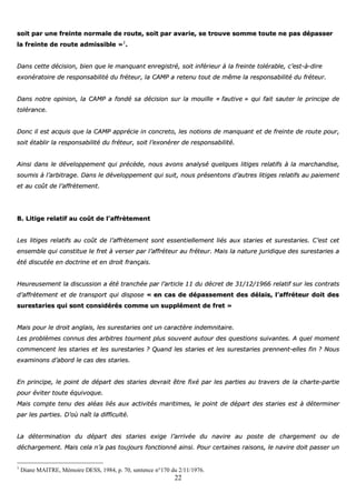 22
ssooiitt ppaarr uunnee ffrreeiinnttee nnoorrmmaallee ddee rroouuttee,, ssooiitt ppaarr aavvaarriiee,, ssee ttrroouuvvee ssoommmmee ttoouuttee nnee ppaass ddééppaasssseerr
llaa ffrreeiinnttee ddee rroouuttee aaddmmiissssiibbllee »»11
..
DDaannss cceettttee ddéécciissiioonn,, bbiieenn qquuee llee mmaannqquuaanntt eennrreeggiissttrréé,, ssooiitt iinnfféérriieeuurr àà llaa ffrreeiinnttee ttoolléérraabbllee,, cc’’eesstt--àà--ddiirree
eexxoonnéérraattooiirree ddee rreessppoonnssaabbiilliittéé dduu ffrréétteeuurr,, llaa CCAAMMPP aa rreetteennuu ttoouutt ddee mmêêmmee llaa rreessppoonnssaabbiilliittéé dduu ffrréétteeuurr..
DDaannss nnoottrree ooppiinniioonn,, llaa CCAAMMPP aa ffoonnddéé ssaa ddéécciissiioonn ssuurr llaa mmoouuiillllee «« ffaauuttiivvee »» qquuii ffaaiitt ssaauutteerr llee pprriinncciippee ddee
ttoolléérraannccee..
DDoonncc iill eesstt aaccqquuiiss qquuee llaa CCAAMMPP aapppprréécciiee iinn ccoonnccrreettoo,, lleess nnoottiioonnss ddee mmaannqquuaanntt eett ddee ffrreeiinnttee ddee rroouuttee ppoouurr,,
ssooiitt ééttaabblliirr llaa rreessppoonnssaabbiilliittéé dduu ffrréétteeuurr,, ssooiitt ll’’eexxoonnéérreerr ddee rreessppoonnssaabbiilliittéé..
AAiinnssii ddaannss llee ddéévveellooppppeemmeenntt qquuii pprrééccèèddee,, nnoouuss aavvoonnss aannaallyysséé qquueellqquueess lliittiiggeess rreellaattiiffss àà llaa mmaarrcchhaannddiissee,,
ssoouummiiss àà ll’’aarrbbiittrraaggee.. DDaannss llee ddéévveellooppppeemmeenntt qquuii ssuuiitt,, nnoouuss pprréésseennttoonnss dd’’aauuttrreess lliittiiggeess rreellaattiiffss aauu ppaaiieemmeenntt
eett aauu ccooûûtt ddee ll’’aaffffrrèètteemmeenntt..
BB.. LLiittiiggee rreellaattiiff aauu ccooûûtt ddee ll’’aaffffrrèètteemmeenntt
LLeess lliittiiggeess rreellaattiiffss aauu ccooûûtt ddee ll’’aaffffrrèètteemmeenntt ssoonntt eesssseennttiieelllleemmeenntt lliiééss aauuxx ssttaarriieess eett ssuurreessttaarriieess.. CC’’eesstt cceett
eennsseemmbbllee qquuii ccoonnssttiittuuee llee ffrreett àà vveerrsseerr ppaarr ll’’aaffffrréétteeuurr aauu ffrréétteeuurr.. MMaaiiss llaa nnaattuurree jjuurriiddiiqquuee ddeess ssuurreessttaarriieess aa
ééttéé ddiissccuuttééee eenn ddooccttrriinnee eett eenn ddrrooiitt ffrraannççaaiiss..
HHeeuurreeuusseemmeenntt llaa ddiissccuussssiioonn aa ééttéé ttrraanncchhééee ppaarr ll’’aarrttiiccllee 1111 dduu ddééccrreett ddee 3311//1122//11996666 rreellaattiiff ssuurr lleess ccoonnttrraattss
dd’’aaffffrrèètteemmeenntt eett ddee ttrraannssppoorrtt qquuii ddiissppoossee «« eenn ccaass ddee ddééppaasssseemmeenntt ddeess ddééllaaiiss,, ll’’aaffffrréétteeuurr ddooiitt ddeess
ssuurreessttaarriieess qquuii ssoonntt ccoonnssiiddéérrééss ccoommmmee uunn ssuupppplléémmeenntt ddee ffrreett »»
MMaaiiss ppoouurr llee ddrrooiitt aannggllaaiiss,, lleess ssuurreessttaarriieess oonntt uunn ccaarraaccttèèrree iinnddeemmnniittaaiirree..
LLeess pprroobbllèèmmeess ccoonnnnuuss ddeess aarrbbiittrreess ttoouurrnneenntt pplluuss ssoouuvveenntt aauuttoouurr ddeess qquueessttiioonnss ssuuiivvaanntteess.. AA qquueell mmoommeenntt
ccoommmmeenncceenntt lleess ssttaarriieess eett lleess ssuurreessttaarriieess ?? QQuuaanndd lleess ssttaarriieess eett lleess ssuurreessttaarriieess pprreennnneenntt--eelllleess ffiinn ?? NNoouuss
eexxaammiinnoonnss dd’’aabboorrdd llee ccaass ddeess ssttaarriieess..
EEnn pprriinncciippee,, llee ppooiinntt ddee ddééppaarrtt ddeess ssttaarriieess ddeevvrraaiitt êêttrree ffiixxéé ppaarr lleess ppaarrttiieess aauu ttrraavveerrss ddee llaa cchhaarrttee--ppaarrttiiee
ppoouurr éévviitteerr ttoouuttee ééqquuiivvooqquuee..
MMaaiiss ccoommppttee tteennuu ddeess aallééaass lliiééss aauuxx aaccttiivviittééss mmaarriittiimmeess,, llee ppooiinntt ddee ddééppaarrtt ddeess ssttaarriieess eesstt àà ddéétteerrmmiinneerr
ppaarr lleess ppaarrttiieess.. DD’’ooùù nnaaîîtt llaa ddiiffffiiccuullttéé..
LLaa ddéétteerrmmiinnaattiioonn dduu ddééppaarrtt ddeess ssttaarriieess eexxiiggee ll’’aarrrriivvééee dduu nnaavviirree aauu ppoossttee ddee cchhaarrggeemmeenntt oouu ddee
ddéécchhaarrggeemmeenntt.. MMaaiiss cceellaa nn’’aa ppaass ttoouujjoouurrss ffoonnccttiioonnnnéé aaiinnssii.. PPoouurr cceerrttaaiinneess rraaiissoonnss,, llee nnaavviirree ddooiitt ppaasssseerr uunn
1
Diane MAITRE, Mémoire DESS, 1984, p. 70, sentence n°170 du 2/11/1976.
 