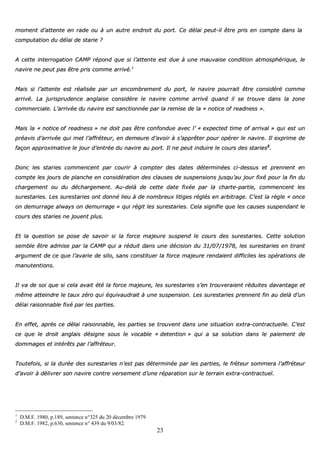 23
mmoommeenntt dd’’aatttteennttee eenn rraaddee oouu àà uunn aauuttrree eennddrrooiitt dduu ppoorrtt.. CCee ddééllaaii ppeeuutt--iill êêttrree pprriiss eenn ccoommppttee ddaannss llaa
ccoommppuuttaattiioonn dduu ddééllaaii ddee ssttaarriiee ??
AA cceettttee iinntteerrrrooggaattiioonn CCAAMMPP rrééppoonndd qquuee ssii ll’’aatttteennttee eesstt dduuee àà uunnee mmaauuvvaaiissee ccoonnddiittiioonn aattmmoosspphhéérriiqquuee,, llee
nnaavviirree nnee ppeeuutt ppaass êêttrree pprriiss ccoommmmee aarrrriivvéé..11
MMaaiiss ssii ll’’aatttteennttee eesstt rrééaalliissééee ppaarr uunn eennccoommbbrreemmeenntt dduu ppoorrtt,, llee nnaavviirree ppoouurrrraaiitt êêttrree ccoonnssiiddéérréé ccoommmmee
aarrrriivvéé.. LLaa jjuurriisspprruuddeennccee aannggllaaiissee ccoonnssiiddèèrree llee nnaavviirree ccoommmmee aarrrriivvéé qquuaanndd iill ssee ttrroouuvvee ddaannss llaa zzoonnee
ccoommmmeerrcciiaallee.. LL’’aarrrriivvééee dduu nnaavviirree eesstt ssaannccttiioonnnnééee ppaarr llaa rreemmiissee ddee llaa «« nnoottiiccee ooff rreeaaddnneessss »»..
MMaaiiss llaa «« nnoottiiccee ooff rreeaaddnneessss »» nnee ddooiitt ppaass êêttrree ccoonnffoonndduuee aavveecc ll’’ «« eexxppeecctteedd ttiimmee ooff aarrrriivvaall »» qquuii eesstt uunn
pprrééaavviiss dd’’aarrrriivvééee qquuii mmeett ll’’aaffffrréétteeuurr,, eenn ddeemmeeuurree dd’’aavvooiirr àà ss’’aapppprrêêtteerr ppoouurr ooppéérreerr llee nnaavviirree.. IIll eexxpprriimmee ddee
ffaaççoonn aapppprrooxxiimmaattiivvee llee jjoouurr dd’’eennttrrééee dduu nnaavviirree aauu ppoorrtt.. IIll nnee ppeeuutt iinndduuiirree llee ccoouurrss ddeess ssttaarriieess22
..
DDoonncc lleess ssttaarriieess ccoommmmeenncceenntt ppaarr ccoouurriirr àà ccoommpptteerr ddeess ddaatteess ddéétteerrmmiinnééeess ccii--ddeessssuuss eett pprreennnneenntt eenn
ccoommppttee lleess jjoouurrss ddee ppllaanncchhee eenn ccoonnssiiddéérraattiioonn ddeess ccllaauusseess ddee ssuussppeennssiioonnss jjuussqquu’’aauu jjoouurr ffiixxéé ppoouurr llaa ffiinn dduu
cchhaarrggeemmeenntt oouu dduu ddéécchhaarrggeemmeenntt.. AAuu--ddeellàà ddee cceettttee ddaattee ffiixxééee ppaarr llaa cchhaarrttee--ppaarrttiiee,, ccoommmmeenncceenntt lleess
ssuurreessttaarriieess.. LLeess ssuurreessttaarriieess oonntt ddoonnnnéé lliieeuu àà ddee nnoommbbrreeuuxx lliittiiggeess rrééggllééss eenn aarrbbiittrraaggee.. CC’’eesstt llaa rrèèggllee «« oonnccee
oonn ddeemmuurrrraaggee aallwwaayyss oonn ddeemmuurrrraaggee »» qquuii rrééggiitt lleess ssuurreessttaarriieess.. CCeellaa ssiiggnniiffiiee qquuee lleess ccaauusseess ssuussppeennddaanntt llee
ccoouurrss ddeess ssttaarriieess nnee jjoouueenntt pplluuss..
EEtt llaa qquueessttiioonn ssee ppoossee ddee ssaavvooiirr ssii llaa ffoorrccee mmaajjeeuurree ssuussppeenndd llee ccoouurrss ddeess ssuurreessttaarriieess.. CCeettttee ssoolluuttiioonn
sseemmbbllee êêttrree aaddmmiissee ppaarr llaa CCAAMMPP qquuii aa rréédduuiitt ddaannss uunnee ddéécciissiioonn dduu 3311//0077//11997788,, lleess ssuurreessttaarriieess eenn ttiirraanntt
aarrgguummeenntt ddee ccee qquuee ll’’aavvaarriiee ddee ssiilloo,, ssaannss ccoonnssttiittuueerr llaa ffoorrccee mmaajjeeuurree rreennddaaiieenntt ddiiffffiicciilleess lleess ooppéérraattiioonnss ddee
mmaannuutteennttiioonnss..
IIll vvaa ddee ssooii qquuee ssii cceellaa aavvaaiitt ééttéé llaa ffoorrccee mmaajjeeuurree,, lleess ssuurreessttaarriieess ss’’eenn ttrroouuvveerraaiieenntt rréédduuiitteess ddaavvaannttaaggee eett
mmêêmmee aatttteeiinnddrree llee ttaauuxx zzéérroo qquuii ééqquuiivvaauuddrraaiitt àà uunnee ssuussppeennssiioonn.. LLeess ssuurreessttaarriieess pprreennnneenntt ffiinn aauu ddeellàà dd’’uunn
ddééllaaii rraaiissoonnnnaabbllee ffiixxéé ppaarr lleess ppaarrttiieess..
EEnn eeffffeett,, aapprrèèss ccee ddééllaaii rraaiissoonnnnaabbllee,, lleess ppaarrttiieess ssee ttrroouuvveenntt ddaannss uunnee ssiittuuaattiioonn eexxttrraa--ccoonnttrraaccttuueellllee.. CC’’eesstt
ccee qquuee llee ddrrooiitt aannggllaaiiss ddééssiiggnnee ssoouuss llee vvooccaabbllee «« ddeetteennttiioonn »» qquuii aa ssaa ssoolluuttiioonn ddaannss llee ppaaiieemmeenntt ddee
ddoommmmaaggeess eett iinnttéérrêêttss ppaarr ll’’aaffffrréétteeuurr..
TToouutteeffooiiss,, ssii llaa dduurrééee ddeess ssuurreessttaarriieess nn’’eesstt ppaass ddéétteerrmmiinnééee ppaarr lleess ppaarrttiieess,, llee ffrréétteeuurr ssoommmmeerraa ll’’aaffffrréétteeuurr
dd’’aavvooiirr àà ddéélliivvrreerr ssoonn nnaavviirree ccoonnttrree vveerrsseemmeenntt dd’’uunnee rrééppaarraattiioonn ssuurr llee tteerrrraaiinn eexxttrraa--ccoonnttrraaccttuueell..
1
D.M.F. 1980, p.189, sentence n°325 du 20 décembre 1979
2
D.M.F. 1982, p.630, sentence n° 439 du 9/03/82.
 