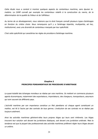 24
CCeettttee ééttuuddee nnoouuss aa ccoonndduuiitt àà mmoonnttrreerr qquueellqquueess aassppeeccttss dduu ccoonntteennttiieeuuxx mmaarriittiimmee,, ssaannss ééppuuiisseerr llaa
mmaattiièèrree.. LLaa CCAAMMPP ccoonnnnaaîîtt ppaarr eexxeemmppllee lleess ccoonntteennttiieeuuxx rreellaattiiffss àà llaa ccoonnssttrruuccttiioonn dduu nnaavviirree,, ddee llaa
ddéétteerrmmiinnaattiioonn ddee llaa qquuaalliittéé dduu ffrréétteeuurr eett ddee ll’’aaffffrréétteeuurr..
AAuu tteerrmmee ddee ccee ddéévveellooppppeemmeenntt,, nnoouuss rreetteennoonnss qquuee llee ddrrooiitt ffrraannççaaiiss ccoonnnnaaîîtt pplluussiieeuurrss ttyyppeess dd’’aarrbbiittrraaggeess
eenn ffoonnccttiioonn dduu ccrriittèèrree cchhooiissii.. NNoouuss rreemmaarrqquuoonnss qquu’’iill yy aa ll’’aarrbbiittrraaggee bbiippaarrttiittee,, mmuullttiippaarrttiittee,, aadd hhoocc,,
iinnssttiittuuttiioonnnneell,, aavveecc uunnee ddiivveerrssiittéé ddee ccoonntteennttiieeuuxx mmaarrqquuééss ppaarr lleeuurr ssppéécciiffiicciittéé..
CC’’eesstt cceettttee ssppéécciiffiicciittéé qquuii ccaarraaccttéérriissee lleess rrèègglleess ddee pprrooccéédduurree dd’’aarrbbiittrraaggee mmaarriittiimmee..
CChhaappiittrree 22
PPRRIINNCCIIPPEESS FFOONNDDAAMMEENNTTAAUUXX DDEE PPRROOCCEEDDUURREE DD’’AARRBBIITTRRAAGGEE
LLaa qquuaassii--ttoottaalliittéé ddeess éécchhaannggeess mmoonnddiiaauuxx ssee rrééaalliissee ppaarr vvooiiee mmaarriittiimmee.. IIllss mmeetttteenntt eenn ccoommmmeerrccee pplluussiieeuurrss
aaggeennttss ééccoonnoommiiqquueess,, nnoottaammmmeenntt ddeess eexxppoorrttaatteeuurrss,, iimmppoorrttaatteeuurrss,, ddeess cchhaarrggeeuurrss,, ttrraannssppoorrtteeuurrss,, aassssuurreeuurrss
qquuii ssoonntt ssoouuvveenntt ddee ddiifffféérreennttss ppaayyss..
LL’’aaccttiivviittéé mmaarriittiimmee ppaarr ssoonn iimmppoorrttaannccee ccoonnssttiittuuee uunn ffiilleett ppllaannééttaaiirree ooùù cchhaaqquuee aaggeenntt ccoonnssttiittuuaanntt uunn
mmaaiilllloonn,, eesstt lliiéé àà ll’’aauuttrree ppaarr ddeess ccoonnttrraattss ddee ttoouuss ggeennrreess.. LL’’eexxééccuuttiioonn ddee sseess ccoonnttrraattss nnee ssee rrééaalliissee ppaass
ttoouujjoouurrss aaiisséémmeenntt..
AAiinnssii lleess aaccttiivviittééss mmaarriittiimmeess ggéénnèèrreenntt--eelllleess lleeuurrss pprroopprreess lliittiiggeess qquuii lleeuurrss ssoonntt iinnhhéérreennttss.. LLeess lliittiiggeess
ttrroouuvveenntt lleeuurr ssoolluuttiioonn ssooiitt ddeevvaanntt lleess jjuurriiddiiccttiioonnss ééttaattiiqquueess,, ssooiitt ddeevvaanntt uunnee jjuurriiddiiccttiioonn aarrbbiittrraallee.. MMaaiiss llaa
tteennddaannccee eesstt qquuee llaa pplluuppaarrtt ddeess pprrooffeessssiioonnnneellss ddeess aaccttiivviittééss mmaarriittiimmeess pprrééffèèrreenntt rréégglleerr lleeuurrss lliittiiggeess ddeevvaanntt
uunn aarrbbiittrree..
 