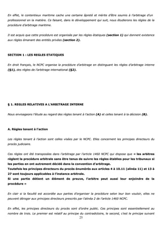25
EEnn eeffffeett,, llee ccoonntteennttiieeuuxx mmaarriittiimmee ccaacchhee uunnee cceerrttaaiinnee ââpprreettéé eett mméérriittee dd’’êêttrree ssoouummiiss àà ll’’aarrbbiittrraaggee dd’’uunn
pprrooffeessssiioonnnneell eenn llaa mmaattiièèrree.. CCee ffaaiissaanntt,, ddaannss llee ddéévveellooppppeemmeenntt qquuii ssuuiitt,, nnoouuss ééttuuddiieerroonnss lleess rrèègglleess ddee llaa
pprrooccéédduurree dd’’aarrbbiittrraaggee mmaarriittiimmee..
IIll eesstt aaccqquuiiss qquuee cceettttee pprrooccéédduurree eesstt oorrggaanniissééee ppaarr lleess rrèègglleess ééttaattiiqquueess ((sseeccttiioonn 11)) qquuii ddoonnnneenntt eexxiisstteennccee
aauuxx rrèègglleess éémmaannaanntt ddeess eennttiittééss pprriivvééeess ((sseeccttiioonn 22))..
SSEECCTTIIOONN 11 :: LLEESS RREEGGLLEESS EETTAATTIIQQUUEESS
EEnn ddrrooiitt ffrraannççaaiiss,, llee NNCCPPCC oorrggaanniissee llaa pprrooccéédduurree dd’’aarrbbiittrraaggee eenn ddiissttiinngguuaanntt lleess rrèègglleess dd’’aarrbbiittrraaggee iinntteerrnnee
((§§11)),, ddeess rrèègglleess ddee ll’’aarrbbiittrraaggee iinntteerrnnaattiioonnaall ((§§22))..
§§ 11.. RREEGGLLEESS RREELLAATTIIVVEESS AA LL’’AARRBBIITTRRAAGGEE IINNTTEERRNNEE
NNoouuss eennvviissaaggeeoonnss ll’’ééttuuddee aauu rreeggaarrdd ddeess rrèègglleess tteennaanntt àà ll’’aaccttiioonn ((AA)) eett cceelllleess tteennaanntt àà llaa ddéécciissiioonn ((BB))..
AA.. RRèègglleess tteennaanntt àà ll’’aaccttiioonn
LLeess rrèègglleess tteennaanntt àà ll’’aaccttiioonn ssoonntt cceelllleess vviissééeess ppaarr llee NNCCPPCC.. EElllleess ccoonncceerrnneenntt lleess pprriinncciippeess ddiirreecctteeuurrss dduu
pprrooccèèss jjuuddiicciiaaiirree..
CCeess rrèègglleess oonntt ééttéé ttrraannssppoossééeess ddaannss ll’’aarrbbiittrraaggee ppaarr ll’’aarrttiiccllee 11446600 NNCCPPCC qquuii ddiissppoossee qquuee «« lleess aarrbbiittrreess
rrèègglleenntt llaa pprrooccéédduurree aarrbbiittrraallee ssaannss êêttrree tteennuuss ddee ssuuiivvrree lleess rrèègglleess ééttaabblliieess ppoouurr lleess ttrriibbuunnaauuxx ssii
lleess ppaarrttiieess eenn oonntt aauuttrreemmeenntt ddéécciiddéé ddaannss llaa ccoonnvveennttiioonn dd’’aarrbbiittrraaggee..
TToouutteeffooiiss lleess pprriinncciippeess ddiirreecctteeuurrss dduu pprrooccèèss éénnuumméérrééss aauuxx aarrttiicclleess 44 àà 1100..1111 ((aalliinnééaa 1111)) eett 1133 àà
2277 ssoonntt ttoouujjoouurrss aapppplliiccaabblleess àà ll’’iinnssttaannccee aarrbbiittrraallee..
SSii uunnee ppaarrttiiee ddééttiieenntt uunn éélléémmeenntt ddee pprreeuuvvee,, ll’’aarrbbiittrree ppeeuutt aauussssii lleeuurr eennjjooiinnddrree ddee llaa
pprrooccéédduurree »»
EEnn ccllaaiirr ssii llaa ffaaccuullttéé eesstt aaccccoorrddééee aauuxx ppaarrttiieess dd’’oorrggaanniisseerr llaa pprrooccéédduurree sseelloonn lleeuurr bboonn vvoouullooiirr,, eelllleess nnee
ppeeuuvveenntt ddéérrooggeerr aauuxx pprriinncciippeess ddiirreecctteeuurrss pprreessccrriittss ppaarr ll’’aalliinnééaa 22 ddee ll’’aarrttiiccllee 11446600 NNCCPPCC..
EEnn eeffffeett,, lleess pprriinncciippeess ddiirreecctteeuurrss dduu pprrooccèèss ssoonntt dd’’oorrddrree ppuubblliicc.. CCeess pprriinncciippeess ssoonntt eesssseennttiieelllleemmeenntt aauu
nnoommbbrree ddee ttrrooiiss.. LLee pprreemmiieerr eesstt rreellaattiiff aauu pprriinncciippee dduu ccoonnttrraaddiiccttooiirree,, llee sseeccoonndd,, cc’’eesstt llee pprriinncciippee ssuuiivvaanntt
 