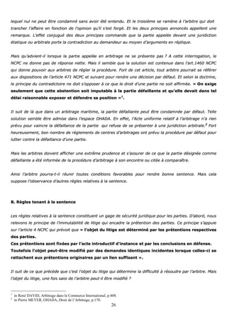 26
lleeqquueell nnuull nnee ppeeuutt êêttrree ccoonnddaammnnéé ssaannss aavvooiirr ééttéé eenntteenndduu.. EEtt llee ttrrooiissiièèmmee ssee rraammèènnee àà ll’’aarrbbiittrree qquuii ddooiitt
ttrraanncchheerr ll’’aaffffaaiirree eenn ffoonnccttiioonn ddee ll’’ooppiinniioonn qquu’’iill ss’’eesstt ffoorrggéé.. EEtt lleess ddeeuuxx pprriinncciippeess aannnnoonnccééss aappppeelllleenntt uunnee
rreemmaarrqquuee.. LL’’eeffffeett ccoonnjjuugguuéé ddeess ddeeuuxx pprriinncciippeess ccoommmmaannddee qquuee llaa ppaarrttiiee aappppeellééee ddeevvaanntt uunnee jjuurriiddiiccttiioonn
ééttaattiiqquuee oouu aarrbbiittrraallee ppoorrttee llaa ccoonnttrraaddiiccttiioonn aauu ddeemmaannddeeuurr aauu mmooyyeenn dd’’aarrgguummeennttss eenn rréépplliiqquuee..
MMaaiiss qquu’’aaddvviieenntt--iill lloorrssqquuee llaa ppaarrttiiee aappppeellééee eenn aarrbbiittrraaggee nnee ssee pprréésseennttee ppaass ?? AA cceettttee iinntteerrrrooggaattiioonn,, llee
NNCCPPCC nnee ddoonnnnee ppaass ddee rrééppoonnssee nneettttee.. MMaaiiss iill sseemmbbllee qquuee llaa ssoolluuttiioonn eesstt ccoonntteennuuee ddaannss ll’’aarrtt..11446600 NNCCPPCC
qquuii ddoonnnnee ppoouuvvooiirr aauuxx aarrbbiittrreess ddee rréégglleerr llaa pprrooccéédduurree.. FFoorrtt ddee cceett aarrttiiccllee,, ttoouutt aarrbbiittrree ppoouurrrraaiitt ssee rrééfféérreerr
aauuxx ddiissppoossiittiioonnss ddee ll’’aarrttiiccllee 447711 NNCCPPCC eett ssuuiivvaanntt ppoouurr rreennddrree uunnee ddéécciissiioonn ppaarr ddééffaauutt.. EEtt sseelloonn llaa ddooccttrriinnee,,
llee pprriinncciippee dduu ccoonnttrraaddiiccttooiirree nnee ddooiitt ss’’ooppppoosseerr àà ccee qquuee llee ddrrooiitt dd’’uunnee ppaarrttiiee nnee ssooiitt aaffffiirrmmééee.. «« OOnn eexxiiggee
sseeuulleemmeenntt qquuee cceettttee aabbsstteennttiioonn ssooiitt iimmppuuttaabbllee àà llaa ppaarrttiiee ddééffaaiillllaannttee eett qquu’’eellllee ddeevvaaiitt ddaannss tteell
ddééllaaii rraaiissoonnnnaabbllee eexxppoosseerr eett ddééffeennddrree ssaa ppoossiittiioonn »»11
..
IIll ssuuiitt ddee llàà qquuee ddaannss uunn aarrbbiittrraaggee mmaarriittiimmee,, llaa ppaarrttiiee ddééffaaiillllaannttee ppeeuutt êêttrree ccoonnddaammnnééee ppaarr ddééffaauutt.. TTeellllee
ssoolluuttiioonn sseemmbbllee êêttrree aaddmmiissee ddaannss ll’’eessppaaccee OOHHAADDAA.. EEnn eeffffeett,, ll’’AAccttee uunniiffoorrmmee rreellaattiiff àà ll’’aarrbbiittrraaggee nn’’aa rriieenn
pprréévvuu ppoouurr vvaaiinnccrree llaa ddééffaaiillllaannccee ddee llaa ppaarrttiiee qquuii rreeffuussee ddee ssee pprréésseenntteerr àà uunnee jjuurriiddiiccttiioonn aarrbbiittrraallee..22
FFoorrtt
hheeuurreeuusseemmeenntt,, bboonn nnoommbbrree ddee rrèègglleemmeennttss ddee cceennttrreess dd’’aarrbbiittrraaggeess oonntt pprréévvuu llaa pprrooccéédduurree ppaarr ddééffaauutt ppoouurr
lluutttteerr ccoonnttrree llaa ddééffaaiillllaannccee dd’’uunnee ppaarrttiiee..
MMaaiiss lleess aarrbbiittrreess ddooiivveenntt aaffffiicchheerr uunnee eexxttrrêêmmee pprruuddeennccee eett ss’’aassssuurreerr ddee ccee qquuee llaa ppaarrttiiee ddééssiiggnnééee ccoommmmee
ddééffaaiillllaannttee aa ééttéé iinnffoorrmmééee ddee llaa pprrooccéédduurree dd’’aarrbbiittrraaggee àà ssoonn eennccoonnttrree oouu cciittééee àà ccoommppaarraaîîttrree..
AAiinnssii ll’’aarrbbiittrree ppoouurrrraa--tt--iill rrééuunniirr ttoouutteess ccoonnddiittiioonnss ffaavvoorraabblleess ppoouurr rreennddrree bboonnnnee sseenntteennccee.. MMaaiiss cceellaa
ssuuppppoossee ll’’oobbsseerrvvaannccee dd’’aauuttrreess rrèègglleess rreellaattiivveess àà llaa sseenntteennccee..
BB.. RRèègglleess tteennaanntt àà llaa sseenntteennccee
LLeess rrèègglleess rreellaattiivveess àà llaa sseenntteennccee ccoonnssttiittuueenntt uunn ggaaggee ddee ssééccuurriittéé jjuurriiddiiqquuee ppoouurr lleess ppaarrttiieess.. DD’’aabboorrdd,, nnoouuss
rreelleevvoonnss llee pprriinncciippee ddee ll’’iimmmmuuttaabbiilliittéé ddee lliittiiggee qquuii eennccaaddrree llaa pprréétteennttiioonn ddeess ppaarrttiieess.. CCee pprriinncciippee ss’’aappppuuiiee
ssuurr ll’’aarrttiiccllee 44 NNCCPPCC qquuii pprréévvooiitt qquuee «« ll’’oobbjjeett dduu lliittiiggee eesstt ddéétteerrmmiinnéé ppaarr lleess pprréétteennttiioonnss rreessppeeccttiivveess
ddeess ppaarrttiieess..
CCeess pprréétteennttiioonnss ssoonntt ffiixxééeess ppaarr ll’’aaccttee iinnttrroodduuccttiiff dd’’iinnssttaannccee eett ppaarr lleess ccoonncclluussiioonnss eenn ddééffeennssee..
TToouutteeffooiiss ll’’oobbjjeett ppeeuutt--êêttrree mmooddiiffiiéé ppaarr ddeess ddeemmaannddeess iiddeennttiiqquueess iinncciiddeenntteess lloorrssqquuee cceelllleess--ccii ssee
rraattttaacchheenntt aauuxx pprréétteennttiioonnss oorriiggiinnaaiirreess ppaarr uunn lliieenn ssuuffffiissaanntt »»..
IIll ssuuiitt ddee ccee qquuee pprrééccèèddee qquuee cc’’eesstt ll’’oobbjjeett dduu lliittiiggee qquuii ddéétteerrmmiinnee llaa ddiiffffiiccuullttéé àà rrééssoouuddrree ppaarr ll’’aarrbbiittrree.. MMaaiiss
ll’’oobbjjeett dduu lliittiiggee,, uunnee ffooiiss ssaaiissii ddee ll’’aarrbbiittrree ppeeuutt--iill êêttrree mmooddiiffiiéé ??
1
in René DAVID, Arbitrage dans le Commerce International, p.408.
2
in Pierre MEYER, OHADA, Droit de l’Arbitrage, p.170.
 
