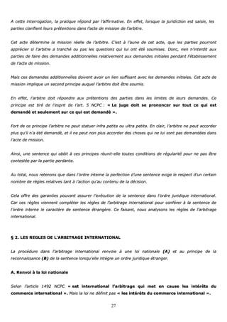 27
AA cceettttee iinntteerrrrooggaattiioonn,, llaa pprraattiiqquuee rrééppoonndd ppaarr ll’’aaffffiirrmmaattiivvee.. EEnn eeffffeett,, lloorrssqquuee llaa jjuurriiddiiccttiioonn eesstt ssaaiissiiee,, lleess
ppaarrttiieess ccllaarriiffiieenntt lleeuurrss pprréétteennttiioonnss ddaannss ll’’aaccttee ddee mmiissssiioonn ddee ll’’aarrbbiittrree..
CCeett aaccttee ddéétteerrmmiinnee llaa mmiissssiioonn rrééeellllee ddee ll’’aarrbbiittrree.. CC’’eesstt àà ll’’aauunnee ddee cceett aaccttee,, qquuee lleess ppaarrttiieess ppoouurrrroonntt
aapppprréécciieerr ssii ll’’aarrbbiittrree aa ttrraanncchhéé oouu ppaass lleess qquueessttiioonnss qquuii lluuii oonntt ééttéé ssoouummiisseess.. DDoonncc,, rriieenn nn’’iinntteerrddiitt aauuxx
ppaarrttiieess ddee ffaaiirree ddeess ddeemmaannddeess aaddddiittiioonnnneelllleess rreellaattiivveemmeenntt aauuxx ddeemmaannddeess iinniittiiaalleess ppeennddaanntt ll’’ééttaabblliisssseemmeenntt
ddee ll’’aaccttee ddee mmiissssiioonn..
MMaaiiss cceess ddeemmaannddeess aaddddiittiioonnnneelllleess ddooiivveenntt aavvooiirr uunn lliieenn ssuuffffiissaanntt aavveecc lleess ddeemmaannddeess iinniittiiaalleess.. CCeett aaccttee ddee
mmiissssiioonn iimmpplliiqquuee uunn sseeccoonndd pprriinncciippee aauuqquueell ll’’aarrbbiittrree ddooiitt êêttrree ssoouummiiss..
EEnn eeffffeett,, ll’’aarrbbiittrree ddooiitt rrééppoonnddrree aauuxx pprréétteennttiioonnss ddeess ppaarrttiieess ddaannss lleess lliimmiitteess ddee lleeuurrss ddeemmaannddeess.. CCee
pprriinncciippee eesstt ttiirréé ddee ll’’eesspprriitt ddee ll’’aarrtt.. 55 NNCCPPCC :: «« LLee jjuuggee ddooiitt ssee pprroonnoonncceerr ssuurr ttoouutt ccee qquuii eesstt
ddeemmaannddéé eett sseeuulleemmeenntt ssuurr ccee qquuii eesstt ddeemmaannddéé »»..
FFoorrtt ddee ccee pprriinncciippee ll’’aarrbbiittrree nnee ppeeuutt ssttaattuueerr iinnffrraa ppeettiittaa oouu uullttrraa ppeettiittaa.. EEnn ccllaaiirr,, ll’’aarrbbiittrree nnee ppeeuutt aaccccoorrddeerr
pplluuss qquu’’iill nn’’aa ééttéé ddeemmaannddéé,, eett iill nnee ppeeuutt nnoonn pplluuss aaccccoorrddeerr ddeess cchhoosseess qquuii nnee lluuii ssoonntt ppaass ddeemmaannddééeess ddaannss
ll’’aaccttee ddee mmiissssiioonn..
AAiinnssii,, uunnee sseenntteennccee qquuii oobbééiitt àà cceess pprriinncciippeess rrééuunniitt--eellllee ttoouutteess ccoonnddiittiioonnss ddee rréégguullaarriittéé ppoouurr nnee ppaass êêttrree
ccoonntteessttééee ppaarr llaa ppaarrttiiee ppeerrddaannttee..
AAuu ttoottaall,, nnoouuss rreetteennoonnss qquuee ddaannss ll’’oorrddrree iinntteerrnnee llaa ppeerrffeeccttiioonn dd’’uunnee sseenntteennccee eexxiiggee llee rreessppeecctt dd’’uunn cceerrttaaiinn
nnoommbbrree ddee rrèègglleess rreellaattiivveess ttaanntt àà ll’’aaccttiioonn qquu’’aauu ccoonntteennuu ddee llaa ddéécciissiioonn..
CCeellaa ooffffrree ddeess ggaarraannttiieess ppoouuvvaanntt aassssuurreerr ll’’eexxééccuuttiioonn ddee llaa sseenntteennccee ddaannss ll’’oorrddrree jjuurriiddiiqquuee iinntteerrnnaattiioonnaall..
CCaarr cceess rrèègglleess vviieennnneenntt ccoommpplléétteerr lleess rrèègglleess ddee ll’’aarrbbiittrraaggee iinntteerrnnaattiioonnaall ppoouurr ccoonnfféérreerr àà llaa sseenntteennccee ddee
ll’’oorrddrree iinntteerrnnee llee ccaarraaccttèèrree ddee sseenntteennccee ééttrraannggèèrree.. CCee ffaaiissaanntt,, nnoouuss aannaallyyssoonnss lleess rrèègglleess ddee ll’’aarrbbiittrraaggee
iinntteerrnnaattiioonnaall..
§§ 22.. LLEESS RREEGGLLEESS DDEE LL’’AARRBBIITTRRAAGGEE IINNTTEERRNNAATTIIOONNAALL
LLaa pprrooccéédduurree ddaannss ll’’aarrbbiittrraaggee iinntteerrnnaattiioonnaall rreennvvooiiee àà uunnee llooii nnaattiioonnaallee ((AA)) eett aauu pprriinncciippee ddee llaa
rreeccoonnnnaaiissssaannccee ((BB)) ddee llaa sseenntteennccee lloorrssqquu’’eellllee iinnttèèggrree uunn oorrddrree jjuurriiddiiqquuee ééttrraannggeerr..
AA.. RReennvvooii àà llaa llooii nnaattiioonnaallee
SSeelloonn ll’’aarrttiiccllee 11449922 NNCCPPCC «« eesstt iinntteerrnnaattiioonnaall ll’’aarrbbiittrraaggee qquuii mmeett eenn ccaauussee lleess iinnttéérrêêttss dduu
ccoommmmeerrccee iinntteerrnnaattiioonnaall »».. MMaaiiss llaa llooii nnee ddééffiinniitt ppaass «« lleess iinnttéérrêêttss dduu ccoommmmeerrccee iinntteerrnnaattiioonnaall »»..
 