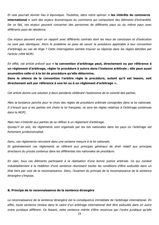 28
EEtt cceellaa ppoouurrrraaiitt ddoonnnneerr lliieeuu àà ééqquuiivvooqquuee.. TToouutteeffooiiss,, ddaannss nnoottrree ooppiinniioonn «« lleess iinnttéérrêêttss dduu ccoommmmeerrccee
iinntteerrnnaattiioonnaall »» ssoonntt ddeess eennjjeeuuxx ééccoonnoommiiqquueess dduu ccoommmmeerrccee qquuii ccoommppoorrtteenntt ddeess éélléémmeennttss dd’’eexxttrraannééiittéé..
DDee ccee ffaaiitt,, cceess eennjjeeuuxx ppeeuuvveenntt ccoonncceerrnneerr ddeess ppeerrssoonnnneess ddee ddiifffféérreennttss ppaayyss oouu dduu mmêêmmee ppaayyss aavveecc
ddiifffféérreennttss ppaayyss ddee rrééssiiddeennccee..
CCeess eennjjeeuuxx ppeeuuvveenntt aavvooiirr uunn rraappppoorrtt aavveecc ddiifffféérreennttss ccoonnttrraattss ddoonntt lleess lliieeuuxx ddee ccoonncclluussiioonn eett dd’’eexxééccuuttiioonn
nnee ssoonntt ppaass iiddeennttiiqquueess.. AAlloorrss llee pprroobbllèèmmee ssee ppoossee ddee ssaavvooiirr llaa pprrooccéédduurree aapppplliiccaabbllee àà lleeuurr ccoonnvveennttiioonn
dd’’aarrbbiittrraaggee aauu ccaass ddee lliittiiggee ?? CCeettttee iinntteerrrrooggaattiioonn sseemmbbllee ttrroouuvveerr ssaa rrééppoonnssee ddaannss lleess rrèègglleess ééddiiccttééeess ppaarr
ll’’aarrttiiccllee 11449944 NNCCPPCC..
EEnn eeffffeett,, cceett aarrttiiccllee pprréévvooiitt qquuee «« llaa ccoonnvveennttiioonn dd’’aarrbbiittrraaggee ppeeuutt,, ddiirreecctteemmeenntt oouu ppaarr rrééfféérreennccee àà
uunn rrèègglleemmeenntt dd’’aarrbbiittrraaggee,, rréégglleerr llaa pprrooccéédduurree àà ssuuiivvrree ddaannss ll’’iinnssttaannccee aarrbbiittrraallee ;; eellllee ppeeuutt aauussssii
ssoouummeettttrree cceellllee--ccii àà llaa llooii ddee pprrooccéédduurree qquu’’eellllee ddéétteerrmmiinnee..
DDaannss llee ssiilleennccee ddee llaa ccoonnvveennttiioonn ll’’aarrbbiittrree rrèèggllee llaa pprrooccéédduurree,, aauuttaanntt qquu’’iill eesstt bbeessooiinn,, ssooiitt
ddiirreecctteemmeenntt ssooiitt ppaarr rrééfféérreennccee àà uunnee llooii oouu àà uunn rrèègglleemmeenntt dd’’aarrbbiittrraaggee »»..
CCeett aarrttiiccllee ddoonnnnee uunnee ssoolluuttiioonn àà ddeeuuxx ppeennddaannttss ccéélléébbrraanntt ll’’aauuttoonnoommiiee ddee llaa vvoolloonnttéé ddeess ppaarrttiieess..
MMaaiiss llaa tteennddaannccee ppeenncchhee ppoouurr llee cchhooiixx ddeess rrèègglleess ddee pprrooccéédduurree aarrbbiittrraallee ccoonnssiiggnnééeess ddaannss llaa llooii nnaattiioonnaallee..
IIll ss’’eennssuuiitt qquuee ssii lleess ppaarrttiieess oonntt cchhooiissii llaa llooii ffrraannççaaiissee,, ccee sseerraa lleess rrèègglleess rreellaattiivveess àà ll’’aarrbbiittrraaggee ccoonntteennuueess
ddaannss llee NNCCPPCC..
MMaaiiss rriieenn nn’’iinntteerrddiitt aauuxx ppaarrttiieess ddee ssee rrééfféérreerr àà uunn rrèègglleemmeenntt dd’’aarrbbiittrraaggee..
QQuuooiiqquu’’iill eenn ssooiitt,, lleess rrèègglleemmeennttss ssoonntt oorrggaanniissééss ppaarr lleess llooiiss nnaattiioonnaalleess ddaannss lleess ppaayyss ooùù ll’’aarrbbiittrraaggee eesstt
ffoorrtteemmeenntt jjuurriiddiiccttiioonnnnaalliisséé..
DDoonncc,, cceess rrèègglleemmeennttss rreennvvooiieenntt ddaannss uunnee cceerrttaaiinnee mmeessuurree àà llaa llooii nnaattiioonnaallee..
EEtt ggéénnéérraalleemmeenntt cceess rrèègglleemmeennttss ssee rrééffèèrreenntt aauuxx pprriinncciippeess ggéénnéérraauuxx ddee ddrrooiitt rreellaattiiff aauuxx pprriinncciippeess
ddiirreecctteeuurrss dduu pprrooccèèss ccoonntteennuuss ddaannss lleess ddiifffféérreenntteess llooiiss nnaattiioonnaalleess ddee pprrooccéédduurree..
EEnn ccllaaiirr,, ttoouuss cceess éélléémmeennttss ppaarrttiicciippeenntt àà llaa rrééaalliissaattiioonn dd’’uunnee bboonnnnee jjuussttiiccee aarrbbiittrraallee.. CCee qquuii ccoonndduuiitt
iinndduubbiittaabblleemmeenntt àà llaa rreeddddiittiioonn dd’’uunnee sseenntteennccee rrééuunniissssaanntt ttoouutteess lleess ccoonnddiittiioonnss dd’’êêttrree eexxééccuuttééee ddaannss uunn
EEttaatt ttiieerrss ppaarr vvooiiee ddee llaa rreeccoonnnnaaiissssaannccee.. DDoonncc,, ll’’eexxaammeenn dduu pprriinncciippee ddee llaa rreeccoonnnnaaiissssaannccee ddee llaa sseenntteennccee
ééttrraannggèèrree ss’’iimmppoossee..
BB.. PPrriinncciippee ddee llaa rreeccoonnnnaaiissssaannccee ddee llaa sseenntteennccee ééttrraannggèèrree
LLaa rreeccoonnnnaaiissssaannccee ddee llaa sseenntteennccee ééttrraannggèèrree eesstt llaa ccoonnssééqquueennccee iimmmmééddiiaattee ddee ll’’aarrbbiittrraaggee iinntteerrnnaattiioonnaall.. EEnn
eeffffeett,, ttoouuttee sseenntteennccee rreenndduuee ddaannss llee ccaaddrree dd’’uunn aarrbbiittrraaggee iinntteerrnnaattiioonnaall ddooiitt êêttrree eexxééccuuttééee ddaannss uunn aauuttrree
oorrddrree jjuurriiddiiqquuee ddiifffféérreenntt.. CCee ffaaiissaanntt,, cceettttee sseenntteennccee mméérriittee dd’’êêttrree rreeccoonnnnuuee ppaarr ll’’oorrddrree jjuurriiddiiqquuee qquu’’eellllee
 