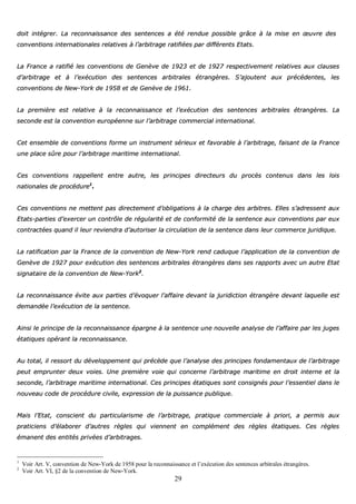 29
ddooiitt iinnttééggrreerr.. LLaa rreeccoonnnnaaiissssaannccee ddeess sseenntteenncceess aa ééttéé rreenndduuee ppoossssiibbllee ggrrââccee àà llaa mmiissee eenn œœuuvvrree ddeess
ccoonnvveennttiioonnss iinntteerrnnaattiioonnaalleess rreellaattiivveess àà ll’’aarrbbiittrraaggee rraattiiffiiééeess ppaarr ddiifffféérreennttss EEttaattss..
LLaa FFrraannccee aa rraattiiffiiéé lleess ccoonnvveennttiioonnss ddee GGeennèèvvee ddee 11992233 eett ddee 11992277 rreessppeeccttiivveemmeenntt rreellaattiivveess aauuxx ccllaauusseess
dd’’aarrbbiittrraaggee eett àà ll’’eexxééccuuttiioonn ddeess sseenntteenncceess aarrbbiittrraalleess ééttrraannggèèrreess.. SS’’aajjoouutteenntt aauuxx pprrééccééddeenntteess,, lleess
ccoonnvveennttiioonnss ddee NNeeww--YYoorrkk ddee 11995588 eett ddee GGeennèèvvee ddee 11996611..
LLaa pprreemmiièèrree eesstt rreellaattiivvee àà llaa rreeccoonnnnaaiissssaannccee eett ll’’eexxééccuuttiioonn ddeess sseenntteenncceess aarrbbiittrraalleess ééttrraannggèèrreess.. LLaa
sseeccoonnddee eesstt llaa ccoonnvveennttiioonn eeuurrooppééeennnnee ssuurr ll’’aarrbbiittrraaggee ccoommmmeerrcciiaall iinntteerrnnaattiioonnaall..
CCeett eennsseemmbbllee ddee ccoonnvveennttiioonnss ffoorrmmee uunn iinnssttrruummeenntt sséérriieeuuxx eett ffaavvoorraabbllee àà ll’’aarrbbiittrraaggee,, ffaaiissaanntt ddee llaa FFrraannccee
uunnee ppllaaccee ssûûrree ppoouurr ll’’aarrbbiittrraaggee mmaarriittiimmee iinntteerrnnaattiioonnaall..
CCeess ccoonnvveennttiioonnss rraappppeelllleenntt eennttrree aauuttrree,, lleess pprriinncciippeess ddiirreecctteeuurrss dduu pprrooccèèss ccoonntteennuuss ddaannss lleess llooiiss
nnaattiioonnaalleess ddee pprrooccéédduurree11
..
CCeess ccoonnvveennttiioonnss nnee mmeetttteenntt ppaass ddiirreecctteemmeenntt dd’’oobblliiggaattiioonnss àà llaa cchhaarrggee ddeess aarrbbiittrreess.. EElllleess ss’’aaddrreesssseenntt aauuxx
EEttaattss--ppaarrttiieess dd’’eexxeerrcceerr uunn ccoonnttrrôôllee ddee rréégguullaarriittéé eett ddee ccoonnffoorrmmiittéé ddee llaa sseenntteennccee aauuxx ccoonnvveennttiioonnss ppaarr eeuuxx
ccoonnttrraaccttééeess qquuaanndd iill lleeuurr rreevviieennddrraa dd’’aauuttoorriisseerr llaa cciirrccuullaattiioonn ddee llaa sseenntteennccee ddaannss lleeuurr ccoommmmeerrccee jjuurriiddiiqquuee..
LLaa rraattiiffiiccaattiioonn ppaarr llaa FFrraannccee ddee llaa ccoonnvveennttiioonn ddee NNeeww--YYoorrkk rreenndd ccaadduuqquuee ll’’aapppplliiccaattiioonn ddee llaa ccoonnvveennttiioonn ddee
GGeennèèvvee ddee 11992277 ppoouurr eexxééccuuttiioonn ddeess sseenntteenncceess aarrbbiittrraalleess ééttrraannggèèrreess ddaannss sseess rraappppoorrttss aavveecc uunn aauuttrree EEttaatt
ssiiggnnaattaaiirree ddee llaa ccoonnvveennttiioonn ddee NNeeww--YYoorrkk22
..
LLaa rreeccoonnnnaaiissssaannccee éévviittee aauuxx ppaarrttiieess dd’’éévvooqquueerr ll’’aaffffaaiirree ddeevvaanntt llaa jjuurriiddiiccttiioonn ééttrraannggèèrree ddeevvaanntt llaaqquueellllee eesstt
ddeemmaannddééee ll’’eexxééccuuttiioonn ddee llaa sseenntteennccee..
AAiinnssii llee pprriinncciippee ddee llaa rreeccoonnnnaaiissssaannccee ééppaarrggnnee àà llaa sseenntteennccee uunnee nnoouuvveellllee aannaallyyssee ddee ll’’aaffffaaiirree ppaarr lleess jjuuggeess
ééttaattiiqquueess ooppéérraanntt llaa rreeccoonnnnaaiissssaannccee..
AAuu ttoottaall,, iill rreessssoorrtt dduu ddéévveellooppppeemmeenntt qquuii pprrééccèèddee qquuee ll’’aannaallyyssee ddeess pprriinncciippeess ffoonnddaammeennttaauuxx ddee ll’’aarrbbiittrraaggee
ppeeuutt eemmpprruunntteerr ddeeuuxx vvooiieess.. UUnnee pprreemmiièèrree vvooiiee qquuii ccoonncceerrnnee ll’’aarrbbiittrraaggee mmaarriittiimmee eenn ddrrooiitt iinntteerrnnee eett llaa
sseeccoonnddee,, ll’’aarrbbiittrraaggee mmaarriittiimmee iinntteerrnnaattiioonnaall.. CCeess pprriinncciippeess ééttaattiiqquueess ssoonntt ccoonnssiiggnnééss ppoouurr ll’’eesssseennttiieell ddaannss llee
nnoouuvveeaauu ccooddee ddee pprrooccéédduurree cciivviillee,, eexxpprreessssiioonn ddee llaa ppuuiissssaannccee ppuubblliiqquuee..
MMaaiiss ll’’EEttaatt,, ccoonnsscciieenntt dduu ppaarrttiiccuullaarriissmmee ddee ll’’aarrbbiittrraaggee,, pprraattiiqquuee ccoommmmeerrcciiaallee àà pprriioorrii,, aa ppeerrmmiiss aauuxx
pprraattiicciieennss dd’’ééllaabboorreerr dd’’aauuttrreess rrèègglleess qquuii vviieennnneenntt eenn ccoommpplléémmeenntt ddeess rrèègglleess ééttaattiiqquueess.. CCeess rrèègglleess
éémmaanneenntt ddeess eennttiittééss pprriivvééeess dd’’aarrbbiittrraaggeess..
1
Voir Art. V, convention de New-York de 1958 pour la reconnaissance et l’exécution des sentences arbitrales étrangères.
2
Voir Art. VI, §2 de la convention de New-York.
 