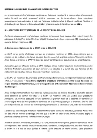 30
SSEECCTTIIOONN 22 :: LLEESS RREEGGLLEESS EEMMAANNAANNTT DDEESS EENNTTIITTEESS PPRRIIVVEEEESS
LLeess ggrroouuppeemmeennttss pprriivvééss dd’’aarrbbiittrraaggeess mmaarriittiimmeess oonntt ffoorrtteemmeenntt ccoonnttrriibbuuéé àà llaa mmiissee eenn ppllaaccee dd’’uunn ccoorrppss ddee
rrèègglleess ffoorrmmaanntt uunn ddrrooiitt pprroocceessssuueell aarrbbiittrraall rreeccoonnnnuueess ppaarr llaa jjuurriisspprruuddeennccee.. NNoouuss eexxaammiinnoonnss
ssuucccceessssiivveemmeenntt cceess rrèègglleess ddaannss llee ccaaddrree ddee ll’’aarrbbiittrraaggee iinnssttiittuuttiioonnnneell ddee llaa CChhaammbbrree AArrbbiittrraallee MMaarriittiimmee eett
ddee llaa CChhaammbbrree ddee CCoommmmeerrccee IInntteerrnnaattiioonnaallee ((§§11)) eett ddaannss llee ccaaddrree ddee ll’’aarrbbiittrraaggee aadd hhoocc ((§§22))..
§§ 11.. AARRBBIITTRRAAGGEE IINNSSTTIITTUUTTIIOONNNNEELL DDEE LLAA CCAAMMPP EETT DDEE LLAA CCCCII//CCMMII
EEnn FFrraannccee,, pplluussiieeuurrss cceennttrreess dd’’aarrbbiittrraaggeess mmaarriittiimmeess oonntt aannnnoonnccéé lleeuurrss ttrraavvaauuxx.. MMaaiiss rreesstteenntt vviivvaannttss lleess
aarrbbiittrraaggeess ddee llaa CCAAMMPP eett ddee llaa CCCCII.. AAvvaanntt dd’’ééttaabblliirr llee ddééppaarrtt eennttrree lleeuurrss rrèègglleemmeennttss ((BB)),, nnoouuss ééttuuddiioonnss llee
ccoonntteennuu ddee lleeuurrss rrèègglleemmeennttss ((AA))..
AA.. CCoonntteennuu ddeess rrèègglleemmeennttss ddee llaa CCAAMMPP eett ddee llaa CCCCII//CCMMII
LLaa CCAAMMPP eesstt uunn cceennttrree dd’’aarrbbiittrraaggee ccrréééé ppaarr lleess pprrooffeessssiioonnss mmaarriittiimmeess eenn 11996666.. NNoouuss eessttiimmoonnss qquuee ssaa
mmiissssiioonn eesstt ddee rreessttiittuueerr àà llaa FFrraannccee ssaa ppllaaccee ddaannss llee ccoonncceerrtt ddee ggrraannddeess nnaattiioonnss dd’’ééccoonnoommiiee mmaarriittiimmee..
AAiinnssii,, ddeeppuuiiss ssaa ccrrééaattiioonn,, llaa CCAAMMPP nn’’aa cceesssséé ddee ggrraannddiirr ppaarr ll’’iimmppoorrttaannccee ddeess ddoossssiieerrss qquuii lluuii ssoonntt ssoouummiiss..
AAuujjoouurrdd’’hhuuii,, ppaarr ssoonn eeffffiiccaacciittéé aavvéérrééee,, llaa CCAAMMPP nn’’eesstt ppaass llooiinn ddee rriivvaalliisseerr ssaa jjuummeellllee lloonnddoonniieennnnee llaa LLoonnddoonn
MMaarriittiimmee AArrbbiittrraattoorrss AAssssoocciiaattiioonn.. EEtt ppoouurr ppaarrvveenniirr àà ccee rrééssuullttaatt,, iill yy aauurraaiitt ffaalllluu ddeess hhoommmmeess eett ddeess
iinnssttrruummeennttss ddee ttrraavvaaiill aauu nnoommbbrree ddeessqquueellss ss’’iinnssccrriitt ssoonn rrèègglleemmeenntt..
LLaa CCAAMMPP aa uunn rrèègglleemmeenntt ddee 2222 aarrttiicclleess ggrreefffféé dd’’uunnee iimmppoorrttaannccee aannnneexxee.. CCee rrèègglleemmeenntt rreeppoossee ssuurr ll’’aarrttiiccllee
11446600 aall..11eerr
qquuii pprréécciissee «« lleess aarrbbiittrreess rrèègglleenntt llaa pprrooccéédduurree aarrbbiittrraallee ssaannss êêttrree tteennuuee ddee ssuuiivvrree lleess
rrèègglleess ééttaabblliieess ppaarr lleess ttrriibbuunnaauuxx,, ssaauuff ssii lleess ppaarrttiieess eenn oonntt aauuttrreemmeenntt ddéécciiddéé ddaannss llaa ccoonnvveennttiioonn
dd’’aarrbbiittrraaggee »»..
AAiinnssii,, ccee rrèègglleemmeenntt ccoonnssttiittuuee--tt--iill uunn ccoorrppss ddee rrèègglleess aauuxxqquueelllleess lleess lliittiiggaannttss ddooiivveenntt ssee ssoouummeettttrree ddèèss lloorrss
qquu’’iillss aacccceepptteenntt ddee ccoonnffiieerr lleeuurr lliittiiggee àà llaa CCAAMMPP.. CCee rrèègglleemmeenntt ooffffrree aauuxx ppaarrttiieess ddeeuuxx pprrooccéédduurreess
pprriinncciippaalleess.. LLaa pprreemmiièèrree ddéébboouucchhee ssuurr uunnee sseenntteennccee aauu pprreemmiieerr ddeeggrréé eett llaa sseeccoonnddee ssuurr sseenntteennccee aauu
sseeccoonndd ddeeggrréé.. MMaaiiss lleess ddeeuuxx pprrooccéédduurreess ssoonntt lliiééeess eenn ccee qquu’’iill ffaauutt ppaasssseerr ppaarr llaa pprreemmiièèrree.. EElllleess nnee ssoonntt
ppaass iinnddééppeennddaanntteess.. LLaa sseeccoonnddee eesstt iinndduuiittee ppaarr llaa pprreemmiièèrree ddaannss llaa ssiittuuaattiioonn ooùù uunnee ppaarrttiiee eesstt mmééccoonntteennttee..
LL’’eexxaammeenn aauu sseeccoonndd ddeeggrréé ddee ll’’aaffffaaiirree rraappppeellllee ll’’iiddééee dd’’aappppeell ccoonnnnuu ddeess ttrriibbuunnaauuxx jjuuddiicciiaaiirreess.. MMaaiiss iill nn’’eenn
eesstt ppaass aaiinnssii eenn mmaattiièèrree dd’’aarrbbiittrraaggee.. DDèèss lloorrss qquuee llaa CCAAMMPP eesstt ssaaiissiiee dd’’uunnee aaffffaaiirree aauu sseeccoonndd ddeeggrréé,, llaa
pprreemmiièèrree sseenntteennccee rreellaattiivvee àà ll’’aaffffaaiirree ddeevviieenntt uunn pprroojjeett..
AA ccôôttéé ddee cceess ddeeuuxx pprrooccéédduurreess pprriinncciippaalleess,, iill yy aa uunnee pprrooccéédduurree ddiittee dd’’uurrggeennccee,, pprreessccrriittee ppaarr ll’’aarrttiiccllee 2222 ddee
ssoonn rrèègglleemmeenntt.. MMaaiiss ssaa mmiissee eenn œœuuvvrree eesstt ssoouummiissee àà ccoonnddiittiioonnss.. CCeettttee pprrooccéédduurree nnee ppeeuutt êêttrree rreetteennuuee ppaarr
llaa CCAAMMPP ss’’iill yy aa pplluuss ddee ddeeuuxx ppaarrttiieess àà ll’’aaffffaaiirree,, aayyaanntt cchhaaccuunnee uunn iinnttéérrêêtt ddiissttiinncctt.. CCeettttee pprrooccéédduurree
 