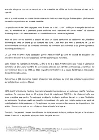 31
aarrbbiittrraallee dd’’uurrggeennccee ppoouurrrraaiitt ssee rraapppprroocchheerr àà llaa pprrooccéédduurree ddee rrééfféérréé ddee ll’’oorrddrree ééttaattiiqquuee dduu ffaaiitt ddee llaa
rraappiiddiittéé..
MMaaiiss iill yy aa uunnee nnuuaannccee eenn ccee qquuee ll’’aarrbbiittrree ssttaattuuee aauu ffoonndd aalloorrss qquuee llee jjuuggee ééttaattiiqquuee pprreenndd ggéénnéérraalleemmeenntt
ddeess ddéécciissiioonnss pprroovviissooiirreess eenn mmaattiièèrree ddee rrééfféérréé..
LLeess pprrooccéédduurreess ddee llaa CCAAMMPP ddééggaaggééeess,, qquuiidd àà cceelllleess ddee llaa CCCCII.. LLaa CCCCII ccrrééééee ppaarr llee ccoonnggrrèèss ddee PPaarriiss eenn
11992200 aauu lleennddeemmaaiinn ddee llaa pprreemmiièèrree gguueerrrree mmoonnddiiaallee ssoouuss ll’’iimmppuullssiioonn ddeess ffoorrcceess aalllliiééeess11
.. LLee ccoonntteexxttee
ééccoonnoommiiqquuee qquuii ll’’aa vvuu nnaaîîttrree ééttaaiitt cceelluuii dduu ttaabblleeaauu ssoommbbrree ddee ll’’eennttrree--ddeeuuxx gguueerrrreess..
AAiinnssii lleess aalllliiééss oonntt--iillss eexxpprriimméé llee bbeessooiinn ddee ccrrééeerr uunn ccaaddrree ppeerrmmaanneenntt ddee rrééssoolluuttiioonn ddeess pprroobbllèèmmeess
ééccoonnoommiiqquueess.. MMaaiiss uunn ccaaddrree qquuii ssee ddééttaacchhee ddeess EEttaattss.. CC’’eesstt aaiinnssii qquuee ddaannss llaa ssttrruuccttuurree,, llaa CCCCII eesstt
eesssseennttiieelllleemmeenntt ccoonnssttiittuuééee ddee cchhaammbbrreess nnaattiioonnaalleess ddee ccoommmmeerrccee eett dd’’iinndduussttrriieess eett ddee ggrraannddss ooppéérraatteeuurrss
ééccoonnoommiiqquueess mmoonnddiiaauuxx..
LLaa CCCCII rreevvêêtt llaa ffoorrmmee dd’’uunnee aassssoocciiaattiioonn pprriivvééee iinntteerrnnaattiioonnaallee22
qquuii sseerrtt ddee ccrreeuusseett ddee ddiissccuussssiioonn ddeess
pprroobbllèèmmeess ttoouucchhaanntt àà cchhaaqquuee aassppeecctt ddeess aaccttiivviittééss ééccoonnoommiiqquueess mmoonnddiiaalleess..
CCeettttee mmiissssiioonn nnee ss’’eesstt jjaammaaiiss ddéémmeennttiiee.. LLaa CCCCII aa ééttéé àà llaa bbaassee ddee ll’’ééllaabboorraattiioonn ddeess rrèègglleess eett uussaanncceess ddee
ccoommmmeerrccee eett dd’’uunn ggrraanndd nnoommbbrree ddee ccoonnvveennttiioonnss rreellaattiivveess aauuxx aaccttiivviittééss ccoommmmeerrcciiaalleess,, nnoottaammmmeenntt lleess
ccoonnvveennttiioonnss ddee GGeennèèvvee ddee 11992233,, ddee 11992277 rreessppeeccttiivveemmeenntt rreellaattiivveess àà llaa ccllaauussee dd’’aarrbbiittrraaggee eett àà ll’’eexxééccuuttiioonn
ddeess sseenntteenncceess ééttrraannggèèrreess..
AAuujjoouurrdd’’hhuuii,, llaa CCCCII ppoouurrssuuiitt ssaa mmiissssiioonn dd’’oorrggaanniisseerr ddeess aarrbbiittrraaggeess aauu pprrooffiitt ddeess ooppéérraatteeuurrss ééccoonnoommiiqquueess
qquuii ssoolllliicciitteenntt sseess sseerrvviicceess.. DDèèss jjuuiinn
11997788,, llaa CCCCII eett llee CCoommiittéé MMaarriittiimmee IInntteerrnnaattiioonnaall aaddoopptteenntt ccoonnjjooiinntteemmeenntt uunn rrèègglleemmeenntt rreellaattiiff àà ll’’aarrbbiittrraaggee
mmaarriittiimmee.. CCee rrèègglleemmeenntt ttiieenntt eenn 1177 aarrttiicclleess.. IIll eesstt ddiitt «« rrèègglleemmeenntt CCCCII//CCMMII »».. CCee rrèègglleemmeenntt ooffffrree uunnee
sseeuullee pprrooccéédduurree aauuxx ppaarrttiieess.. CCee rrèègglleemmeenntt ssee ddééttaacchhee ddee ll’’oorrddrree jjuurriiddiiqquuee ffrraannççaaiiss eenn ccee qquuee ll’’iinnssttiittuuttiioonn
qquuii aaddmmiinniissttrree ll’’aarrbbiittrraaggee rreevvêêtt uunn ccaarraaccttèèrree iinntteerrnnaattiioonnaall.. DDee ssoorrttee qquuee cceerrttaaiinnss aauutteeuurrss oonntt ppaarrlléé ddee
«« ddééllééggaalliissaattiioonn ddee llaa pprrooccéédduurree »»33
.. CCee rrèègglleemmeenntt nnee ppuuiissee ssaa ssoouurrccee ddaannss aauuccuunnee llooii ddee pprrooccéédduurree.. SSoonn
aarrttiiccllee 1155 mmeennttiioonnnnee qquu’’iill eesstt uunn «« rrèègglleemmeenntt iinntteerrnnaattiioonnaall dd’’aarrbbiittrraaggee »»..
TToouutteeffooiiss,, ll’’oonn ppoouurrrraaiitt ttrroouuvveerr ddeess éélléémmeennttss ddee rraattttaacchheemmeenntt àà ll’’oorrddrree jjuurriiddiiqquuee ffrraannççaaiiss ssii ll’’aarrbbiittrraaggee aa
lliieeuu eenn FFrraannccee oouu ssii lleess ppaarrttiieess aapppplliiqquueenntt llaa llooii ffrraannççaaiissee aauu ffoonndd..
1
in Léon MARGNIER, thèse Aix 1928, p.5.
2
Association de droit français, in JACQUET (J.M.) et DELEBECQUE (Ph), Droit du commerce international p.40.
3
in Christian GAVALDA et de Claude-Lucas DE LEYSSAC, l’Arbitrage, p.59.
 