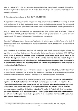 32
DDoonncc,, llaa CCAAMMPP eett llaa CCCCII oonntt eenn ccoommmmuunn dd’’oorrggaanniisseerr ll’’aarrbbiittrraaggee mmaarriittiimmee ddaannss uunn ccaaddrree iinnssttiittuuttiioonnnneell..
MMaaiiss lleeuurrss rrèègglleemmeennttss ssee ddiissttiinngguueenntt ll’’uunn ddee ll’’aauuttrree.. DDaannss ll’’ééttuuddee qquuii ssuuiitt nnoouuss aannaallyyssoonnss llee ddééppaarrtt eennttrree
sseess ddeeuuxx rrèègglleemmeennttss..
BB.. DDééppaarrtt eennttrree lleess rrèègglleemmeennttss ddee llaa CCAAMMPP eett llaa CCCCII//CCMMII
DD’’uunn ppooiinntt ddee vvuuee ffoorrmmeell,, uunn ccoonnssttaatt ss’’iimmppoossee.. EEnn eeffffeett,, llee rrèègglleemmeenntt ddee llaa CCAAMMPP eesstt pplluuss lloonngg.. EEtt ddaannss llee
ffoonndd,, llee rrèègglleemmeenntt ddee llaa CCAAMMPP ddiissttiinngguuee ll’’aarrbbiittrraaggee iinntteerrnnee ddee ll’’aarrbbiittrraaggee iinntteerrnnaattiioonnaall.. CCaarr ssoonn aarrttiiccllee IIII
bbiiss pprréévvooiitt lleess ddiissppoossiittiioonnss aapppplliiccaabblleess aauu ccaass ooùù eellllee sseerraaiitt ssaaiissiiee dd’’uunnee ddeemmaannddee dd’’aarrbbiittrraaggee iinntteerrnnaattiioonnaall..
AAiinnssii,, llaa CCAAMMPP ccoonnnnaaîîtt rréégguulliièèrreemmeenntt ddeess ddeemmaannddeess dd’’aarrbbiittrraaggeess ddee ppeerrssoonnnneess ééttrraannggèèrreess.. OOrr ddaannss llee
rrèègglleemmeenntt ddee llaa CCCCII//CCMMII,, cceettttee ddiissttiinnccttiioonn nn’’eesstt ppaass ffaaiittee.. AAlloorrss llaa qquueessttiioonn ssee ppoossee ddee ssaavvooiirr ssii ll’’aarrbbiittrraaggee
mmaarriittiimmee ddee llaa CCCCII ssoouuss ccee rrèègglleemmeenntt eesstt--iill eesssseennttiieelllleemmeenntt iinntteerrnnaattiioonnaall ??
DD’’aabboorrdd ssii ll’’aarrbbiittrraaggee aa lliieeuu eenn FFrraannccee aavveecc ll’’aapppplliiccaattiioonn ddee llaa llooii ffrraannççaaiissee ttaanntt àà llaa ffoorrmmee qquu’’aauu ffoonndd.. EEnn
ppaarreeiillllee ooccccuurrrreennccee,, nnoouuss eessttiimmoonnss qquuee cceett aarrbbiittrraaggee pprréésseennttee lleess mmêêmmeess aattttrriibbuuttss qquuee ll’’aarrbbiittrraaggee dduu ddrrooiitt
iinntteerrnnee ffrraannççaaiiss..
DDoonncc,, ll’’iinnsseerrttiioonn ddee llaa sseenntteennccee iissssuuee ddee cceett aarrbbiittrraaggee ddaannss ll’’oorrddrree jjuurriiddiiqquuee ffrraannççaaiiss ppoouurrrraaiitt êêttrree
aapppprréécciiééee aauu rreeggaarrdd dduu ddrrooiitt ccoommmmuunn ffrraannççaaiiss,, cc’’eesstt--àà--ddiirree ssoouuss ll’’eemmpprriissee ddee ll’’aarrttiiccllee 11447777 NNCCPPCC qquuii
pprréévvooiitt qquuee «« llaa sseenntteennccee aarrbbiittrraallee nn’’eesstt ssuusscceeppttiibbllee dd’’eexxééccuuttiioonn ffoorrccééee qquu’’eenn vveerrttuu dd’’uunnee
ddéécciissiioonn dd’’eexxeeqquuaattuurr éémmaannaanntt dduu ttrriibbuunnaall ddee ggrraannddee iinnssttaannccee ddaannss llee rreessssoorrtt dduuqquueell llaa
sseenntteennccee aa ééttéé rreenndduuee.. AA cceett eeffffeett,, llaa mmiinnuuttee ddee llaa sseenntteennccee aaccccoommppaaggnnééee dd’’uunn eexxeemmppllaaiirree ddee
llaa ccoonnvveennttiioonn dd’’aarrbbiittrraaggee eesstt ddééppoossééee ppaarr ll’’uunn ddeess aarrbbiittrreess oouu ppaarr llaa ppaarrttiiee llaa pplluuss ddiilliiggeennttee aauu
sseeccrrééttaarriiaatt ddee llaa jjuurriiddiiccttiioonn »»..
EEnn ddeehhoorrss ddee cceettttee ssiittuuaattiioonn,, ttoouuttee sseenntteennccee rreenndduuee ssoouuss llee rrèègglleemmeenntt CCCCII//CCMMII,, ppoouurrrraaiitt iinnttééggrreerr ll’’oorrddrree
jjuurriiddiiqquuee ffrraannççaaiiss eenn ppaassssaanntt ppaarr llee pprriissmmee ddeess ddiissppoossiittiioonnss rreellaattiivveess àà llaa rreeccoonnnnaaiissssaannccee eett ll’’eexxééccuuttiioonn
ffoorrccééee ddeess sseenntteenncceess aarrbbiittrraalleess rreenndduueess àà ll’’ééttrraannggeerr oouu eenn mmaattiièèrree dd’’aarrbbiittrraaggee iinntteerrnnaattiioonnaall..
EEnn cceettttee mmaattiièèrree llaa CCoouurr dd’’AAppppeell ddee PPaarriiss ddéécciiddee ddaannss uunn aarrrrêêtt11
dduu 22//0044//11999988 qquuee «« llee ccoonnttrrôôllee ppaarr llee
jjuuggee ffrraannççaaiiss ddee ll’’eeffffiiccaacciittéé iinntteerrnnaattiioonnaallee ddee llaa sseenntteennccee ppoouurr ppeerrmmeettttrree ssoonn iinnsseerrttiioonn ddaannss
ll’’oorrddrree jjuurriiddiiqquuee ffrraannççaaiiss,, ppeeuutt êêttrree eeffffeeccttuuéé ssooiitt aauu rreeggaarrdd ddee llaa ccoonnvveennttiioonn ddee NNeeww--YYoorrkk,, ssooiitt
aauu rreeggaarrdd dduu ddrrooiitt ccoommmmuunn ffrraannççaaiiss eett pplluuss ppaarrttiiccuulliièèrreemmeenntt ddeess aarrttiicclleess 11449988 eett 11550022 dduu
nnoouuvveeaauu ccooddee ddee pprrooccéédduurree cciivviillee,, ééttaanntt pprréécciisséé qquu’’iill rrééssuullttee ddee ll’’aarrttiiccllee VVIIII ddee llaa ccoonnvveennttiioonn
qquuee,, ssii lleess ccoonnddiittiioonnss ddee llaa rreeccoonnnnaaiissssaannccee oouu ll’’eexxééccuuttiioonn ddee llaa sseenntteennccee aarrbbiittrraallee eexxiiggééeess ppaarr
llee ddrrooiitt ccoommmmuunn ffrraannççaaiiss mmooiinnss sséévvèèrree qquuee cceelllleess ddee llaa ccoonnvveennttiioonn,, cc’’eesstt llee ddrrooiitt ffrraannççaaiiss pplluuss
ffaavvoorraabbllee qquuii ddooiitt pprréévvaallooiirr »»..
1
Cour d’Appel de Paris (Ch. Civ) 2/04/1998, Affaire société Technip c/ société Asmidal, Rev. Arb. 1999, n°4, p.821.
 