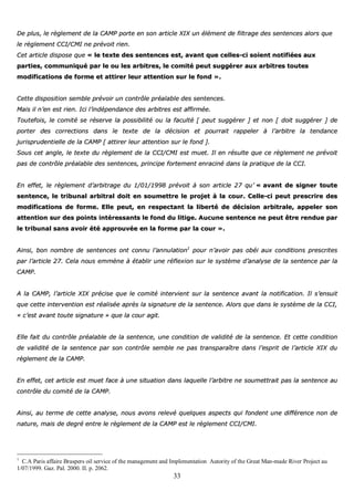 33
DDee pplluuss,, llee rrèègglleemmeenntt ddee llaa CCAAMMPP ppoorrttee eenn ssoonn aarrttiiccllee XXIIXX uunn éélléémmeenntt ddee ffiillttrraaggee ddeess sseenntteenncceess aalloorrss qquuee
llee rrèègglleemmeenntt CCCCII//CCMMII nnee pprréévvooiitt rriieenn..
CCeett aarrttiiccllee ddiissppoossee qquuee «« llee tteexxttee ddeess sseenntteenncceess eesstt,, aavvaanntt qquuee cceelllleess--ccii ssooiieenntt nnoottiiffiiééeess aauuxx
ppaarrttiieess,, ccoommmmuunniiqquuéé ppaarr llee oouu lleess aarrbbiittrreess,, llee ccoommiittéé ppeeuutt ssuuggggéérreerr aauuxx aarrbbiittrreess ttoouutteess
mmooddiiffiiccaattiioonnss ddee ffoorrmmee eett aattttiirreerr lleeuurr aatttteennttiioonn ssuurr llee ffoonndd »»..
CCeettttee ddiissppoossiittiioonn sseemmbbllee pprréévvooiirr uunn ccoonnttrrôôllee pprrééaallaabbllee ddeess sseenntteenncceess..
MMaaiiss iill nn’’eenn eesstt rriieenn.. IIccii ll’’iinnddééppeennddaannccee ddeess aarrbbiittrreess eesstt aaffffiirrmmééee..
TToouutteeffooiiss,, llee ccoommiittéé ssee rréésseerrvvee llaa ppoossssiibbiilliittéé oouu llaa ffaaccuullttéé [[ ppeeuutt ssuuggggéérreerr ]] eett nnoonn [[ ddooiitt ssuuggggéérreerr ]] ddee
ppoorrtteerr ddeess ccoorrrreeccttiioonnss ddaannss llee tteexxttee ddee llaa ddéécciissiioonn eett ppoouurrrraaiitt rraappppeelleerr àà ll’’aarrbbiittrree llaa tteennddaannccee
jjuurriisspprruuddeennttiieellllee ddee llaa CCAAMMPP [[ aattttiirreerr lleeuurr aatttteennttiioonn ssuurr llee ffoonndd ]]..
SSoouuss cceett aannggllee,, llee tteexxttee dduu rrèègglleemmeenntt ddee llaa CCCCII//CCMMII eesstt mmuueett.. IIll eenn rrééssuullttee qquuee ccee rrèègglleemmeenntt nnee pprréévvooiitt
ppaass ddee ccoonnttrrôôllee pprrééaallaabbllee ddeess sseenntteenncceess,, pprriinncciippee ffoorrtteemmeenntt eennrraacciinnéé ddaannss llaa pprraattiiqquuee ddee llaa CCCCII..
EEnn eeffffeett,, llee rrèègglleemmeenntt dd’’aarrbbiittrraaggee dduu 11//0011//11999988 pprréévvooiitt àà ssoonn aarrttiiccllee 2277 qquu’’ «« aavvaanntt ddee ssiiggnneerr ttoouuttee
sseenntteennccee,, llee ttrriibbuunnaall aarrbbiittrraall ddooiitt eenn ssoouummeettttrree llee pprroojjeett àà llaa ccoouurr.. CCeellllee--ccii ppeeuutt pprreessccrriirree ddeess
mmooddiiffiiccaattiioonnss ddee ffoorrmmee.. EEllllee ppeeuutt,, eenn rreessppeeccttaanntt llaa lliibbeerrttéé ddee ddéécciissiioonn aarrbbiittrraallee,, aappppeelleerr ssoonn
aatttteennttiioonn ssuurr ddeess ppooiinnttss iinnttéérreessssaannttss llee ffoonndd dduu lliittiiggee.. AAuuccuunnee sseenntteennccee nnee ppeeuutt êêttrree rreenndduuee ppaarr
llee ttrriibbuunnaall ssaannss aavvooiirr ééttéé aapppprroouuvvééee eenn llaa ffoorrmmee ppaarr llaa ccoouurr »»..
AAiinnssii,, bboonn nnoommbbrree ddee sseenntteenncceess oonntt ccoonnnnuu ll’’aannnnuullaattiioonn11
ppoouurr nn’’aavvooiirr ppaass oobbééii aauuxx ccoonnddiittiioonnss pprreessccrriitteess
ppaarr ll’’aarrttiiccllee 2277.. CCeellaa nnoouuss eemmmmèènnee àà ééttaabblliirr uunnee rrééfflleexxiioonn ssuurr llee ssyyssttèèmmee dd’’aannaallyyssee ddee llaa sseenntteennccee ppaarr llaa
CCAAMMPP..
AA llaa CCAAMMPP,, ll’’aarrttiiccllee XXIIXX pprréécciissee qquuee llee ccoommiittéé iinntteerrvviieenntt ssuurr llaa sseenntteennccee aavvaanntt llaa nnoottiiffiiccaattiioonn.. IIll ss’’eennssuuiitt
qquuee cceettttee iinntteerrvveennttiioonn eesstt rrééaalliissééee aapprrèèss llaa ssiiggnnaattuurree ddee llaa sseenntteennccee.. AAlloorrss qquuee ddaannss llee ssyyssttèèmmee ddee llaa CCCCII,,
«« cc’’eesstt aavvaanntt ttoouuttee ssiiggnnaattuurree »» qquuee llaa ccoouurr aaggiitt..
EEllllee ffaaiitt dduu ccoonnttrrôôllee pprrééaallaabbllee ddee llaa sseenntteennccee,, uunnee ccoonnddiittiioonn ddee vvaalliiddiittéé ddee llaa sseenntteennccee.. EEtt cceettttee ccoonnddiittiioonn
ddee vvaalliiddiittéé ddee llaa sseenntteennccee ppaarr ssoonn ccoonnttrrôôllee sseemmbbllee nnee ppaass ttrraannssppaarraaîîttrree ddaannss ll’’eesspprriitt ddee ll’’aarrttiiccllee XXIIXX dduu
rrèègglleemmeenntt ddee llaa CCAAMMPP..
EEnn eeffffeett,, cceett aarrttiiccllee eesstt mmuueett ffaaccee àà uunnee ssiittuuaattiioonn ddaannss llaaqquueellllee ll’’aarrbbiittrree nnee ssoouummeettttrraaiitt ppaass llaa sseenntteennccee aauu
ccoonnttrrôôllee dduu ccoommiittéé ddee llaa CCAAMMPP..
AAiinnssii,, aauu tteerrmmee ddee cceettttee aannaallyyssee,, nnoouuss aavvoonnss rreelleevvéé qquueellqquueess aassppeeccttss qquuii ffoonnddeenntt uunnee ddiifffféérreennccee nnoonn ddee
nnaattuurree,, mmaaiiss ddee ddeeggrréé eennttrree llee rrèègglleemmeenntt ddee llaa CCAAMMPP eesstt llee rrèègglleemmeenntt CCCCII//CCMMII..
1
C.A Paris affaire Braspers oil service of the management and Implementation Autority of the Great Man-made River Project au
1/07/1999. Gaz. Pal. 2000. II. p. 2062.
 