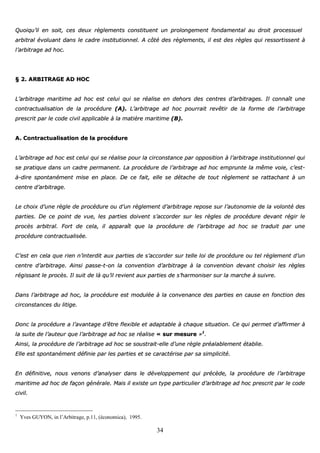 34
QQuuooiiqquu’’iill eenn ssooiitt,, cceess ddeeuuxx rrèègglleemmeennttss ccoonnssttiittuueenntt uunn pprroolloonnggeemmeenntt ffoonnddaammeennttaall aauu ddrrooiitt pprroocceessssuueell
aarrbbiittrraall éévvoolluuaanntt ddaannss llee ccaaddrree iinnssttiittuuttiioonnnneell.. AA ccôôttéé ddeess rrèègglleemmeennttss,, iill eesstt ddeess rrèègglleess qquuii rreessssoorrttiisssseenntt àà
ll’’aarrbbiittrraaggee aadd hhoocc..
§§ 22.. AARRBBIITTRRAAGGEE AADD HHOOCC
LL’’aarrbbiittrraaggee mmaarriittiimmee aadd hhoocc eesstt cceelluuii qquuii ssee rrééaalliissee eenn ddeehhoorrss ddeess cceennttrreess dd’’aarrbbiittrraaggeess.. IIll ccoonnnnaaîîtt uunnee
ccoonnttrraaccttuuaalliissaattiioonn ddee llaa pprrooccéédduurree ((AA)).. LL’’aarrbbiittrraaggee aadd hhoocc ppoouurrrraaiitt rreevvêêttiirr ddee llaa ffoorrmmee ddee ll’’aarrbbiittrraaggee
pprreessccrriitt ppaarr llee ccooddee cciivviill aapppplliiccaabbllee àà llaa mmaattiièèrree mmaarriittiimmee ((BB))..
AA.. CCoonnttrraaccttuuaalliissaattiioonn ddee llaa pprrooccéédduurree
LL’’aarrbbiittrraaggee aadd hhoocc eesstt cceelluuii qquuii ssee rrééaalliissee ppoouurr llaa cciirrccoonnssttaannccee ppaarr ooppppoossiittiioonn àà ll’’aarrbbiittrraaggee iinnssttiittuuttiioonnnneell qquuii
ssee pprraattiiqquuee ddaannss uunn ccaaddrree ppeerrmmaanneenntt.. LLaa pprrooccéédduurree ddee ll’’aarrbbiittrraaggee aadd hhoocc eemmpprruunnttee llaa mmêêmmee vvooiiee,, cc’’eesstt--
àà--ddiirree ssppoonnttaannéémmeenntt mmiissee eenn ppllaaccee.. DDee ccee ffaaiitt,, eellllee ssee ddééttaacchhee ddee ttoouutt rrèègglleemmeenntt ssee rraattttaacchhaanntt àà uunn
cceennttrree dd’’aarrbbiittrraaggee..
LLee cchhooiixx dd’’uunnee rrèèggllee ddee pprrooccéédduurree oouu dd’’uunn rrèègglleemmeenntt dd’’aarrbbiittrraaggee rreeppoossee ssuurr ll’’aauuttoonnoommiiee ddee llaa vvoolloonnttéé ddeess
ppaarrttiieess.. DDee ccee ppooiinntt ddee vvuuee,, lleess ppaarrttiieess ddooiivveenntt ss’’aaccccoorrddeerr ssuurr lleess rrèègglleess ddee pprrooccéédduurree ddeevvaanntt rrééggiirr llee
pprrooccèèss aarrbbiittrraall.. FFoorrtt ddee cceellaa,, iill aappppaarraaîîtt qquuee llaa pprrooccéédduurree ddee ll’’aarrbbiittrraaggee aadd hhoocc ssee ttrraadduuiitt ppaarr uunnee
pprrooccéédduurree ccoonnttrraaccttuuaalliissééee..
CC’’eesstt eenn cceellaa qquuee rriieenn nn’’iinntteerrddiitt aauuxx ppaarrttiieess ddee ss’’aaccccoorrddeerr ssuurr tteellllee llooii ddee pprrooccéédduurree oouu tteell rrèègglleemmeenntt dd’’uunn
cceennttrree dd’’aarrbbiittrraaggee.. AAiinnssii ppaassssee--tt--oonn llaa ccoonnvveennttiioonn dd’’aarrbbiittrraaggee àà llaa ccoonnvveennttiioonn ddeevvaanntt cchhooiissiirr lleess rrèègglleess
rrééggiissssaanntt llee pprrooccèèss.. IIll ssuuiitt ddee llàà qquu’’iill rreevviieenntt aauuxx ppaarrttiieess ddee ss’’hhaarrmmoonniisseerr ssuurr llaa mmaarrcchhee àà ssuuiivvrree..
DDaannss ll’’aarrbbiittrraaggee aadd hhoocc,, llaa pprrooccéédduurree eesstt mmoodduullééee àà llaa ccoonnvveennaannccee ddeess ppaarrttiieess eenn ccaauussee eenn ffoonnccttiioonn ddeess
cciirrccoonnssttaanncceess dduu lliittiiggee..
DDoonncc llaa pprrooccéédduurree aa ll’’aavvaannttaaggee dd’’êêttrree fflleexxiibbllee eett aaddaappttaabbllee àà cchhaaqquuee ssiittuuaattiioonn.. CCee qquuii ppeerrmmeett dd’’aaffffiirrmmeerr àà
llaa ssuuiittee ddee ll’’aauutteeuurr qquuee ll’’aarrbbiittrraaggee aadd hhoocc ssee rrééaalliissee «« ssuurr mmeessuurree »»11
..
AAiinnssii,, llaa pprrooccéédduurree ddee ll’’aarrbbiittrraaggee aadd hhoocc ssee ssoouussttrraaiitt--eellllee dd’’uunnee rrèèggllee pprrééaallaabblleemmeenntt ééttaabblliiee..
EEllllee eesstt ssppoonnttaannéémmeenntt ddééffiinniiee ppaarr lleess ppaarrttiieess eett ssee ccaarraaccttéérriissee ppaarr ssaa ssiimmpplliicciittéé..
EEnn ddééffiinniittiivvee,, nnoouuss vveennoonnss dd’’aannaallyysseerr ddaannss llee ddéévveellooppppeemmeenntt qquuii pprrééccèèddee,, llaa pprrooccéédduurree ddee ll’’aarrbbiittrraaggee
mmaarriittiimmee aadd hhoocc ddee ffaaççoonn ggéénnéérraallee.. MMaaiiss iill eexxiissttee uunn ttyyppee ppaarrttiiccuulliieerr dd’’aarrbbiittrraaggee aadd hhoocc pprreessccrriitt ppaarr llee ccooddee
cciivviill..
1
Yves GUYON, in l’Arbitrage, p.11, (économica), 1995.
 