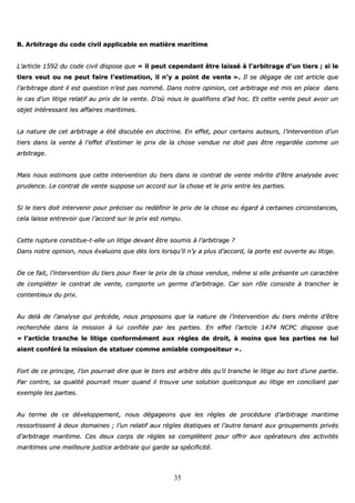 35
BB.. AArrbbiittrraaggee dduu ccooddee cciivviill aapppplliiccaabbllee eenn mmaattiièèrree mmaarriittiimmee
LL’’aarrttiiccllee 11559922 dduu ccooddee cciivviill ddiissppoossee qquuee «« iill ppeeuutt cceeppeennddaanntt êêttrree llaaiisssséé àà ll’’aarrbbiittrraaggee dd’’uunn ttiieerrss ;; ssii llee
ttiieerrss vveeuutt oouu nnee ppeeuutt ffaaiirree ll’’eessttiimmaattiioonn,, iill nn’’yy aa ppooiinntt ddee vveennttee »».. IIll ssee ddééggaaggee ddee cceett aarrttiiccllee qquuee
ll’’aarrbbiittrraaggee ddoonntt iill eesstt qquueessttiioonn nn’’eesstt ppaass nnoommmméé.. DDaannss nnoottrree ooppiinniioonn,, cceett aarrbbiittrraaggee eesstt mmiiss eenn ppllaaccee ddaannss
llee ccaass dd’’uunn lliittiiggee rreellaattiiff aauu pprriixx ddee llaa vveennttee.. DD’’ooùù nnoouuss llee qquuaalliiffiioonnss dd’’aadd hhoocc.. EEtt cceettttee vveennttee ppeeuutt aavvooiirr uunn
oobbjjeett iinnttéérreessssaanntt lleess aaffffaaiirreess mmaarriittiimmeess..
LLaa nnaattuurree ddee cceett aarrbbiittrraaggee aa ééttéé ddiissccuuttééee eenn ddooccttrriinnee.. EEnn eeffffeett,, ppoouurr cceerrttaaiinnss aauutteeuurrss,, ll’’iinntteerrvveennttiioonn dd’’uunn
ttiieerrss ddaannss llaa vveennttee àà ll’’eeffffeett dd’’eessttiimmeerr llee pprriixx ddee llaa cchhoossee vveenndduuee nnee ddooiitt ppaass êêttrree rreeggaarrddééee ccoommmmee uunn
aarrbbiittrraaggee..
MMaaiiss nnoouuss eessttiimmoonnss qquuee cceettttee iinntteerrvveennttiioonn dduu ttiieerrss ddaannss llee ccoonnttrraatt ddee vveennttee mméérriittee dd’’êêttrree aannaallyyssééee aavveecc
pprruuddeennccee.. LLee ccoonnttrraatt ddee vveennttee ssuuppppoossee uunn aaccccoorrdd ssuurr llaa cchhoossee eett llee pprriixx eennttrree lleess ppaarrttiieess..
SSii llee ttiieerrss ddooiitt iinntteerrvveenniirr ppoouurr pprréécciisseerr oouu rreeddééffiinniirr llee pprriixx ddee llaa cchhoossee eeuu ééggaarrdd àà cceerrttaaiinneess cciirrccoonnssttaanncceess,,
cceellaa llaaiissssee eennttrreevvooiirr qquuee ll’’aaccccoorrdd ssuurr llee pprriixx eesstt rroommppuu..
CCeettttee rruuppttuurree ccoonnssttiittuuee--tt--eellllee uunn lliittiiggee ddeevvaanntt êêttrree ssoouummiiss àà ll’’aarrbbiittrraaggee ??
DDaannss nnoottrree ooppiinniioonn,, nnoouuss éévvaalluuoonnss qquuee ddèèss lloorrss lloorrssqquu’’iill nn’’yy aa pplluuss dd’’aaccccoorrdd,, llaa ppoorrttee eesstt oouuvveerrttee aauu lliittiiggee..
DDee ccee ffaaiitt,, ll’’iinntteerrvveennttiioonn dduu ttiieerrss ppoouurr ffiixxeerr llee pprriixx ddee llaa cchhoossee vveenndduuee,, mmêêmmee ssii eellllee pprréésseennttee uunn ccaarraaccttèèrree
ddee ccoommpplléétteerr llee ccoonnttrraatt ddee vveennttee,, ccoommppoorrttee uunn ggeerrmmee dd’’aarrbbiittrraaggee.. CCaarr ssoonn rrôôllee ccoonnssiissttee àà ttrraanncchheerr llee
ccoonntteennttiieeuuxx dduu pprriixx..
AAuu ddeellàà ddee ll’’aannaallyyssee qquuii pprrééccèèddee,, nnoouuss pprrooppoossoonnss qquuee llaa nnaattuurree ddee ll’’iinntteerrvveennttiioonn dduu ttiieerrss mméérriittee dd’’êêttrree
rreecchheerrcchhééee ddaannss llaa mmiissssiioonn àà lluuii ccoonnffiiééee ppaarr lleess ppaarrttiieess.. EEnn eeffffeett ll’’aarrttiiccllee 11447744 NNCCPPCC ddiissppoossee qquuee
«« ll’’aarrttiiccllee ttrraanncchhee llee lliittiiggee ccoonnffoorrmméémmeenntt aauuxx rrèègglleess ddee ddrrooiitt,, àà mmooiinnss qquuee lleess ppaarrttiieess nnee lluuii
aaiieenntt ccoonnfféérréé llaa mmiissssiioonn ddee ssttaattuueerr ccoommmmee aammiiaabbllee ccoommppoossiitteeuurr »»..
FFoorrtt ddee ccee pprriinncciippee,, ll’’oonn ppoouurrrraaiitt ddiirree qquuee llee ttiieerrss eesstt aarrbbiittrree ddèèss qquu’’iill ttrraanncchhee llee lliittiiggee aauu ttoorrtt dd’’uunnee ppaarrttiiee..
PPaarr ccoonnttrree,, ssaa qquuaalliittéé ppoouurrrraaiitt mmuueerr qquuaanndd iill ttrroouuvvee uunnee ssoolluuttiioonn qquueellccoonnqquuee aauu lliittiiggee eenn ccoonncciilliiaanntt ppaarr
eexxeemmppllee lleess ppaarrttiieess..
AAuu tteerrmmee ddee ccee ddéévveellooppppeemmeenntt,, nnoouuss ddééggaaggeeoonnss qquuee lleess rrèègglleess ddee pprrooccéédduurree dd’’aarrbbiittrraaggee mmaarriittiimmee
rreessssoorrttiisssseenntt àà ddeeuuxx ddoommaaiinneess ;; ll’’uunn rreellaattiiff aauuxx rrèègglleess ééttaattiiqquueess eett ll’’aauuttrree tteennaanntt aauuxx ggrroouuppeemmeennttss pprriivvééss
dd’’aarrbbiittrraaggee mmaarriittiimmee.. CCeess ddeeuuxx ccoorrppss ddee rrèègglleess ssee ccoommppllèètteenntt ppoouurr ooffffrriirr aauuxx ooppéérraatteeuurrss ddeess aaccttiivviittééss
mmaarriittiimmeess uunnee mmeeiilllleeuurree jjuussttiiccee aarrbbiittrraallee qquuii ggaarrddee ssaa ssppéécciiffiicciittéé..
 