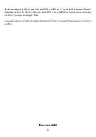 36
DDee llàà,, nnoouuss ppoouurrrriioonnss aaffffiirrmmeerr qquuee cceettttee ssppéécciiffiicciittéé ssee rreeffllèèttee aauu nniivveeaauu dduu ddrrooiitt pprroocceessssuueell rrééggiissssaanntt
ll’’aarrbbiittrraaggee mmaarriittiimmee.. EEnn eeffffeett lleess rrèègglleemmeennttss ddee llaa CCAAMMPP eett ddee llee CCCCII//CCMMII nnee ttrraaiitteenntt qquuee dduu ccoonntteennttiieeuuxx
mmaarriittiimmee àà ll’’eexxcclluussiioonn ddee ttoouutt aauuttrree lliittiiggee..
CCee qquuii ppoouurrrraaiitt nnoouuss ppeerrmmeettttrree ddee ssoouutteenniirr ll’’eexxiisstteennccee dd’’uunn ddrrooiitt pprroocceessssuueell aarrbbiittrraall pprroopprree aauu ccoonntteennttiieeuuxx
mmaarriittiimmee..
DDeeuuxxiièèmmee ppaarrttiiee
 