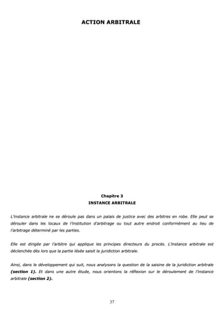 37
AACCTTIIOONN AARRBBIITTRRAALLEE
CChhaappiittrree 33
IINNSSTTAANNCCEE AARRBBIITTRRAALLEE
LL’’iinnssttaannccee aarrbbiittrraallee nnee ssee ddéérroouullee ppaass ddaannss uunn ppaallaaiiss ddee jjuussttiiccee aavveecc ddeess aarrbbiittrreess eenn rroobbee.. EEllllee ppeeuutt ssee
ddéérroouulleerr ddaannss lleess llooccaauuxx ddee ll’’iinnssttiittuuttiioonn dd’’aarrbbiittrraaggee oouu ttoouutt aauuttrree eennddrrooiitt ccoonnffoorrmméémmeenntt aauu lliieeuu ddee
ll’’aarrbbiittrraaggee ddéétteerrmmiinnéé ppaarr lleess ppaarrttiieess..
EEllllee eesstt ddiirriiggééee ppaarr ll’’aarrbbiittrree qquuii aapppplliiqquuee lleess pprriinncciippeess ddiirreecctteeuurrss dduu pprrooccèèss.. LL’’iinnssttaannccee aarrbbiittrraallee eesstt
ddéécclleenncchhééee ddèèss lloorrss qquuee llaa ppaarrttiiee llééssééee ssaaiissiitt llaa jjuurriiddiiccttiioonn aarrbbiittrraallee..
AAiinnssii,, ddaannss llee ddéévveellooppppeemmeenntt qquuii ssuuiitt,, nnoouuss aannaallyyssoonnss llaa qquueessttiioonn ddee llaa ssaaiissiinnee ddee llaa jjuurriiddiiccttiioonn aarrbbiittrraallee
((sseeccttiioonn 11)).. EEtt ddaannss uunnee aauuttrree ééttuuddee,, nnoouuss oorriieennttoonnss llaa rrééfflleexxiioonn ssuurr llee ddéérroouulleemmeenntt ddee ll’’iinnssttaannccee
aarrbbiittrraallee ((sseeccttiioonn 22))..
 