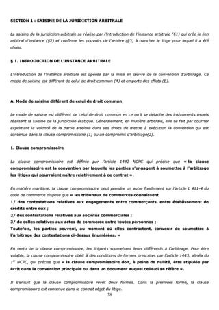 38
SSEECCTTIIOONN 11 :: SSAAIISSIINNEE DDEE LLAA JJUURRIIDDIICCTTIIOONN AARRBBIITTRRAALLEE
LLaa ssaaiissiinnee ddee llaa jjuurriiddiiccttiioonn aarrbbiittrraallee ssee rrééaalliissee ppaarr ll’’iinnttrroodduuccttiioonn ddee ll’’iinnssttaannccee aarrbbiittrraallee ((§§11)) qquuii ccrrééee llee lliieenn
aarrbbiittrraall dd’’iinnssttaannccee ((§§22)) eett ccoonnffiirrmmee lleess ppoouuvvooiirrss ddee ll’’aarrbbiittrree ((§§33)) àà ttrraanncchheerr llee lliittiiggee ppoouurr lleeqquueell iill aa ééttéé
cchhooiissii..
§§ 11.. IINNTTRROODDUUCCTTIIOONN DDEE LL’’IINNSSTTAANNCCEE AARRBBIITTRRAALLEE
LL’’iinnttrroodduuccttiioonn ddee ll’’iinnssttaannccee aarrbbiittrraallee eesstt ooppéérrééee ppaarr llaa mmiissee eenn œœuuvvrree ddee llaa ccoonnvveennttiioonn dd’’aarrbbiittrraaggee.. CCee
mmooddee ddee ssaaiissiinnee eesstt ddiifffféérreenntt ddee cceelluuii ddee ddrrooiitt ccoommmmuunn ((AA)) eett eemmppoorrttee ddeess eeffffeettss ((BB))..
AA.. MMooddee ddee ssaaiissiinnee ddiifffféérreenntt ddee cceelluuii ddee ddrrooiitt ccoommmmuunn
LLee mmooddee ddee ssaaiissiinnee eesstt ddiifffféérreenntt ddee cceelluuii ddee ddrrooiitt ccoommmmuunn eenn ccee qquu’’iill ssee ddééttaacchhee ddeess iinnssttrruummeennttss uussuueellss
rrééaalliissaanntt llaa ssaaiissiinnee ddee llaa jjuurriiddiiccttiioonn ééttaattiiqquuee.. GGéénnéérraalleemmeenntt,, eenn mmaattiièèrree aarrbbiittrraallee,, eellllee ssee ffaaiitt ppaarr ccoouurrrriieerr
eexxpprriimmaanntt llaa vvoolloonnttéé ddee llaa ppaarrttiiee aatttteeiinnttee ddaannss sseess ddrrooiittss ddee mmeettttrree àà eexxééccuuttiioonn llaa ccoonnvveennttiioonn qquuii eesstt
ccoonntteennuuee ddaannss llaa ccllaauussee ccoommpprroommiissssooiirree ((11)) oouu uunn ccoommpprroommiiss dd’’aarrbbiittrraaggee((22))..
11.. CCllaauussee ccoommpprroommiissssooiirree
LLaa ccllaauussee ccoommpprroommiissssooiirree eesstt ddééffiinniiee ppaarr ll’’aarrttiiccllee 11444422 NNCCPPCC qquuii pprréécciissee qquuee «« llaa ccllaauussee
ccoommpprroommiissssooiirree eesstt llaa ccoonnvveennttiioonn ppaarr llaaqquueellllee lleess ppaarrttiieess ss’’eennggaaggeenntt àà ssoouummeettttrree àà ll’’aarrbbiittrraaggee
lleess lliittiiggeess qquuii ppoouurrrraaiieenntt nnaaîîttrree rreellaattiivveemmeenntt àà ccee ccoonnttrraatt »»..
EEnn mmaattiièèrree mmaarriittiimmee,, llaa ccllaauussee ccoommpprroommiissssooiirree ppeeuutt pprreennddrree uunn aauuttrree ffoonnddeemmeenntt ssuurr ll’’aarrttiiccllee LL 441111--44 dduu
ccooddee ddee ccoommmmeerrccee ddiissppoossee qquuee «« lleess ttrriibbuunnaauuxx ddee ccoommmmeerrcceess ccoonnnnaaiisssseenntt
11// ddeess ccoonntteessttaattiioonnss rreellaattiivveess aauuxx eennggaaggeemmeennttss eennttrree ccoommmmeerrççaannttss,, eennttrree ééttaabblliisssseemmeenntt ddee
ccrrééddiittss eennttrree eeuuxx ;;
22// ddeess ccoonntteessttaattiioonnss rreellaattiivveess aauuxx ssoocciiééttééss ccoommmmeerrcciiaalleess ;;
33// ddee cceelllleess rreellaattiivveess aauuxx aacctteess ddee ccoommmmeerrccee eennttrree ttoouutteess ppeerrssoonnnneess ;;
TToouutteeffooiiss,, lleess ppaarrttiieess ppeeuuvveenntt,, aauu mmoommeenntt ooùù eelllleess ccoonnttrraacctteenntt,, ccoonnvveenniirr ddee ssoouummeettttrree àà
ll’’aarrbbiittrraaggee ddeess ccoonntteessttaattiioonnss ccii--ddeessssuuss éénnuumméérrééeess.. »»
EEnn vveerrttuu ddee llaa ccllaauussee ccoommpprroommiissssooiirree,, lleess lliittiiggaannttss ssoouummeetttteenntt lleeuurrss ddiifffféérreennddss àà ll’’aarrbbiittrraaggee.. PPoouurr êêttrree
vvaallaabbllee,, llaa ccllaauussee ccoommpprroommiissssooiirree oobbééiitt àà ddeess ccoonnddiittiioonnss ddee ffoorrmmeess pprreessccrriitteess ppaarr ll’’aarrttiiccllee 11444433,, aalliinnééaa dduu
11eerr
NNCCPPCC,, qquuii pprréécciissee qquuee «« llaa ccllaauussee ccoommpprroommiissssooiirree ddooiitt,, àà ppeeiinnee ddee nnuulllliittéé,, êêttrree ssttiippuullééee ppaarr
ééccrriitt ddaannss llaa ccoonnvveennttiioonn pprriinncciippaallee oouu ddaannss uunn ddooccuummeenntt aauuqquueell cceellllee--ccii ssee rrééffèèrree »»..
IIll ss’’eennssuuiitt qquuee llaa ccllaauussee ccoommpprroommiissssooiirree rreevvêêtt ddeeuuxx ffoorrmmeess.. DDaannss llaa pprreemmiièèrree ffoorrmmee,, llaa ccllaauussee
ccoommpprroommiissssooiirree eesstt ccoonntteennuuee ddaannss llee ccoonnttrraatt oobbjjeett dduu lliittiiggee..
 