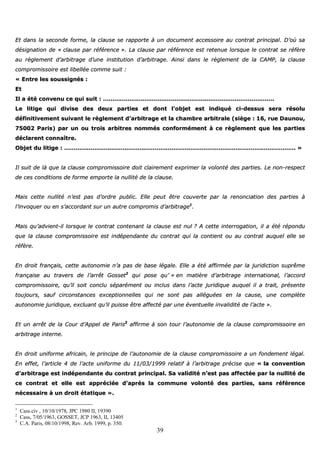 39
EEtt ddaannss llaa sseeccoonnddee ffoorrmmee,, llaa ccllaauussee ssee rraappppoorrttee àà uunn ddooccuummeenntt aacccceessssooiirree aauu ccoonnttrraatt pprriinncciippaall.. DD’’ooùù ssaa
ddééssiiggnnaattiioonn ddee «« ccllaauussee ppaarr rrééfféérreennccee »».. LLaa ccllaauussee ppaarr rrééfféérreennccee eesstt rreetteennuuee lloorrssqquuee llee ccoonnttrraatt ssee rrééffèèrree
aauu rrèègglleemmeenntt dd’’aarrbbiittrraaggee dd’’uunnee iinnssttiittuuttiioonn dd’’aarrbbiittrraaggee.. AAiinnssii ddaannss llee rrèègglleemmeenntt ddee llaa CCAAMMPP,, llaa ccllaauussee
ccoommpprroommiissssooiirree eesstt lliibbeellllééee ccoommmmee ssuuiitt ::
«« EEnnttrree lleess ssoouussssiiggnnééss ::
EEtt
IIll aa ééttéé ccoonnvveennuu ccee qquuii ssuuiitt :: ………………………………………………………………………………………………………………………………………………………………..
LLee lliittiiggee qquuii ddiivviissee ddeess ddeeuuxx ppaarrttiieess eett ddoonntt ll’’oobbjjeett eesstt iinnddiiqquuéé ccii--ddeessssuuss sseerraa rrééssoolluu
ddééffiinniittiivveemmeenntt ssuuiivvaanntt llee rrèègglleemmeenntt dd’’aarrbbiittrraaggee eett llaa cchhaammbbrree aarrbbiittrraallee ((ssiièèggee :: 1166,, rruuee DDaauunnoouu,,
7755000022 PPaarriiss)) ppaarr uunn oouu ttrrooiiss aarrbbiittrreess nnoommmmééss ccoonnffoorrmméémmeenntt àà ccee rrèègglleemmeenntt qquuee lleess ppaarrttiieess
ddééccllaarreenntt ccoonnnnaaîîttrree..
OObbjjeett dduu lliittiiggee :: ………………………………………………………………………………………………………………………………………………………………………………………………………………………… »»
IIll ssuuiitt ddee llàà qquuee llaa ccllaauussee ccoommpprroommiissssooiirree ddooiitt ccllaaiirreemmeenntt eexxpprriimmeerr llaa vvoolloonnttéé ddeess ppaarrttiieess.. LLee nnoonn--rreessppeecctt
ddee cceess ccoonnddiittiioonnss ddee ffoorrmmee eemmppoorrttee llaa nnuulllliittéé ddee llaa ccllaauussee..
MMaaiiss cceettttee nnuulllliittéé nn’’eesstt ppaass dd’’oorrddrree ppuubblliicc.. EEllllee ppeeuutt êêttrree ccoouuvveerrttee ppaarr llaa rreennoonncciiaattiioonn ddeess ppaarrttiieess àà
ll’’iinnvvooqquueerr oouu eenn ss’’aaccccoorrddaanntt ssuurr uunn aauuttrree ccoommpprroommiiss dd’’aarrbbiittrraaggee11
..
MMaaiiss qquu’’aaddvviieenntt--iill lloorrssqquuee llee ccoonnttrraatt ccoonntteennaanntt llaa ccllaauussee eesstt nnuull ?? AA cceettttee iinntteerrrrooggaattiioonn,, iill aa ééttéé rrééppoonndduu
qquuee llaa ccllaauussee ccoommpprroommiissssooiirree eesstt iinnddééppeennddaannttee dduu ccoonnttrraatt qquuii llaa ccoonnttiieenntt oouu aauu ccoonnttrraatt aauuqquueell eellllee ssee
rrééffèèrree..
EEnn ddrrooiitt ffrraannççaaiiss,, cceettttee aauuttoonnoommiiee nn’’aa ppaass ddee bbaassee llééggaallee.. EEllllee aa ééttéé aaffffiirrmmééee ppaarr llaa jjuurriiddiiccttiioonn ssuupprrêêmmee
ffrraannççaaiissee aauu ttrraavveerrss ddee ll’’aarrrrêêtt GGoosssseett22
qquuii ppoossee qquu’’ «« eenn mmaattiièèrree dd’’aarrbbiittrraaggee iinntteerrnnaattiioonnaall,, ll’’aaccccoorrdd
ccoommpprroommiissssooiirree,, qquu’’iill ssooiitt ccoonncclluu ssééppaarréémmeenntt oouu iinncclluuss ddaannss ll’’aaccttee jjuurriiddiiqquuee aauuqquueell iill aa ttrraaiitt,, pprréésseennttee
ttoouujjoouurrss,, ssaauuff cciirrccoonnssttaanncceess eexxcceeppttiioonnnneelllleess qquuii nnee ssoonntt ppaass aalllléégguuééeess eenn llaa ccaauussee,, uunnee ccoommppllèèttee
aauuttoonnoommiiee jjuurriiddiiqquuee,, eexxcclluuaanntt qquu’’iill ppuuiissssee êêttrree aaffffeeccttéé ppaarr uunnee éévveennttuueellllee iinnvvaalliiddiittéé ddee ll’’aaccttee »»..
EEtt uunn aarrrrêêtt ddee llaa CCoouurr dd’’AAppppeell ddee PPaarriiss33
aaffffiirrmmee àà ssoonn ttoouurr ll’’aauuttoonnoommiiee ddee llaa ccllaauussee ccoommpprroommiissssooiirree eenn
aarrbbiittrraaggee iinntteerrnnee..
EEnn ddrrooiitt uunniiffoorrmmee aaffrriiccaaiinn,, llee pprriinncciippee ddee ll’’aauuttoonnoommiiee ddee llaa ccllaauussee ccoommpprroommiissssooiirree aa uunn ffoonnddeemmeenntt llééggaall..
EEnn eeffffeett,, ll’’aarrttiiccllee 44 ddee ll’’aaccttee uunniiffoorrmmee dduu 1111//0033//11999999 rreellaattiiff àà ll’’aarrbbiittrraaggee pprréécciissee qquuee «« llaa ccoonnvveennttiioonn
dd’’aarrbbiittrraaggee eesstt iinnddééppeennddaannttee dduu ccoonnttrraatt pprriinncciippaall.. SSaa vvaalliiddiittéé nn’’eesstt ppaass aaffffeeccttééee ppaarr llaa nnuulllliittéé ddee
ccee ccoonnttrraatt eett eellllee eesstt aapppprréécciiééee dd’’aapprrèèss llaa ccoommmmuunnee vvoolloonnttéé ddeess ppaarrttiieess,, ssaannss rrééfféérreennccee
nnéécceessssaaiirree àà uunn ddrrooiitt ééttaattiiqquuee »»..
1
Cass.civ , 10/10/1978, JPC 1980 II, 19390
2
Cass, 7/05/1963, GOSSET, JCP 1963, II, 13405
3
C.A. Paris, 08/10/1998, Rev. Arb. 1999, p. 350.
 