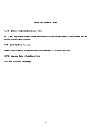 4
LLIISSTTEE DDEESS AABBRREEVVIIAATTIIOONNSS
CCAAMMPP :: CChhaammbbrree AArrbbiittrraallee MMaarriittiimmee ddee PPaarriiss
CCCCII//CCMMII :: RRèègglleemmeenntt ddee llaa CChhaammbbrree ddee CCoommmmeerrccee IInntteerrnnaattiioonnaallee ééttaabbllii ccoonnjjooiinntteemmeenntt aavveecc llee
CCoommiittéé MMaarriittiimmee IInntteerrnnaattiioonnaall
DDMMFF :: DDrrooiitt MMaarriittiimmee FFrraannççaaiiss
OOHHAADDAA :: OOrrggaanniissaattiioonn ppoouurr ll’’HHaarrmmoonniissaattiioonn eenn AAffrriiqquuee dduu DDrrooiitt ddeess AAffffaaiirreess
NNCCPPCC :: NNoouuvveeaauu CCooddee ddee PPrrooccéédduurree CCiivviillee
RReevv.. AArrbb.. ::RReevvuuee ddee ll’’AArrbbiittrraaggee
 