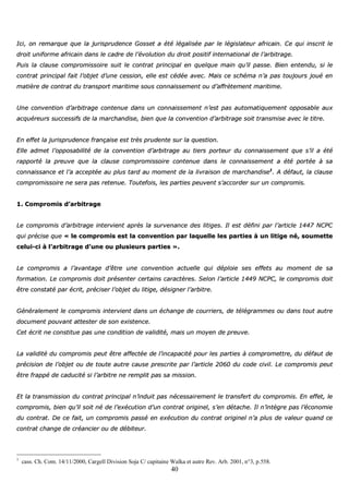 40
IIccii,, oonn rreemmaarrqquuee qquuee llaa jjuurriisspprruuddeennccee GGoosssseett aa ééttéé llééggaalliissééee ppaarr llee llééggiissllaatteeuurr aaffrriiccaaiinn.. CCee qquuii iinnssccrriitt llee
ddrrooiitt uunniiffoorrmmee aaffrriiccaaiinn ddaannss llee ccaaddrree ddee ll’’éévvoolluuttiioonn dduu ddrrooiitt ppoossiittiiff iinntteerrnnaattiioonnaall ddee ll’’aarrbbiittrraaggee..
PPuuiiss llaa ccllaauussee ccoommpprroommiissssooiirree ssuuiitt llee ccoonnttrraatt pprriinncciippaall eenn qquueellqquuee mmaaiinn qquu’’iill ppaassssee.. BBiieenn eenntteenndduu,, ssii llee
ccoonnttrraatt pprriinncciippaall ffaaiitt ll’’oobbjjeett dd’’uunnee cceessssiioonn,, eellllee eesstt ccééddééee aavveecc.. MMaaiiss ccee sscchhéémmaa nn’’aa ppaass ttoouujjoouurrss jjoouuéé eenn
mmaattiièèrree ddee ccoonnttrraatt dduu ttrraannssppoorrtt mmaarriittiimmee ssoouuss ccoonnnnaaiisssseemmeenntt oouu dd’’aaffffrrèètteemmeenntt mmaarriittiimmee..
UUnnee ccoonnvveennttiioonn dd’’aarrbbiittrraaggee ccoonntteennuuee ddaannss uunn ccoonnnnaaiisssseemmeenntt nn’’eesstt ppaass aauuttoommaattiiqquueemmeenntt ooppppoossaabbllee aauuxx
aaccqquuéérreeuurrss ssuucccceessssiiffss ddee llaa mmaarrcchhaannddiissee,, bbiieenn qquuee llaa ccoonnvveennttiioonn dd’’aarrbbiittrraaggee ssooiitt ttrraannssmmiissee aavveecc llee ttiittrree..
EEnn eeffffeett llaa jjuurriisspprruuddeennccee ffrraannççaaiissee eesstt ttrrèèss pprruuddeennttee ssuurr llaa qquueessttiioonn..
EEllllee aaddmmeett ll’’ooppppoossaabbiilliittéé ddee llaa ccoonnvveennttiioonn dd’’aarrbbiittrraaggee aauu ttiieerrss ppoorrtteeuurr dduu ccoonnnnaaiisssseemmeenntt qquuee ss’’iill aa ééttéé
rraappppoorrttéé llaa pprreeuuvvee qquuee llaa ccllaauussee ccoommpprroommiissssooiirree ccoonntteennuuee ddaannss llee ccoonnnnaaiisssseemmeenntt aa ééttéé ppoorrttééee àà ssaa
ccoonnnnaaiissssaannccee eett ll’’aa aacccceeppttééee aauu pplluuss ttaarrdd aauu mmoommeenntt ddee llaa lliivvrraaiissoonn ddee mmaarrcchhaannddiissee11
.. AA ddééffaauutt,, llaa ccllaauussee
ccoommpprroommiissssooiirree nnee sseerraa ppaass rreetteennuuee.. TToouutteeffooiiss,, lleess ppaarrttiieess ppeeuuvveenntt ss’’aaccccoorrddeerr ssuurr uunn ccoommpprroommiiss..
11.. CCoommpprroommiiss dd’’aarrbbiittrraaggee
LLee ccoommpprroommiiss dd’’aarrbbiittrraaggee iinntteerrvviieenntt aapprrèèss llaa ssuurrvveennaannccee ddeess lliittiiggeess.. IIll eesstt ddééffiinnii ppaarr ll’’aarrttiiccllee 11444477 NNCCPPCC
qquuii pprréécciissee qquuee «« llee ccoommpprroommiiss eesstt llaa ccoonnvveennttiioonn ppaarr llaaqquueellllee lleess ppaarrttiieess àà uunn lliittiiggee nnéé,, ssoouummeettttee
cceelluuii--ccii àà ll’’aarrbbiittrraaggee dd’’uunnee oouu pplluussiieeuurrss ppaarrttiieess »»..
LLee ccoommpprroommiiss aa ll’’aavvaannttaaggee dd’’êêttrree uunnee ccoonnvveennttiioonn aaccttuueellllee qquuii ddééppllooiiee sseess eeffffeettss aauu mmoommeenntt ddee ssaa
ffoorrmmaattiioonn.. LLee ccoommpprroommiiss ddooiitt pprréésseenntteerr cceerrttaaiinnss ccaarraaccttèèrreess.. SSeelloonn ll’’aarrttiiccllee 11444499 NNCCPPCC,, llee ccoommpprroommiiss ddooiitt
êêttrree ccoonnssttaattéé ppaarr ééccrriitt,, pprréécciisseerr ll’’oobbjjeett dduu lliittiiggee,, ddééssiiggnneerr ll’’aarrbbiittrree..
GGéénnéérraalleemmeenntt llee ccoommpprroommiiss iinntteerrvviieenntt ddaannss uunn éécchhaannggee ddee ccoouurrrriieerrss,, ddee ttééllééggrraammmmeess oouu ddaannss ttoouutt aauuttrree
ddooccuummeenntt ppoouuvvaanntt aatttteesstteerr ddee ssoonn eexxiisstteennccee..
CCeett ééccrriitt nnee ccoonnssttiittuuee ppaass uunnee ccoonnddiittiioonn ddee vvaalliiddiittéé,, mmaaiiss uunn mmooyyeenn ddee pprreeuuvvee..
LLaa vvaalliiddiittéé dduu ccoommpprroommiiss ppeeuutt êêttrree aaffffeeccttééee ddee ll’’iinnccaappaacciittéé ppoouurr lleess ppaarrttiieess àà ccoommpprroommeettttrree,, dduu ddééffaauutt ddee
pprréécciissiioonn ddee ll’’oobbjjeett oouu ddee ttoouuttee aauuttrree ccaauussee pprreessccrriittee ppaarr ll’’aarrttiiccllee 22006600 dduu ccooddee cciivviill.. LLee ccoommpprroommiiss ppeeuutt
êêttrree ffrraappppéé ddee ccaadduucciittéé ssii ll’’aarrbbiittrree nnee rreemmpplliitt ppaass ssaa mmiissssiioonn..
EEtt llaa ttrraannssmmiissssiioonn dduu ccoonnttrraatt pprriinncciippaall nn’’iinndduuiitt ppaass nnéécceessssaaiirreemmeenntt llee ttrraannssffeerrtt dduu ccoommpprroommiiss.. EEnn eeffffeett,, llee
ccoommpprroommiiss,, bbiieenn qquu’’iill ssooiitt nnéé ddee ll’’eexxééccuuttiioonn dd’’uunn ccoonnttrraatt oorriiggiinneell,, ss’’eenn ddééttaacchhee.. IIll nn’’iinnttèèggrree ppaass ll’’ééccoonnoommiiee
dduu ccoonnttrraatt.. DDee ccee ffaaiitt,, uunn ccoommpprroommiiss ppaasssséé eenn eexxééccuuttiioonn dduu ccoonnttrraatt oorriiggiinneell nn’’aa pplluuss ddee vvaalleeuurr qquuaanndd ccee
ccoonnttrraatt cchhaannggee ddee ccrrééaanncciieerr oouu ddee ddéébbiitteeuurr..
1
cass. Ch. Com. 14/11/2000, Cargell Division Soja C/ capitaine Walka et autre Rev. Arb. 2001, n°3, p.558.
 
