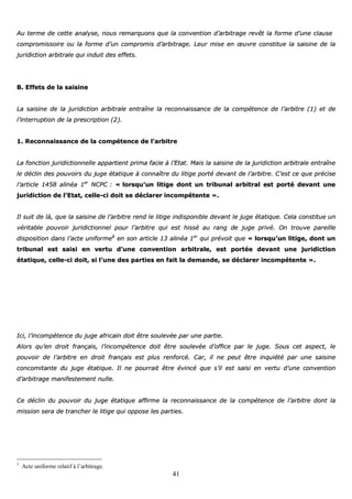 41
AAuu tteerrmmee ddee cceettttee aannaallyyssee,, nnoouuss rreemmaarrqquuoonnss qquuee llaa ccoonnvveennttiioonn dd’’aarrbbiittrraaggee rreevvêêtt llaa ffoorrmmee dd’’uunnee ccllaauussee
ccoommpprroommiissssooiirree oouu llaa ffoorrmmee dd’’uunn ccoommpprroommiiss dd’’aarrbbiittrraaggee.. LLeeuurr mmiissee eenn œœuuvvrree ccoonnssttiittuuee llaa ssaaiissiinnee ddee llaa
jjuurriiddiiccttiioonn aarrbbiittrraallee qquuii iinndduuiitt ddeess eeffffeettss..
BB.. EEffffeettss ddee llaa ssaaiissiinnee
LLaa ssaaiissiinnee ddee llaa jjuurriiddiiccttiioonn aarrbbiittrraallee eennttrraaîînnee llaa rreeccoonnnnaaiissssaannccee ddee llaa ccoommppéétteennccee ddee ll’’aarrbbiittrree ((11)) eett ddee
ll’’iinntteerrrruuppttiioonn ddee llaa pprreessccrriippttiioonn ((22))..
11.. RReeccoonnnnaaiissssaannccee ddee llaa ccoommppéétteennccee ddee ll’’aarrbbiittrree
LLaa ffoonnccttiioonn jjuurriiddiiccttiioonnnneellllee aappppaarrttiieenntt pprriimmaa ffaacciiee àà ll’’EEttaatt.. MMaaiiss llaa ssaaiissiinnee ddee llaa jjuurriiddiiccttiioonn aarrbbiittrraallee eennttrraaîînnee
llee ddéécclliinn ddeess ppoouuvvooiirrss dduu jjuuggee ééttaattiiqquuee àà ccoonnnnaaîîttrree dduu lliittiiggee ppoorrttéé ddeevvaanntt ddee ll’’aarrbbiittrree.. CC’’eesstt ccee qquuee pprréécciissee
ll’’aarrttiiccllee 11445588 aalliinnééaa 11eerr
NNCCPPCC :: «« lloorrssqquu’’uunn lliittiiggee ddoonntt uunn ttrriibbuunnaall aarrbbiittrraall eesstt ppoorrttéé ddeevvaanntt uunnee
jjuurriiddiiccttiioonn ddee ll’’EEttaatt,, cceellllee--ccii ddooiitt ssee ddééccllaarreerr iinnccoommppéétteennttee »»..
IIll ssuuiitt ddee llàà,, qquuee llaa ssaaiissiinnee ddee ll’’aarrbbiittrree rreenndd llee lliittiiggee iinnddiissppoonniibbllee ddeevvaanntt llee jjuuggee ééttaattiiqquuee.. CCeellaa ccoonnssttiittuuee uunn
vvéérriittaabbllee ppoouuvvooiirr jjuurriiddiiccttiioonnnneell ppoouurr ll’’aarrbbiittrree qquuii eesstt hhiisssséé aauu rraanngg ddee jjuuggee pprriivvéé.. OOnn ttrroouuvvee ppaarreeiillllee
ddiissppoossiittiioonn ddaannss ll’’aaccttee uunniiffoorrmmee11
eenn ssoonn aarrttiiccllee 1133 aalliinnééaa 11eerr
qquuii pprréévvooiitt qquuee «« lloorrssqquu’’uunn lliittiiggee,, ddoonntt uunn
ttrriibbuunnaall eesstt ssaaiissii eenn vveerrttuu dd’’uunnee ccoonnvveennttiioonn aarrbbiittrraallee,, eesstt ppoorrttééee ddeevvaanntt uunnee jjuurriiddiiccttiioonn
ééttaattiiqquuee,, cceellllee--ccii ddooiitt,, ssii ll’’uunnee ddeess ppaarrttiieess eenn ffaaiitt llaa ddeemmaannddee,, ssee ddééccllaarreerr iinnccoommppéétteennttee »»..
IIccii,, ll’’iinnccoommppéétteennccee dduu jjuuggee aaffrriiccaaiinn ddooiitt êêttrree ssoouulleevvééee ppaarr uunnee ppaarrttiiee..
AAlloorrss qquu’’eenn ddrrooiitt ffrraannççaaiiss,, ll’’iinnccoommppéétteennccee ddooiitt êêttrree ssoouulleevvééee dd’’ooffffiiccee ppaarr llee jjuuggee.. SSoouuss cceett aassppeecctt,, llee
ppoouuvvooiirr ddee ll’’aarrbbiittrree eenn ddrrooiitt ffrraannççaaiiss eesstt pplluuss rreennffoorrccéé.. CCaarr,, iill nnee ppeeuutt êêttrree iinnqquuiiééttéé ppaarr uunnee ssaaiissiinnee
ccoonnccoommiittaannttee dduu jjuuggee ééttaattiiqquuee.. IIll nnee ppoouurrrraaiitt êêttrree éévviinnccéé qquuee ss’’iill eesstt ssaaiissii eenn vveerrttuu dd’’uunnee ccoonnvveennttiioonn
dd’’aarrbbiittrraaggee mmaanniiffeesstteemmeenntt nnuullllee..
CCee ddéécclliinn dduu ppoouuvvooiirr dduu jjuuggee ééttaattiiqquuee aaffffiirrmmee llaa rreeccoonnnnaaiissssaannccee ddee llaa ccoommppéétteennccee ddee ll’’aarrbbiittrree ddoonntt llaa
mmiissssiioonn sseerraa ddee ttrraanncchheerr llee lliittiiggee qquuii ooppppoossee lleess ppaarrttiieess..
1
Acte uniforme relatif à l’arbitrage.
 