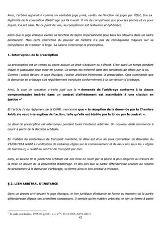 42
AAiinnssii,, ll’’aarrbbiittrree aappppaarraaîîtt--iill ccoommmmee uunn vvéérriittaabbllee jjuuggee pprriivvéé,, rreevvêêttuu ddee ll’’oonnccttiioonn ddee jjuuggeerr ppaarr ll’’EEttaatt,, ttiirree ssaa
llééggiittiimmiittéé ddee llaa ccoonnvveennttiioonn dd’’aarrbbiittrraaggee qquuii ll’’aa iinnvveessttii.. IIll nn’’aa ddee ccoommppéétteennccee qquuee ppoouurr lleess ppaarrttiieess eett ccee ppoouurr
lleeqquueell,, iill aa ééttéé ssaaiissii.. DDee ccee ppooiinntt ddee vvuuee,, ssaa ccoommppéétteennccee eesstt rreessttrreeiinnttee eett éépphhéémmèèrree..
AAlloorrss qquuee llee jjuuggee ééttaattiiqquuee eexxeerrccee ssaa ffoonnccttiioonn ddee ffaaççoonn iimmppeerrssoonnnneellllee ppoouurr ttoouuss lleess cciittooyyeennss ddaannss uunn ccaaddrree
ppeerrmmaanneenntt.. MMaaiiss cceettttee rreessttrriiccttiioonn dduu ppoouuvvooiirr ddee ll’’aarrbbiittrree nn’’aa ppaass ddee ccoonnssééqquueennccee mmaajjeeuurree ssuurr ssaa
ccoommppéétteennccee ddee ttrraanncchheerr llee lliittiiggee.. SSaa ssaaiissiinnee iinntteerrrroommpptt llaa pprreessccrriippttiioonn..
11.. IInntteerrrruuppttiioonn ddee llaa pprreessccrriippttiioonn
LLaa pprreessccrriippttiioonn eesstt uunn tteemmppss aauu ccoouurrss dduuqquueell uunn ddrrooiitt ss’’aaccqquuiieerrtt oouu ss’’éétteeiinntt.. CC’’eesstt aauussssii uunn tteemmppss ppeennddaanntt
lleeqquueell llee jjuussttiicciiaabbllee ppeeuutt eesstteerr eenn jjuussttiiccee.. CCee tteemmppss eesstt eennffeerrmméé ddaannss ddeess ccoonnddiittiioonnss ddee ddééllaaiiss ppaarr llaa llooii..
CCoommmmee ll’’aaccttiioonn ddeevvaanntt llee jjuuggee ééttaattiiqquuee,, ll’’aaccttiioonn aarrbbiittrraallee iinntteerrrroommpptt llaa pprreessccrriippttiioonn.. CCeellaa ccoommmmaannddee qquuee
llaa ddeemmaannddee eenn aarrbbiittrraaggee ssooiitt rréégguulliièèrreemmeenntt iinnttrroodduuiittee ccoonnffoorrmméémmeenntt àà llaa ccoonnvveennttiioonn dd’’aarrbbiittrraaggee..
AAiinnssii,, llaa ccoouurr ddee ccaassssaattiioonn aa--tt--eellllee jjuuggéé qquuee llaa «« ddeemmaannddee ddee ll’’aarrbbiittrraaggee ccoonnffoorrmmee àà llaa ccllaauussee
ccoommpprroommiissssooiirree iinnsséérrééee ddaannss uunn ccoonnttrraatt dd’’aaffffrrèètteemmeenntt eesstt aassssiimmiillaabbllee àà uunnee cciittaattiioonn eenn
jjuussttiiccee »»11
EEtt ll’’aarrttiiccllee IIVV dduu rrèègglleemmeenntt ddee llaa CCAAMMPP,, mmeennttiioonnnnee qquuee «« llaa rréécceeppttiioonn ddee llaa ddeemmaannddee ppaarr llaa CChhaammbbrree
AArrbbiittrraallee vvaauutt iinntteerrrruuppttiioonn ddee ll’’aaccttiioonn,, tteellllee qquu’’eellllee eesstt ééttaabblliiee ppaarr llaa llooii oouu ppaarr llee ccoonnttrraatt »»..
LLee ddééllaaii ddee pprreessccrriippttiioonn eesstt iinntteerrrroommppuu ppeennddaanntt ttoouuttee ll’’iinnssttaannccee aarrbbiittrraallee.. UUnn nnoouuvveeaauu ddééllaaii ccoommmmeennccee àà
ccoouurriirr àà ppaarrttiirr ddee llaa ddéécciissiioonn aarrbbiittrraallee..
EEnn mmaattiièèrree dduu ccoonntteennttiieeuuxx ddee ttrraannssppoorrtt mmaarriittiimmee,, llee ddééllaaii eesstt dd’’uunn aann ssoouuss ccoonnvveennttiioonn ddee BBrruuxxeelllleess dduu
2255//0088//11992244 rreellaattiiff àà ll’’uunniiffiiccaattiioonn ddee cceerrttaaiinneess rrèègglleess ssuurr llee ccoonnnnaaiisssseemmeenntt eett ddee ddeeuuxx aannss ssoouuss lleess «« rrèègglleess
ddee HHaammbboouurrgg »» rreellaattiiff aauu ccoonnttrraatt ddee ttrraannssppoorrtt ppaarr mmeerr..
AAiinnssii,, llaa ssaaiissiinnee ddee llaa jjuurriiddiiccttiioonn aarrbbiittrraallee eesstt--eellllee mmiissee eenn rroouuttee ppaarr llaa ppaarrttiiee llaa pplluuss ddiilliiggeennttee aauu ttrraavveerrss ddee
llaa mmiissee eenn œœuuvvrree ddee llaa ccoonnvveennttiioonn dd’’aarrbbiittrraaggee.. EEtt ddèèss lloorrss qquuee llaa ppaarrttiiee ddééffeennddeerreessssee aacccceeppttee oouu rrééppoonndd
ffaavvoorraabblleemmeenntt àà llaa ddeemmaannddee dd’’aarrbbiittrraaggee,, ssee ffoorrmmee aaiinnssii llee lliieenn aarrbbiittrraall dd’’iinnssttaannccee..
§§ 22.. LLIIEENN AARRBBIITTRRAALL DD’’IINNSSTTAANNCCEE
DDaannss uunn pprrooccèèss cciivviill ddeevvaanntt llee jjuuggee ééttaattiiqquuee,, llee lliieenn jjuurriiddiiqquuee dd’’iinnssttaannccee ssee ffoorrmmee aauu mmoommeenntt ooùù llaa ppaarrttiiee
ddééffeennddeerreessssee ddééppoossee sseess pprreemmiièèrreess ccoonncclluussiioonnss.. IIll sseemmbbllee qquu’’eenn mmaattiièèrree aarrbbiittrraallee,, llee lliieenn ssee ffoorrmmee àà ppaarrttiirr
1
In code civil Dalloz, 1995-96, p.1631, Civ, 2ème
, 11/12/1985, JCP II 20677.
 