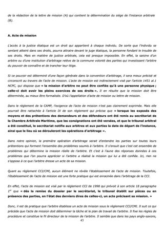 43
ddee llaa rrééddaaccttiioonn ddee llaa lleettttrree ddee mmiissssiioonn ((AA)) qquuii ccoonnttiieenntt llaa ddéétteerrmmiinnaattiioonn dduu ssiièèggee ddee ll’’iinnssttaannccee aarrbbiittrraallee
((BB))..
AA.. AAccttee ddee mmiissssiioonn
LL’’aaccccèèss àà llaa jjuussttiiccee ééttaattiiqquuee eesstt uunn ddrrooiitt qquuii aappppaarrttiieenntt àà cchhaaqquuee iinnddiivviidduu.. DDee ssoorrttee qquuee ll’’iinnddiivviidduu ssee
sseennttaanntt aatttteeiinntt ddaannss sseess ddrrooiittss,, ppoouurrrraa aattttrraaiirree ddeevvaanntt llee jjuuggee ééttaattiiqquuee,, llaa ppeerrssoonnnnee ffoonnddaanntt llee ttrroouubbllee ddee
sseess ddrrooiittss.. MMaaiiss eenn mmaattiièèrree ddee jjuussttiiccee aarrbbiittrraallee,, cceellaa eesstt pprreessqquuee iimmppoossssiibbllee.. EEnn eeffffeett,, llaa ssaaiissiinnee dd’’uunn
aarrbbiittrree oouu dd’’uunnee iinnssttiittuuttiioonn dd’’aarrbbiittrraaggee rreellèèvvee ddee llaa ccoommmmuunnee vvoolloonnttéé ddeess ppaarrttiieess qquuii iinnvveessttiisssseenntt ll’’aarrbbiittrree
dduu ppoouuvvooiirr ddee ccoonnnnaaîîttrree eett ddee ttrraanncchheerr lleeuurr lliittiiggee..
SSii ccee ppoouuvvooiirr eesstt ddéétteerrmmiinnéé dd’’uunnee ffaaççoonn ggéénnéérraallee ddaannss llaa ccoonnvveennttiioonn dd’’aarrbbiittrraaggee,, iill sseerraa mmiieeuuxx pprréécciisséé eett
cciirrccoonnssccrriitt aauu ttrraavveerrss ddee ll’’aaccttee ddee mmiissssiioonn.. LL’’aaccttee ddee mmiissssiioonn eesstt iinnddiirreecctteemmeenntt vviisséé ppaarr ll’’aarrttiiccllee 11445511 aall..11
NNCCPPCC,, qquuii ddiissppoossee qquuee «« llaa mmiissssiioonn dd’’aarrbbiittrree nnee ppeeuutt êêttrree ccoonnffiiééee qquu’’àà uunnee ppeerrssoonnnnee pphhyyssiiqquuee ;;
cceellllee--ccii ddooiitt aavvooiirr lleess pplleeiinnss eexxeerrcciicceess ddee sseess ddrrooiittss »».. IIll eenn rrééssuullttee qquuee llaa mmiissssiioonn ddooiitt êêttrree
ddéétteerrmmiinnééee,, aauu mmiieeuuxx êêttrree ffoorrmmaalliissééee.. DD’’ooùù ll’’aappppeellllaattiioonn dd’’aaccttee ddee mmiissssiioonn oouu lleettttrree ddee mmiissssiioonn..
DDaannss llee rrèègglleemmeenntt ddee llaa CCAAMMPP,, ll’’eexxiiggeennccee ddee ll’’aaccttee ddee mmiissssiioonn nn’’eesstt ppaass ccllaaiirreemmeenntt eexxpprriimmééee.. MMaaiiss eellllee
ppoouurrrraaiitt êêttrree rraattttaacchhééee àà ll’’aarrttiiccllee IIXX ddee ssoonn rrèègglleemmeenntt qquuii pprréécciissee qquuee «« lloorrssqquuee lleess eexxppoossééss ddeess
mmooyyeennss eett ddeess pprréétteennttiioonnss ddeess ddeemmaannddeeuurrss eett ddeess ddééffeennddeeuurrss oonntt ééttéé rreemmiiss aauu sseeccrrééttaarriiaatt ddee
llaa CChhaammbbrree AArrbbiittrraallee MMaarriittiimmee,, qquuee lleess ccoonnssiiggnnaattiioonnss oonntt ééttéé vveerrssééeess,, eett qquuee llee ttrriibbuunnaall aarrbbiittrraall
aa ééttéé ccoonnssttiittuuéé,, llee sseeccrrééttaarriiaatt nnoottiiffiiee aauuxx aarrbbiittrreess eett aauuxx ppaarrttiieess llaa ddaattee ddee ddééppaarrtt ddee ll’’iinnssttaannccee,,
aaiinnssii qquuee llee lliieeuu ooùù ssee ddéérroouulleerroonntt lleess ooppéérraattiioonnss dd’’aarrbbiittrraaggee »»..
DDaannss nnoottrree ooppiinniioonn,, llaa pprreemmiièèrree ooppéérraattiioonn dd’’aarrbbiittrraaggee sseerraaiitt dd’’eenntteennddrree lleess ppaarrttiieess ssuurr ttoouutteess lleeuurrss
pprréétteennttiioonnss qquuii ffoorrmmeenntt ll’’eennsseemmbbllee ddeess pprroobbllèèmmeess ssoouummiiss àà ll’’aarrbbiittrree.. IIll ss’’eennssuuiitt qquuee cc’’eesstt cceett eennsseemmbbllee ddee
pprroobbllèèmmeess qquuii ddéétteerrmmiinnee llaa mmiissssiioonn rrééeellllee ddee ll’’aarrbbiittrree.. EEtt cc’’eesstt àà ll’’aauunnee ddeess rrééppoonnsseess ddoonnnnééeess àà cceess
pprroobbllèèmmeess qquuee ll’’oonn ppoouurrrraa aapppprréécciieerr ssii ll’’aarrbbiittrree aa rrééaalliisséé llaa mmiissssiioonn qquuii lluuii aa ééttéé ccoonnffiiééee.. IIccii,, rriieenn nnee
ss’’ooppppoossee àà ccee qquuee ll’’aarrbbiittrree ddrreessssee uunn aaccttee ddee ssaa mmiissssiioonn..
QQuuaanntt aauu rrèègglleemmeenntt CCCCII//CCMMII,, aauuccuunn éélléémmeenntt nnee rréévvèèllee ll’’ééttaabblliisssseemmeenntt ddee ll’’aaccttee ddee mmiissssiioonn.. TToouutteeffooiiss,,
ll’’ééttaabblliisssseemmeenntt ddee ll’’aaccttee ddee mmiissssiioonn eesstt uunnee ffoorrttee pprraattiiqquuee qquuii eesstt eennrraacciinnééee ddaannss ll’’aarrbbiittrraaggee ddee llaa CCCCII..
EEnn eeffffeett,, ll’’aaccttee ddee mmiissssiioonn eesstt vviisséé ppaarr llee rrèègglleemmeenntt CCCCII ddee 11999988 qquuii pprréévvooiitt àà ssoonn aarrttiiccllee 1188 ppaarraaggrraapphhee
11eerr
qquuee «« ddèèss llaa rreemmiissee dduu ddoossssiieerr ppaarr llee sseeccrrééttaarriiaatt,, llee ttrriibbuunnaall ééttaabblliitt ssuurr ppiièècceess oouu eenn
pprréésseennccee ddeess ppaarrttiieess,, eenn ll’’ééttaatt ddeess ddeerrnniieerrss ddiirreess ddee cceelllleess--ccii,, uunn aaccttee pprréécciissaanntt ssaa mmiissssiioonn.. »»
DDoonncc,, iill eesstt ddee pprraattiiqquuee qquuee ll’’aarrbbiittrree ééttaabblliissssee uunn aaccttee ddee mmiissssiioonn ssoouuss llee rrèègglleemmeenntt CCCCII//CCMMII.. IIll ssuuiitt ccee qquuii
pprrééccèèddee qquuee ll’’aaccttee ddee mmiissssiioonn ddooiitt ddéétteerrmmiinneerr llaa ttââcchhee eett llee ppllaann ddee ttrraavvaaiill ddee ll’’aarrbbiittrree.. IIll ffiixxee lleess rrèègglleess ddee
pprrooccéédduurree eett ccoonnssttiittuuee llee ffiill ddiirreecctteeuurr ddee llaa mmiissssiioonn ddee ll’’aarrbbiittrree.. IIll sseemmbbllee qquuee ddaannss lleess ppaayyss aanngglloo--ssaaxxoonnss,,
 