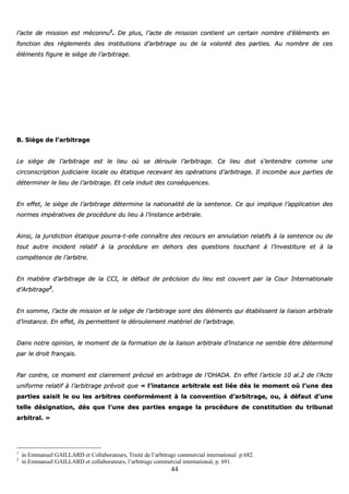 44
ll’’aaccttee ddee mmiissssiioonn eesstt mmééccoonnnnuu11
.. DDee pplluuss,, ll’’aaccttee ddee mmiissssiioonn ccoonnttiieenntt uunn cceerrttaaiinn nnoommbbrree dd’’éélléémmeennttss eenn
ffoonnccttiioonn ddeess rrèègglleemmeennttss ddeess iinnssttiittuuttiioonnss dd’’aarrbbiittrraaggee oouu ddee llaa vvoolloonnttéé ddeess ppaarrttiieess.. AAuu nnoommbbrree ddee cceess
éélléémmeennttss ffiigguurree llee ssiièèggee ddee ll’’aarrbbiittrraaggee..
BB.. SSiièèggee ddee ll’’aarrbbiittrraaggee
LLee ssiièèggee ddee ll’’aarrbbiittrraaggee eesstt llee lliieeuu ooùù ssee ddéérroouullee ll’’aarrbbiittrraaggee.. CCee lliieeuu ddooiitt ss’’eenntteennddrree ccoommmmee uunnee
cciirrccoonnssccrriippttiioonn jjuuddiicciiaaiirree llooccaallee oouu ééttaattiiqquuee rreecceevvaanntt lleess ooppéérraattiioonnss dd’’aarrbbiittrraaggee.. IIll iinnccoommbbee aauuxx ppaarrttiieess ddee
ddéétteerrmmiinneerr llee lliieeuu ddee ll’’aarrbbiittrraaggee.. EEtt cceellaa iinndduuiitt ddeess ccoonnssééqquueenncceess..
EEnn eeffffeett,, llee ssiièèggee ddee ll’’aarrbbiittrraaggee ddéétteerrmmiinnee llaa nnaattiioonnaalliittéé ddee llaa sseenntteennccee.. CCee qquuii iimmpplliiqquuee ll’’aapppplliiccaattiioonn ddeess
nnoorrmmeess iimmppéérraattiivveess ddee pprrooccéédduurree dduu lliieeuu àà ll’’iinnssttaannccee aarrbbiittrraallee..
AAiinnssii,, llaa jjuurriiddiiccttiioonn ééttaattiiqquuee ppoouurrrraa--tt--eellllee ccoonnnnaaîîttrree ddeess rreeccoouurrss eenn aannnnuullaattiioonn rreellaattiiffss àà llaa sseenntteennccee oouu ddee
ttoouutt aauuttrree iinncciiddeenntt rreellaattiiff àà llaa pprrooccéédduurree eenn ddeehhoorrss ddeess qquueessttiioonnss ttoouucchhaanntt àà ll’’iinnvveessttiittuurree eett àà llaa
ccoommppéétteennccee ddee ll’’aarrbbiittrree..
EEnn mmaattiièèrree dd’’aarrbbiittrraaggee ddee llaa CCCCII,, llee ddééffaauutt ddee pprréécciissiioonn dduu lliieeuu eesstt ccoouuvveerrtt ppaarr llaa CCoouurr IInntteerrnnaattiioonnaallee
dd’’AArrbbiittrraaggee22
..
EEnn ssoommmmee,, ll’’aaccttee ddee mmiissssiioonn eett llee ssiièèggee ddee ll’’aarrbbiittrraaggee ssoonntt ddeess éélléémmeennttss qquuii ééttaabblliisssseenntt llaa lliiaaiissoonn aarrbbiittrraallee
dd’’iinnssttaannccee.. EEnn eeffffeett,, iillss ppeerrmmeetttteenntt llee ddéérroouulleemmeenntt mmaattéérriieell ddee ll’’aarrbbiittrraaggee..
DDaannss nnoottrree ooppiinniioonn,, llee mmoommeenntt ddee llaa ffoorrmmaattiioonn ddee llaa lliiaaiissoonn aarrbbiittrraallee dd’’iinnssttaannccee nnee sseemmbbllee êêttrree ddéétteerrmmiinnéé
ppaarr llee ddrrooiitt ffrraannççaaiiss..
PPaarr ccoonnttrree,, ccee mmoommeenntt eesstt ccllaaiirreemmeenntt pprréécciisséé eenn aarrbbiittrraaggee ddee ll’’OOHHAADDAA.. EEnn eeffffeett ll’’aarrttiiccllee 1100 aall..22 ddee ll’’AAccttee
uunniiffoorrmmee rreellaattiiff àà ll’’aarrbbiittrraaggee pprréévvooiitt qquuee «« ll’’iinnssttaannccee aarrbbiittrraallee eesstt lliiééee ddèèss llee mmoommeenntt ooùù ll’’uunnee ddeess
ppaarrttiieess ssaaiissiitt llee oouu lleess aarrbbiittrreess ccoonnffoorrmméémmeenntt àà llaa ccoonnvveennttiioonn dd’’aarrbbiittrraaggee,, oouu,, àà ddééffaauutt dd’’uunnee
tteellllee ddééssiiggnnaattiioonn,, ddééss qquuee ll’’uunnee ddeess ppaarrttiieess eennggaaggee llaa pprrooccéédduurree ddee ccoonnssttiittuuttiioonn dduu ttrriibbuunnaall
aarrbbiittrraall.. »»
1
in Emmanuel GAILLARD et Collaborateurs, Traité de l’arbitrage commercial international p.682.
2
in Emmanuel GAILLARD et collaborateurs, l’arbitrage commercial international, p. 691.
 