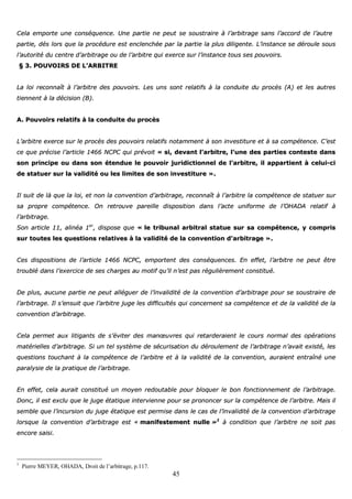 45
CCeellaa eemmppoorrttee uunnee ccoonnssééqquueennccee.. UUnnee ppaarrttiiee nnee ppeeuutt ssee ssoouussttrraaiirree àà ll’’aarrbbiittrraaggee ssaannss ll’’aaccccoorrdd ddee ll’’aauuttrree
ppaarrttiiee,, ddééss lloorrss qquuee llaa pprrooccéédduurree eesstt eenncclleenncchhééee ppaarr llaa ppaarrttiiee llaa pplluuss ddiilliiggeennttee.. LL’’iinnssttaannccee ssee ddéérroouullee ssoouuss
ll’’aauuttoorriittéé dduu cceennttrree dd’’aarrbbiittrraaggee oouu ddee ll’’aarrbbiittrree qquuii eexxeerrccee ssuurr ll’’iinnssttaannccee ttoouuss sseess ppoouuvvooiirrss..
§§ 33.. PPOOUUVVOOIIRRSS DDEE LL’’AARRBBIITTRREE
LLaa llooii rreeccoonnnnaaîîtt àà ll’’aarrbbiittrree ddeess ppoouuvvooiirrss.. LLeess uunnss ssoonntt rreellaattiiffss àà llaa ccoonndduuiittee dduu pprrooccèèss ((AA)) eett lleess aauuttrreess
ttiieennnneenntt àà llaa ddéécciissiioonn ((BB))..
AA.. PPoouuvvooiirrss rreellaattiiffss àà llaa ccoonndduuiittee dduu pprrooccèèss
LL’’aarrbbiittrree eexxeerrccee ssuurr llee pprrooccèèss ddeess ppoouuvvooiirrss rreellaattiiffss nnoottaammmmeenntt àà ssoonn iinnvveessttiittuurree eett àà ssaa ccoommppéétteennccee.. CC’’eesstt
ccee qquuee pprréécciissee ll’’aarrttiiccllee 11446666 NNCCPPCC qquuii pprréévvooiitt «« ssii,, ddeevvaanntt ll’’aarrbbiittrree,, ll’’uunnee ddeess ppaarrttiieess ccoonntteessttee ddaannss
ssoonn pprriinncciippee oouu ddaannss ssoonn éétteenndduuee llee ppoouuvvooiirr jjuurriiddiiccttiioonnnneell ddee ll’’aarrbbiittrree,, iill aappppaarrttiieenntt àà cceelluuii--ccii
ddee ssttaattuueerr ssuurr llaa vvaalliiddiittéé oouu lleess lliimmiitteess ddee ssoonn iinnvveessttiittuurree »»..
IIll ssuuiitt ddee llàà qquuee llaa llooii,, eett nnoonn llaa ccoonnvveennttiioonn dd’’aarrbbiittrraaggee,, rreeccoonnnnaaîîtt àà ll’’aarrbbiittrree llaa ccoommppéétteennccee ddee ssttaattuueerr ssuurr
ssaa pprroopprree ccoommppéétteennccee.. OOnn rreettrroouuvvee ppaarreeiillllee ddiissppoossiittiioonn ddaannss ll’’aaccttee uunniiffoorrmmee ddee ll’’OOHHAADDAA rreellaattiiff àà
ll’’aarrbbiittrraaggee..
SSoonn aarrttiiccllee 1111,, aalliinnééaa 11eerr
,, ddiissppoossee qquuee «« llee ttrriibbuunnaall aarrbbiittrraall ssttaattuuee ssuurr ssaa ccoommppéétteennccee,, yy ccoommpprriiss
ssuurr ttoouutteess lleess qquueessttiioonnss rreellaattiivveess àà llaa vvaalliiddiittéé ddee llaa ccoonnvveennttiioonn dd’’aarrbbiittrraaggee »»..
CCeess ddiissppoossiittiioonnss ddee ll’’aarrttiiccllee 11446666 NNCCPPCC,, eemmppoorrtteenntt ddeess ccoonnssééqquueenncceess.. EEnn eeffffeett,, ll’’aarrbbiittrree nnee ppeeuutt êêttrree
ttrroouubblléé ddaannss ll’’eexxeerrcciiccee ddee sseess cchhaarrggeess aauu mmoottiiff qquu’’iill nn’’eesstt ppaass rréégguulliièèrreemmeenntt ccoonnssttiittuuéé..
DDee pplluuss,, aauuccuunnee ppaarrttiiee nnee ppeeuutt aalllléégguueerr ddee ll’’iinnvvaalliiddiittéé ddee llaa ccoonnvveennttiioonn dd’’aarrbbiittrraaggee ppoouurr ssee ssoouussttrraaiirree ddee
ll’’aarrbbiittrraaggee.. IIll ss’’eennssuuiitt qquuee ll’’aarrbbiittrree jjuuggee lleess ddiiffffiiccuullttééss qquuii ccoonncceerrnneenntt ssaa ccoommppéétteennccee eett ddee llaa vvaalliiddiittéé ddee llaa
ccoonnvveennttiioonn dd’’aarrbbiittrraaggee..
CCeellaa ppeerrmmeett aauuxx lliittiiggaannttss ddee ss’’éévviitteerr ddeess mmaannœœuuvvrreess qquuii rreettaarrddeerraaiieenntt llee ccoouurrss nnoorrmmaall ddeess ooppéérraattiioonnss
mmaattéérriieelllleess dd’’aarrbbiittrraaggee.. SSii uunn tteell ssyyssttèèmmee ddee ssééccuurriissaattiioonn dduu ddéérroouulleemmeenntt ddee ll’’aarrbbiittrraaggee nn’’aavvaaiitt eexxiissttéé,, lleess
qquueessttiioonnss ttoouucchhaanntt àà llaa ccoommppéétteennccee ddee ll’’aarrbbiittrree eett àà llaa vvaalliiddiittéé ddee llaa ccoonnvveennttiioonn,, aauurraaiieenntt eennttrraaîînnéé uunnee
ppaarraallyyssiiee ddee llaa pprraattiiqquuee ddee ll’’aarrbbiittrraaggee..
EEnn eeffffeett,, cceellaa aauurraaiitt ccoonnssttiittuuéé uunn mmooyyeenn rreeddoouuttaabbllee ppoouurr bbllooqquueerr llee bboonn ffoonnccttiioonnnneemmeenntt ddee ll’’aarrbbiittrraaggee..
DDoonncc,, iill eesstt eexxcclluu qquuee llee jjuuggee ééttaattiiqquuee iinntteerrvviieennnnee ppoouurr ssee pprroonnoonncceerr ssuurr llaa ccoommppéétteennccee ddee ll’’aarrbbiittrree.. MMaaiiss iill
sseemmbbllee qquuee ll’’iinnccuurrssiioonn dduu jjuuggee ééttaattiiqquuee eesstt ppeerrmmiissee ddaannss llee ccaass ddee ll’’iinnvvaalliiddiittéé ddee llaa ccoonnvveennttiioonn dd’’aarrbbiittrraaggee
lloorrssqquuee llaa ccoonnvveennttiioonn dd’’aarrbbiittrraaggee eesstt «« mmaanniiffeesstteemmeenntt nnuullllee »»11
àà ccoonnddiittiioonn qquuee ll’’aarrbbiittrree nnee ssooiitt ppaass
eennccoorree ssaaiissii..
1
Pierre MEYER, OHADA, Droit de l’arbitrage, p.117.
 