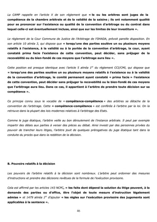 46
LLaa CCAAMMPP rraappppeellllee eenn ll’’aarrttiiccllee XX ddee ssoonn rrèègglleemmeenntt qquuee «« llee oouu lleess aarrbbiittrreess ssoonntt jjuuggeess ddee llaa
ccoommppéétteennccee ddee llaa cchhaammbbrree aarrbbiittrraallee eett ddee llaa vvaalliiddiittéé ddee llaa ssaaiissiinnee ;; iillss oonntt nnoottaammmmeenntt qquuaalliittéé
ppoouurr ssee pprroonnoonncceerr ssuurr ll’’eexxiisstteennccee oouu qquuaalliittéé ddee llaa ccoonnvveennttiioonn dd’’aarrbbiittrraaggee oouu dduu ccoonnttrraatt ddaannss
lleeqquueell cceellllee--ccii eesstt éévveennttuueelllleemmeenntt iinncclluussee,, aaiinnssii qquuee ssuurr lleess lliimmiitteess ddee lleeuurr iinnvveessttiittuurree »»..
LLee rrèègglleemmeenntt ddee llaa CCoouurr CCoommmmuunnee ddee JJuussttiiccee ddee ll’’AArrbbiittrraaggee ddee ll’’OOHHAADDAA,, pprréévvooiitt ppaarreeiillllee ddiissppoossiittiioonn.. EEnn
ssoonn aarrttiiccllee 1100 aalliinnééaa 33,, qquuii ddiissppoossee qquuee «« lloorrssqquu’’uunnee ddeess ppaarrttiieess ssoouullèèvvee uunn oouu pplluussiieeuurrss mmooyyeennss
rreellaattiiffss àà ll’’eexxiisstteennccee,, àà llaa vvaalliiddiittéé oouu àà llaa ppoorrttééee ddee llaa ccoonnvveennttiioonn dd’’aarrbbiittrraaggee,, llaa ccoouurr,, aayyaanntt
ccoonnssttaattéé pprriimmaa ffaacciiee ll’’eexxiisstteennccee ddee cceettttee ccoonnvveennttiioonn,, ppeeuutt ddéécciiddeerr,, ssaannss pprrééjjuuggeerr ddee llaa
rreecceevvaabbiilliittéé oouu dduu bbiieenn--ffoonnddéé ddee cceess mmooyyeennss qquuee ll’’aarrbbiittrraaggee aauurraa lliieeuu »»..
CCeettttee ppoossiittiioonn eesstt pprreessqquuee iiddeennttiiqquuee aavveecc ll’’aarrttiiccllee 55 aalliinnééaa 11eerr
dduu rrèègglleemmeenntt CCCCII//CCMMII,, qquuii ddiissppoossee qquuee
«« lloorrssqquu’’uunnee ddeess ppaarrttiieess ssoouullèèvvee uunn oouu pplluussiieeuurrss mmooyyeennss rreellaattiiffss àà ll’’eexxiisstteennccee oouu àà llaa vvaalliiddiittéé
ddee llaa ccoonnvveennttiioonn dd’’aarrbbiittrraaggee,, llee ccoommiittéé ppeerrmmaanneenntt aayyaanntt ccoonnssttaattéé «« pprriimmaa ffaacciiee »» ll’’eexxiisstteennccee
ddee cceettttee ccoonnvveennttiioonn,, ppeeuutt ddéécciiddeerr ssaannss pprrééjjuuggeerr llaa rreecceevvaabbiilliittéé oouu llee bbiieenn--ffoonnddéé ddee cceess mmooyyeennss
qquuee ll’’aarrbbiittrraaggee aauurraa lliieeuu.. DDaannss ccee ccaass,, iill aappppaarrttiieenntt àà ll’’aarrbbiittrree ddee pprreennddrree ttoouuttee ddéécciissiioonn ssuurr ssaa
ccoommppéétteennccee »»..
CCee pprriinncciippee ccoonnnnuu ssoouuss llee vvooccaabbllee ddee «« ccoommppéétteennccee--ccoommppéétteennccee »» ddeess aarrbbiittrreess ssee ddééttaacchhee ddee llaa
ccoonnvveennttiioonn ddee ll’’aarrbbiittrraaggee.. CCeettttee «« ccoommppéétteennccee--ccoommppéétteennccee »» eesstt ccoonnfféérrééee àà ll’’aarrbbiittrree ppaarr llaa llooii.. OOnn llaa
rreettrroouuvvee ddaannss llaa pplluuppaarrtt ddeess llooiiss mmooddeerrnneess rreellaattiivveess àà ll’’aarrbbiittrraaggee ddeess EEttaattss..
CCoommmmee llee jjuuggee ééttaattiiqquuee,, ll’’aarrbbiittrree vveeiillllee aauu bboonn ddéérroouulleemmeenntt ddee ll’’iinnssttaannccee aarrbbiittrraallee.. IIll ppeeuutt ppaarr eexxeemmppllee
iimmppaarrttiirr ddeess ddééllaaiiss aauuxx ppaarrttiieess àà vveerrsseerr ddeess ppiièècceess aauu ddéébbaatt.. AAiinnssii iinnvveessttii ppaarr ddeess ppeerrssoonnnneess pprriivvééeess dduu
ppoouuvvooiirr ddee ttrraanncchheerr lleeuurrss lliittiiggeess,, ll’’aarrbbiittrree jjoouuiitt ddee qquueellqquueess pprréérrooggaattiivveess dduu jjuuggee ééttaattiiqquuee ttaanntt ddaannss llaa
ccoonndduuiittee dduu pprrooccèèss qquuee ddaannss llaa rreeddddiittiioonn ddee llaa ddéécciissiioonn..
BB.. PPoouuvvooiirrss rreellaattiiffss àà llaa ddéécciissiioonn
LLeess ppoouuvvooiirrss ddee ll’’aarrbbiittrree rreellaattiiffss àà llaa ddéécciissiioonn ssoonntt nnoommbbrreeuuxx.. LL’’aarrbbiittrree ppeeuutt oorrddoonnnneerr ddeess mmeessuurreess
dd’’iinnssttrruuccttiioonnss eett pprreennddrree ddeess ddéécciissiioonnss rreevvêêttuueess ddee llaa ffoorrmmuullee ddee ll’’eexxééccuuttiioonn pprroovviissooiirree..
CCeellaa eesstt aaffffiirrmméé ppaarr lleess aarrttiicclleess 114433 NNCCPPCC,, «« lleess ffaaiittss ddoonntt ddééppeenndd llaa ssoolluuttiioonn dduu lliittiiggee ppeeuuvveenntt,, àà llaa
ddeemmaannddee ddeess ppaarrttiieess oouu dd’’ooffffiiccee,, êêttrree ll’’oobbjjeett ddee ttoouuttee mmeessuurree dd’’iinnssttrruuccttiioonn llééggaalleemmeenntt
aaddmmiissee »» eett 11447799 aalliinnééaa 11eerr
dd’’aajjoouutteerr «« lleess rrèègglleess ssuurr ll’’eexxééccuuttiioonn pprroovviissooiirree ddeess jjuuggeemmeennttss ssoonntt
aapppplliiccaabblleess àà llaa sseenntteennccee »»..
 