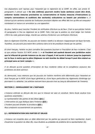47
CCeess ddiissppoossiittiioonnss ssoonntt rreepprriisseess ppoouurr ll’’eesssseennttiieell ppaarr llee rrèègglleemmeenntt ddee llaa CCAAMMPP.. EEnn eeffffeett,, ssoonn aarrttiiccllee XXII
ppaarraaggrraapphhee 22 pprréévvooiitt qquuee «« iillss ((lleess aarrbbiittrreess)) ppoouurrrroonntt rreennddrree ttoouuttee sseenntteennccee aavvaanntt ddiirree ddrrooiitt,,
oorrddoonnnneerr ttoouutteess mmeessuurreess pprroovviissooiirreess oouu ccoonnsseerrvvaattooiirreess eett ttoouutteess mmeessuurreess dd’’iinnssttrruuccttiioonnss ((yy
ccoommpprriiss ccoonnvvooccaattiioonnss eett aauuddiittiioonnss ddeess ssaacchhaannttss)) eexxééccuuttooiirreess aauu bbeessooiinn ppaarr pprroovviissiioonn »».. IIll
ss’’eennssuuiitt qquu’’uunnee sseenntteennccee aassssoorrttiiee ddee ll’’eexxééccuuttiioonn pprroovviissooiirree ddééppllooiiee sseess eeffffeettss ddèèss lloorrss qquu’’eellllee eesstt eexxeeqquuaattuurr
nnoonnoobbssttaanntt uunn rreeccoouurrss eenn aannnnuullaattiioonn oouu uunnee ooppppoossiittiioonn..
DDee pplluuss,, ll’’aarrbbiittrree ppeeuutt ttrraanncchheerr ll’’iinncciiddeenntt ddee vvéérriiffiiccaattiioonn dd’’ééccrriittuurree oouu ddee ffaauuxx.. CC’’eesstt ccee qquuee pprréécciissee ll’’aarrttiiccllee
XXII ppaarraaggrraapphhee iinn ffiinnee dduu rrèègglleemmeenntt ddee llaa CCAAMMPP.. TTeellllee nn’’eesstt ppaass llaa ppoossiittiioonn dduu ddrrooiitt bbeellggee.. CCaarr ll’’aarrttiiccllee
11770044..44 dduu ccooddee jjuuddiicciiaaiirree bbeellggee,, iinntteerrddiitt aauuxx aarrbbiittrreess dd’’oorrddoonnnneerr uunnee vvéérriiffiiccaattiioonn dd’’ééccrriittuurree..
DDaannss llee rrèègglleemmeenntt CCCCII//CCMMII,, lleess ppoouuvvooiirrss ddee ll’’aarrbbiittrree rreellaattiiffss àà llaa ddéécciissiioonn nn’’aappppaarraaiisssseenntt ddee ffaaççoonn ffoorrmmeellllee..
TToouutteeffooiiss,, cceess ppoouuvvooiirrss ppoouurrrraaiieenntt êêttrree ccoonntteennuuss ddaannss llaa llooii ddee pprrooccéédduurree cchhooiissiiee ppaarr lleess ppaarrttiieess..
EEnn ddrrooiitt ffrraannççaaiiss,, ll’’aarrbbiittrree nnee ppeeuutt ccoonnnnaaîîttrree ddeess qquueessttiioonnss ttoouucchhaanntt àà ll’’iinnssccrriippttiioonn ddee ffaauuxx iinncciiddeennttee.. CC’’eesstt
ccee qquuee pprréécciissee ll’’aarrttiiccllee 331133 NNCCPPCC aalliinnééaa 11 :: «« ssii ll’’iinncciiddeenntt eesstt ssoouulleevvéé ddeevvaanntt uunnee jjuurriiddiiccttiioonn aauuttrree
qquuee llee ttrriibbuunnaall ddee ggrraannddee iinnssttaannccee oouu ddee ccoouurr dd’’aappppeell,, iill eesstt ssuurrssiiss àà ssttaattuueerr jjuussqquu’’aauu jjuuggeemmeenntt
ssuurr llee ffaauuxx àà mmooiinnss qquuee llaa ppiièèccee lliittiiggiieeuussee nnee ssooiitt ééccaarrttééee dduu ddéébbaatt lloorrssqquu’’iill ppeeuutt êêttrree ssttaattuuéé aauu
pprriinncciippaall ssaannss eenn tteenniirr ccoommppttee »»..
IIll eenn ddééccoouullee qquu’’uunnee qquueessttiioonn dd’’iinnssccrriippttiioonn ddee ffaauuxx iinncciiddeennttee rreellèèvvee ddee llaa ccoommppéétteennccee eexxcclluussiivvee ddeess
jjuurriiddiiccttiioonnss ddee ddrrooiitt ccoommmmuunn..
AAuu ddeemmeeuurraanntt,, nnoouuss rreetteennoonnss qquuee lleess ppoouuvvooiirrss ddee ll’’aarrbbiittrree mmaarriittiimmee ssoonntt ddéétteerrmmiinnééss ppoouurr ll’’eesssseennttiieell eenn
ddrrooiitt ffrraannççaaiiss ppaarr llee NNCCPPCC dd’’uunnee ffaaççoonn ggéénnéérraallee eett,, dd’’uunnee ffaaççoonn ppaarrttiiccuulliièèrree lleess rrèègglleemmeennttss dd’’aarrbbiittrraaggee qquuii
ppoouurrrraaiieenntt ss’’yy rraattttaacchheerr.. LLeess aarrbbiittrreess eexxeerrcceenntt lleeuurrss ppoouuvvooiirrss ttoouutt aauu lloonngg dduu ddéérroouulleemmeenntt ddee ll’’iinnssttaannccee..
SSEECCTTIIOONN 22 :: DDEERROOUULLEEMMEENNTT DDEE LL’’IINNSSTTAANNCCEE
LL’’iinnssttaannccee aarrbbiittrraallee ssee ddéérroouullee ddééss lloorrss qquuee llee ttrriibbuunnaall eesstt ssaaiissii eett ccoonnssttiittuuéé.. NNoottrree ééttuuddee ssoouullèèvvee ttrrooiiss
qquueessttiioonnss eesssseennttiieelllleess ::
LLaa rreepprréésseennttaattiioonn ddeess ppaarrttiieess eett ddeess ddééllaaiiss ((§§11)) ;;
LL’’iinntteerrvveennttiioonn dduu jjuuggee ééttaattiiqquuee ddaannss ll’’iinnssttaannccee ((§§22)) ;;
LL’’iinncciiddeenntt ppoouuvvaanntt éémmaaiilllleerr llaa pprrooccéédduurree ((§§33)) ;;
NNoouuss aannaallyyssoonnss ssuucccceessssiivveemmeenntt cceess qquueessttiioonnss..
§§ 11.. RREEPPRREESSEENNTTAATTIIOONN DDEESS PPAARRTTIIEESS EETT DDEELLAAIISS
LL’’iinnssttaannccee eesstt eennccaaddrrééee ddaannss uunn ddééllaaii ddéétteerrmmiinnéé ppaarr lleess ppaarrttiieess qquuii ppeeuuvveenntt ssee ffaaiirree rreepprréésseenntteerr.. AAvvaanntt
dd’’eexxaammiinneerr llaa qquueessttiioonn dduu ddééllaaii ((BB)),, nnoouuss ééttuuddiioonnss aauu pprrééaallaabbllee ddee pprroobbllèèmmee ddee llaa rreepprréésseennttaattiioonn ((AA))..
 