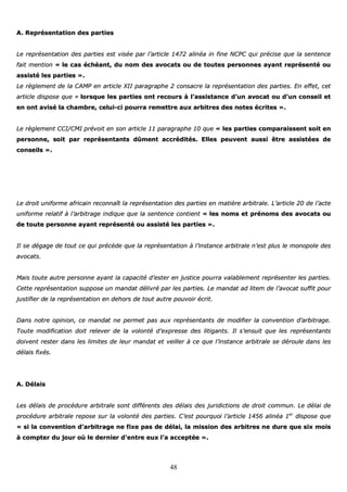 48
AA.. RReepprréésseennttaattiioonn ddeess ppaarrttiieess
LLee rreepprréésseennttaattiioonn ddeess ppaarrttiieess eesstt vviissééee ppaarr ll’’aarrttiiccllee 11447722 aalliinnééaa iinn ffiinnee NNCCPPCC qquuii pprréécciissee qquuee llaa sseenntteennccee
ffaaiitt mmeennttiioonn «« llee ccaass éécchhééaanntt,, dduu nnoomm ddeess aavvooccaattss oouu ddee ttoouutteess ppeerrssoonnnneess aayyaanntt rreepprréésseennttéé oouu
aassssiissttéé lleess ppaarrttiieess »»..
LLee rrèègglleemmeenntt ddee llaa CCAAMMPP eenn aarrttiiccllee XXIIII ppaarraaggrraapphhee 22 ccoonnssaaccrree llaa rreepprréésseennttaattiioonn ddeess ppaarrttiieess.. EEnn eeffffeett,, cceett
aarrttiiccllee ddiissppoossee qquuee «« lloorrssqquuee lleess ppaarrttiieess oonntt rreeccoouurrss àà ll’’aassssiissttaannccee dd’’uunn aavvooccaatt oouu dd’’uunn ccoonnsseeiill eett
eenn oonntt aavviisséé llaa cchhaammbbrree,, cceelluuii--ccii ppoouurrrraa rreemmeettttrree aauuxx aarrbbiittrreess ddeess nnootteess ééccrriitteess »»..
LLee rrèègglleemmeenntt CCCCII//CCMMII pprréévvooiitt eenn ssoonn aarrttiiccllee 1111 ppaarraaggrraapphhee 1100 qquuee «« lleess ppaarrttiieess ccoommppaarraaiisssseenntt ssooiitt eenn
ppeerrssoonnnnee,, ssooiitt ppaarr rreepprréésseennttaannttss ddûûmmeenntt aaccccrrééddiittééss.. EElllleess ppeeuuvveenntt aauussssii êêttrree aassssiissttééeess ddee
ccoonnsseeiillss »»..
LLee ddrrooiitt uunniiffoorrmmee aaffrriiccaaiinn rreeccoonnnnaaîîtt llaa rreepprréésseennttaattiioonn ddeess ppaarrttiieess eenn mmaattiièèrree aarrbbiittrraallee.. LL’’aarrttiiccllee 2200 ddee ll’’aaccttee
uunniiffoorrmmee rreellaattiiff àà ll’’aarrbbiittrraaggee iinnddiiqquuee qquuee llaa sseenntteennccee ccoonnttiieenntt «« lleess nnoommss eett pprréénnoommss ddeess aavvooccaattss oouu
ddee ttoouuttee ppeerrssoonnnnee aayyaanntt rreepprréésseennttéé oouu aassssiissttéé lleess ppaarrttiieess »»..
IIll ssee ddééggaaggee ddee ttoouutt ccee qquuii pprrééccèèddee qquuee llaa rreepprréésseennttaattiioonn àà ll’’iinnssttaannccee aarrbbiittrraallee nn’’eesstt pplluuss llee mmoonnooppoollee ddeess
aavvooccaattss..
MMaaiiss ttoouuttee aauuttrree ppeerrssoonnnnee aayyaanntt llaa ccaappaacciittéé dd’’eesstteerr eenn jjuussttiiccee ppoouurrrraa vvaallaabblleemmeenntt rreepprréésseenntteerr lleess ppaarrttiieess..
CCeettttee rreepprréésseennttaattiioonn ssuuppppoossee uunn mmaannddaatt ddéélliivvrréé ppaarr lleess ppaarrttiieess.. LLee mmaannddaatt aadd lliitteemm ddee ll’’aavvooccaatt ssuuffffiitt ppoouurr
jjuussttiiffiieerr ddee llaa rreepprréésseennttaattiioonn eenn ddeehhoorrss ddee ttoouutt aauuttrree ppoouuvvooiirr ééccrriitt..
DDaannss nnoottrree ooppiinniioonn,, ccee mmaannddaatt nnee ppeerrmmeett ppaass aauuxx rreepprréésseennttaannttss ddee mmooddiiffiieerr llaa ccoonnvveennttiioonn dd’’aarrbbiittrraaggee..
TToouuttee mmooddiiffiiccaattiioonn ddooiitt rreelleevveerr ddee llaa vvoolloonnttéé dd’’eexxpprreessssee ddeess lliittiiggaannttss.. IIll ss’’eennssuuiitt qquuee lleess rreepprréésseennttaannttss
ddooiivveenntt rreesstteerr ddaannss lleess lliimmiitteess ddee lleeuurr mmaannddaatt eett vveeiilllleerr àà ccee qquuee ll’’iinnssttaannccee aarrbbiittrraallee ssee ddéérroouullee ddaannss lleess
ddééllaaiiss ffiixxééss..
AA.. DDééllaaiiss
LLeess ddééllaaiiss ddee pprrooccéédduurree aarrbbiittrraallee ssoonntt ddiifffféérreennttss ddeess ddééllaaiiss ddeess jjuurriiddiiccttiioonnss ddee ddrrooiitt ccoommmmuunn.. LLee ddééllaaii ddee
pprrooccéédduurree aarrbbiittrraallee rreeppoossee ssuurr llaa vvoolloonnttéé ddeess ppaarrttiieess.. CC’’eesstt ppoouurrqquuooii ll’’aarrttiiccllee 11445566 aalliinnééaa 11eerr
ddiissppoossee qquuee
«« ssii llaa ccoonnvveennttiioonn dd’’aarrbbiittrraaggee nnee ffiixxee ppaass ddee ddééllaaii,, llaa mmiissssiioonn ddeess aarrbbiittrreess nnee dduurree qquuee ssiixx mmooiiss
àà ccoommpptteerr dduu jjoouurr ooùù llee ddeerrnniieerr dd’’eennttrree eeuuxx ll’’aa aacccceeppttééee »»..
 