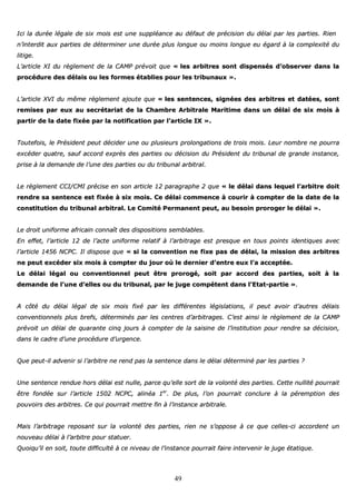 49
IIccii llaa dduurrééee llééggaallee ddee ssiixx mmooiiss eesstt uunnee ssuuppppllééaannccee aauu ddééffaauutt ddee pprréécciissiioonn dduu ddééllaaii ppaarr lleess ppaarrttiieess.. RRiieenn
nn’’iinntteerrddiitt aauuxx ppaarrttiieess ddee ddéétteerrmmiinneerr uunnee dduurrééee pplluuss lloonngguuee oouu mmooiinnss lloonngguuee eeuu ééggaarrdd àà llaa ccoommpplleexxiittéé dduu
lliittiiggee..
LL’’aarrttiiccllee XXII dduu rrèègglleemmeenntt ddee llaa CCAAMMPP pprréévvooiitt qquuee «« lleess aarrbbiittrreess ssoonntt ddiissppeennssééss dd’’oobbsseerrvveerr ddaannss llaa
pprrooccéédduurree ddeess ddééllaaiiss oouu lleess ffoorrmmeess ééttaabblliieess ppoouurr lleess ttrriibbuunnaauuxx »»..
LL’’aarrttiiccllee XXVVII dduu mmêêmmee rrèègglleemmeenntt aajjoouuttee qquuee «« lleess sseenntteenncceess,, ssiiggnnééeess ddeess aarrbbiittrreess eett ddaattééeess,, ssoonntt
rreemmiisseess ppaarr eeuuxx aauu sseeccrrééttaarriiaatt ddee llaa CChhaammbbrree AArrbbiittrraallee MMaarriittiimmee ddaannss uunn ddééllaaii ddee ssiixx mmooiiss àà
ppaarrttiirr ddee llaa ddaattee ffiixxééee ppaarr llaa nnoottiiffiiccaattiioonn ppaarr ll’’aarrttiiccllee IIXX »»..
TToouutteeffooiiss,, llee PPrrééssiiddeenntt ppeeuutt ddéécciiddeerr uunnee oouu pplluussiieeuurrss pprroolloonnggaattiioonnss ddee ttrrooiiss mmooiiss.. LLeeuurr nnoommbbrree nnee ppoouurrrraa
eexxccééddeerr qquuaattrree,, ssaauuff aaccccoorrdd eexxpprrèèss ddeess ppaarrttiieess oouu ddéécciissiioonn dduu PPrrééssiiddeenntt dduu ttrriibbuunnaall ddee ggrraannddee iinnssttaannccee,,
pprriissee àà llaa ddeemmaannddee ddee ll’’uunnee ddeess ppaarrttiieess oouu dduu ttrriibbuunnaall aarrbbiittrraall..
LLee rrèègglleemmeenntt CCCCII//CCMMII pprréécciissee eenn ssoonn aarrttiiccllee 1122 ppaarraaggrraapphhee 22 qquuee «« llee ddééllaaii ddaannss lleeqquueell ll’’aarrbbiittrree ddooiitt
rreennddrree ssaa sseenntteennccee eesstt ffiixxééee àà ssiixx mmooiiss.. CCee ddééllaaii ccoommmmeennccee àà ccoouurriirr àà ccoommpptteerr ddee llaa ddaattee ddee llaa
ccoonnssttiittuuttiioonn dduu ttrriibbuunnaall aarrbbiittrraall.. LLee CCoommiittéé PPeerrmmaanneenntt ppeeuutt,, aauu bbeessooiinn pprroorrooggeerr llee ddééllaaii »»..
LLee ddrrooiitt uunniiffoorrmmee aaffrriiccaaiinn ccoonnnnaaîîtt ddeess ddiissppoossiittiioonnss sseemmbbllaabblleess..
EEnn eeffffeett,, ll’’aarrttiiccllee 1122 ddee ll’’aaccttee uunniiffoorrmmee rreellaattiiff àà ll’’aarrbbiittrraaggee eesstt pprreessqquuee eenn ttoouuss ppooiinnttss iiddeennttiiqquueess aavveecc
ll’’aarrttiiccllee 11445566 NNCCPPCC.. IIll ddiissppoossee qquuee «« ssii llaa ccoonnvveennttiioonn nnee ffiixxee ppaass ddee ddééllaaii,, llaa mmiissssiioonn ddeess aarrbbiittrreess
nnee ppeeuutt eexxccééddeerr ssiixx mmooiiss àà ccoommpptteerr dduu jjoouurr ooùù llee ddeerrnniieerr dd’’eennttrree eeuuxx ll’’aa aacccceeppttééee..
LLee ddééllaaii llééggaall oouu ccoonnvveennttiioonnnneell ppeeuutt êêttrree pprroorrooggéé,, ssooiitt ppaarr aaccccoorrdd ddeess ppaarrttiieess,, ssooiitt àà llaa
ddeemmaannddee ddee ll’’uunnee dd’’eelllleess oouu dduu ttrriibbuunnaall,, ppaarr llee jjuuggee ccoommppéétteenntt ddaannss ll’’EEttaatt--ppaarrttiiee »»..
AA ccôôttéé dduu ddééllaaii llééggaall ddee ssiixx mmooiiss ffiixxéé ppaarr lleess ddiifffféérreenntteess llééggiissllaattiioonnss,, iill ppeeuutt aavvooiirr dd’’aauuttrreess ddééllaaiiss
ccoonnvveennttiioonnnneellss pplluuss bbrreeffss,, ddéétteerrmmiinnééss ppaarr lleess cceennttrreess dd’’aarrbbiittrraaggeess.. CC’’eesstt aaiinnssii llee rrèègglleemmeenntt ddee llaa CCAAMMPP
pprréévvooiitt uunn ddééllaaii ddee qquuaarraannttee cciinnqq jjoouurrss àà ccoommpptteerr ddee llaa ssaaiissiinnee ddee ll’’iinnssttiittuuttiioonn ppoouurr rreennddrree ssaa ddéécciissiioonn,,
ddaannss llee ccaaddrree dd’’uunnee pprrooccéédduurree dd’’uurrggeennccee..
QQuuee ppeeuutt--iill aaddvveenniirr ssii ll’’aarrbbiittrree nnee rreenndd ppaass llaa sseenntteennccee ddaannss llee ddééllaaii ddéétteerrmmiinnéé ppaarr lleess ppaarrttiieess ??
UUnnee sseenntteennccee rreenndduuee hhoorrss ddééllaaii eesstt nnuullllee,, ppaarrccee qquu’’eellllee ssoorrtt ddee llaa vvoolloonnttéé ddeess ppaarrttiieess.. CCeettttee nnuulllliittéé ppoouurrrraaiitt
êêttrree ffoonnddééee ssuurr ll’’aarrttiiccllee 11550022 NNCCPPCC,, aalliinnééaa 11eerr
.. DDee pplluuss,, ll’’oonn ppoouurrrraaiitt ccoonncclluurree àà llaa ppéérreemmppttiioonn ddeess
ppoouuvvooiirrss ddeess aarrbbiittrreess.. CCee qquuii ppoouurrrraaiitt mmeettttrree ffiinn àà ll’’iinnssttaannccee aarrbbiittrraallee..
MMaaiiss ll’’aarrbbiittrraaggee rreeppoossaanntt ssuurr llaa vvoolloonnttéé ddeess ppaarrttiieess,, rriieenn nnee ss’’ooppppoossee àà ccee qquuee cceelllleess--ccii aaccccoorrddeenntt uunn
nnoouuvveeaauu ddééllaaii àà ll’’aarrbbiittrree ppoouurr ssttaattuueerr..
QQuuooiiqquu’’iill eenn ssooiitt,, ttoouuttee ddiiffffiiccuullttéé àà ccee nniivveeaauu ddee ll’’iinnssttaannccee ppoouurrrraaiitt ffaaiirree iinntteerrvveenniirr llee jjuuggee ééttaattiiqquuee..
 