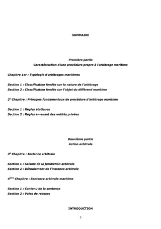 5
SSOOMMMMAAIIRREE
PPrreemmiièèrree ppaarrttiiee
CCaarraaccttéérriissaattiioonn dd’’uunnee pprrooccéédduurree pprroopprree àà ll’’aarrbbiittrraaggee mmaarriittiimmee
CChhaappiittrree 11eerr :: TTyyppoollooggiiee dd’’aarrbbiittrraaggeess mmaarriittiimmeess
SSeeccttiioonn 11 :: CCllaassssiiffiiccaattiioonn ffoonnddééee ssuurr llaa nnaattuurree ddee ll’’aarrbbiittrraaggee
SSeeccttiioonn 22 :: CCllaassssiiffiiccaattiioonn ffoonnddééee ssuurr ll’’oobbjjeett dduu ddiifffféérreenndd mmaarriittiimmee
22ee
CChhaappiittrree :: PPrriinncciippeess ffoonnddaammeennttaauuxx ddee pprrooccéédduurree dd’’aarrbbiittrraaggee mmaarriittiimmee
SSeeccttiioonn 11 :: RRèègglleess ééttaattiiqquueess
SSeeccttiioonn 22 :: RRèègglleess éémmaannaanntt ddeess eennttiittééss pprriivvééeess
DDeeuuxxiièèmmee ppaarrttiiee
AAccttiioonn aarrbbiittrraallee
33èè
CChhaappiittrree :: IInnssttaannccee aarrbbiittrraallee
SSeeccttiioonn 11 :: SSaaiissiinnee ddee llaa jjuurriiddiiccttiioonn aarrbbiittrraallee
SSeeccttiioonn 22 :: DDéérroouulleemmeenntt ddee ll’’iinnssttaannccee aarrbbiittrraallee
44èèmmee
CChhaappiittrree :: SSeenntteennccee aarrbbiittrraallee mmaarriittiimmee
SSeeccttiioonn 11 :: CCoonntteennuu ddee llaa sseenntteennccee
SSeeccttiioonn 22 :: VVooiieess ddee rreeccoouurrss
IINNTTRROODDUUCCTTIIOONN
 