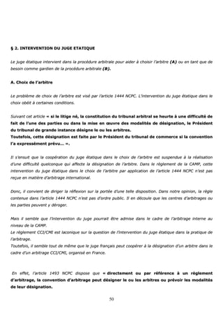 50
§§ 22.. IINNTTEERRVVEENNTTIIOONN DDUU JJUUGGEE EETTAATTIIQQUUEE
LLee jjuuggee ééttaattiiqquuee iinntteerrvviieenntt ddaannss llaa pprrooccéédduurree aarrbbiittrraallee ppoouurr aaiiddeerr àà cchhooiissiirr ll’’aarrbbiittrree ((AA)) oouu eenn ttaanntt qquuee ddee
bbeessooiinn ccoommmmee ggaarrddiieenn ddee llaa pprrooccéédduurree aarrbbiittrraallee ((BB))..
AA.. CChhooiixx ddee ll’’aarrbbiittrree
LLee pprroobbllèèmmee ddee cchhooiixx ddee ll’’aarrbbiittrree eesstt vviisséé ppaarr ll’’aarrttiiccllee 11444444 NNCCPPCC.. LL’’iinntteerrvveennttiioonn dduu jjuuggee ééttaattiiqquuee ddaannss llee
cchhooiixx oobbééiitt àà cceerrttaaiinneess ccoonnddiittiioonnss..
SSuuiivvaanntt cceett aarrttiiccllee «« ssii llee lliittiiggee nnéé,, llaa ccoonnssttiittuuttiioonn dduu ttrriibbuunnaall aarrbbiittrraall ssee hheeuurrttee àà uunnee ddiiffffiiccuullttéé ddee
ffaaiitt ddee ll’’uunnee ddeess ppaarrttiieess oouu ddaannss llaa mmiissee eenn œœuuvvrree ddeess mmooddaalliittééss ddee ddééssiiggnnaattiioonn,, llee PPrrééssiiddeenntt
dduu ttrriibbuunnaall ddee ggrraannddee iinnssttaannccee ddééssiiggnnee llee oouu lleess aarrbbiittrreess..
TToouutteeffooiiss,, cceettttee ddééssiiggnnaattiioonn eesstt ffaaiittee ppaarr llee PPrrééssiiddeenntt dduu ttrriibbuunnaall ddee ccoommmmeerrccee ssii llaa ccoonnvveennttiioonn
ll’’aa eexxpprreesssséémmeenntt pprréévvuu…… »»..
IIll ss’’eennssuuiitt qquuee llaa ccooooppéérraattiioonn dduu jjuuggee ééttaattiiqquuee ddaannss llee cchhooiixx ddee ll’’aarrbbiittrree eesstt ssuussppeenndduuee àà llaa rrééaalliissaattiioonn
dd’’uunnee ddiiffffiiccuullttéé qquueellccoonnqquuee qquuii aaffffeeccttee llaa ddééssiiggnnaattiioonn ddee ll’’aarrbbiittrree.. DDaannss llee rrèègglleemmeenntt ddee llaa CCAAMMPP,, cceettttee
iinntteerrvveennttiioonn dduu jjuuggee ééttaattiiqquuee ddaannss llee cchhooiixx ddee ll’’aarrbbiittrree ppaarr aapppplliiccaattiioonn ddee ll’’aarrttiiccllee 11444444 NNCCPPCC nn’’eesstt ppaass
rreeççuuee eenn mmaattiièèrree dd’’aarrbbiittrraaggee iinntteerrnnaattiioonnaall..
DDoonncc,, iill ccoonnvviieenntt ddee ddiirriiggeerr llaa rrééfflleexxiioonn ssuurr llaa ppoorrttééee dd’’uunnee tteellllee ddiissppoossiittiioonn.. DDaannss nnoottrree ooppiinniioonn,, llaa rrèèggllee
ccoonntteennuuee ddaannss ll’’aarrttiiccllee 11444444 NNCCPPCC nn’’eesstt ppaass dd’’oorrddrree ppuubblliicc.. IIll eenn ddééccoouullee qquuee lleess cceennttrreess dd’’aarrbbiittrraaggeess oouu
lleess ppaarrttiieess ppeeuuvveenntt yy ddéérrooggeerr..
MMaaiiss iill sseemmbbllee qquuee ll’’iinntteerrvveennttiioonn dduu jjuuggee ppoouurrrraaiitt êêttrree aaddmmiissee ddaannss llee ccaaddrree ddee ll’’aarrbbiittrraaggee iinntteerrnnee aauu
nniivveeaauu ddee llaa CCAAMMPP..
LLee rrèègglleemmeenntt CCCCII//CCMMII eesstt llaaccoonniiqquuee ssuurr llaa qquueessttiioonn ddee ll’’iinntteerrvveennttiioonn dduu jjuuggee ééttaattiiqquuee ddaannss llaa pprraattiiqquuee ddee
ll’’aarrbbiittrraaggee..
TToouutteeffooiiss,, iill sseemmbbllee ttoouutt ddee mmêêmmee qquuee llee jjuuggee ffrraannççaaiiss ppeeuutt ccooooppéérreerr àà llaa ddééssiiggnnaattiioonn dd’’uunn aarrbbiittrree ddaannss llee
ccaaddrree dd’’uunn aarrbbiittrraaggee CCCCII//CCMMII,, oorrggaanniisséé eenn FFrraannccee..
EEnn eeffffeett,, ll’’aarrttiiccllee 11449933 NNCCPPCC ddiissppoossee qquuee «« ddiirreecctteemmeenntt oouu ppaarr rrééfféérreennccee àà uunn rrèègglleemmeenntt
dd’’aarrbbiittrraaggee,, llaa ccoonnvveennttiioonn dd’’aarrbbiittrraaggee ppeeuutt ddééssiiggnneerr llee oouu lleess aarrbbiittrreess oouu pprréévvooiirr lleess mmooddaalliittééss
ddee lleeuurr ddééssiiggnnaattiioonn..
 
